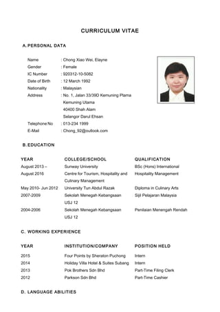 CURRICULUM VITAE
A. PERSONAL DATA
Name : Chong Xiao Wei, Elayne
Gender : Female
IC Number : 920312-10-5082
Date of Birth : 12 March 1992
Nationality : Malaysian
Address : No. 1, Jalan 33/39D Kemuning Plama
Kemuning Utama
40400 Shah Alam
Selangor Darul Ehsan
Telephone No : 013-234 1999
E-Mail : Chong_92@outlook.com
B. EDUCATION
YEAR COLLEGE/SCHOOL QUALIFICATION
August 2013 –
August 2016
Sunway University
Centre for Tourism, Hospitality and
Culinary Management
BSc (Hons) International
Hospitality Management
May 2010- Jun 2012 University Tun Abdul Razak Diploma in Culinary Arts
2007-2009 Sekolah Menegah Kebangsaan Sijil Pelajaran Malaysia
USJ 12
2004-2006 Sekolah Menegah Kebangsaan Penilaian Menengah Rendah
USJ 12
C. WORKING EXPERIENCE
YEAR INSTITUTION/COMPANY POSITION HELD
2015 Four Points by Sheraton Puchong Intern
2014 Holiday Villa Hotel & Suites Subang Intern
2013 Pok Brothers Sdn Bhd Part-Time Filing Clerk
2012 Parkson Sdn Bhd Part-Time Cashier
D. LANGUAGE ABILITIES
 