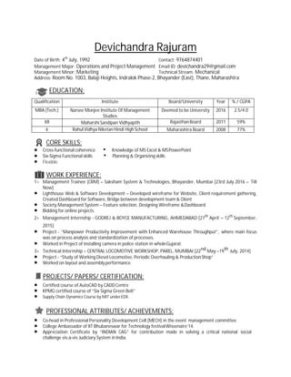 Devichandra Rajuram
Date of Birth: 4th
July, 1992 Contact: 9764874401
Management Major: Operations and Project Management Email ID: devichandra29@gmail.com
Management Minor: Marketing Technical Stream: Mechanical
Address: Room No. 1003, Balaji Heights, Indralok Phase-2, Bhayander (East), Thane, Maharashtra
EDUCATION:
CORE SKILLS:
∑ Cross-functional coherence • Knowledge of MS Excel & MSPowerPoint
∑ Six-Sigma Functional skills • Planning & Organizing skills
∑ Flexible
WORK EXPERIENCE:
1> Management Trainee (CRM) – Saksham System & Technologies, Bhayander, Mumbai [23rd July 2016 – Till
Now]
∑ Lighthouse Web & Software Development – Developed wireframe for Website, Client requirement gathering,
Created Dashboard for Software, Bridge between development team & Client
∑ Society Management System – Feature selection, Designing Wireframe &Dashboard
∑ Bidding for online projects.
2> Management Internship - GODREJ & BOYCE MANUFACTURING, AHMEDABAD [27th
April – 12th
September,
2015]
∑ Project - “Manpower Productivity Improvement with Enhanced Warehouse Throughput”, where main focus
was on process analysis and standardization of processes.
∑ Worked in Project of installing camera in police station in wholeGujarat.
3> Technical Internship – CENTRAL LOCOMOTIVE WORKSHOP, PAREL, MUMBAI [22nd May –19th July, 2014]
∑ Project - “Study of Working Diesel Locomotive, Periodic Overhauling & ProductionShop”
∑ Worked on layout and assemblyperformance.
PROJECTS/ PAPERS/ CERTIFICATION:
∑ Certified course of AutoCAD by CADDCentre
∑ KPMG certified course of “Six Sigma Green Belt”
∑ Supply Chain Dynamics Course by MIT underEDX.
PROFESSIONAL ATTRIBUTES/ ACHIEVEMENTS:
∑ Co-head in Professional Personality Development Cell (MECH) in the event management committee.
∑ College Ambassador of IIT Bhubaneswar for Technology festivalWissenaire’14.
∑ Appreciation Certificate by “INDIAN CAG” for contribution made in solving a critical national social
challenge vis-à-vis Judiciary System in India.
Qualification Institute Board/University Year % / CGPA
MBA (Tech.) Narsee Monjee Institute Of Management
Studies
Deemed to be University 2016 2.5/4.0
XII Maharshi Sandipan Vidhyapith RajasthanBoard 2011 59%
X Rahul Vidhya Niketan Hindi High School Maharashtra Board 2008 77%
 