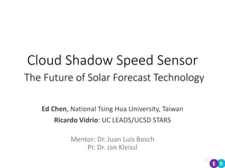 Cloud Shadow Speed Sensor
The Future of Solar Forecast Technology
Ed Chen, National Tsing Hua University, Taiwan
Ricardo Vidrio: UC LEADS/UCSD STARS
Mentor: Dr. Juan Luis Bosch
PI: Dr. Jan Kleissl
1
RE
 