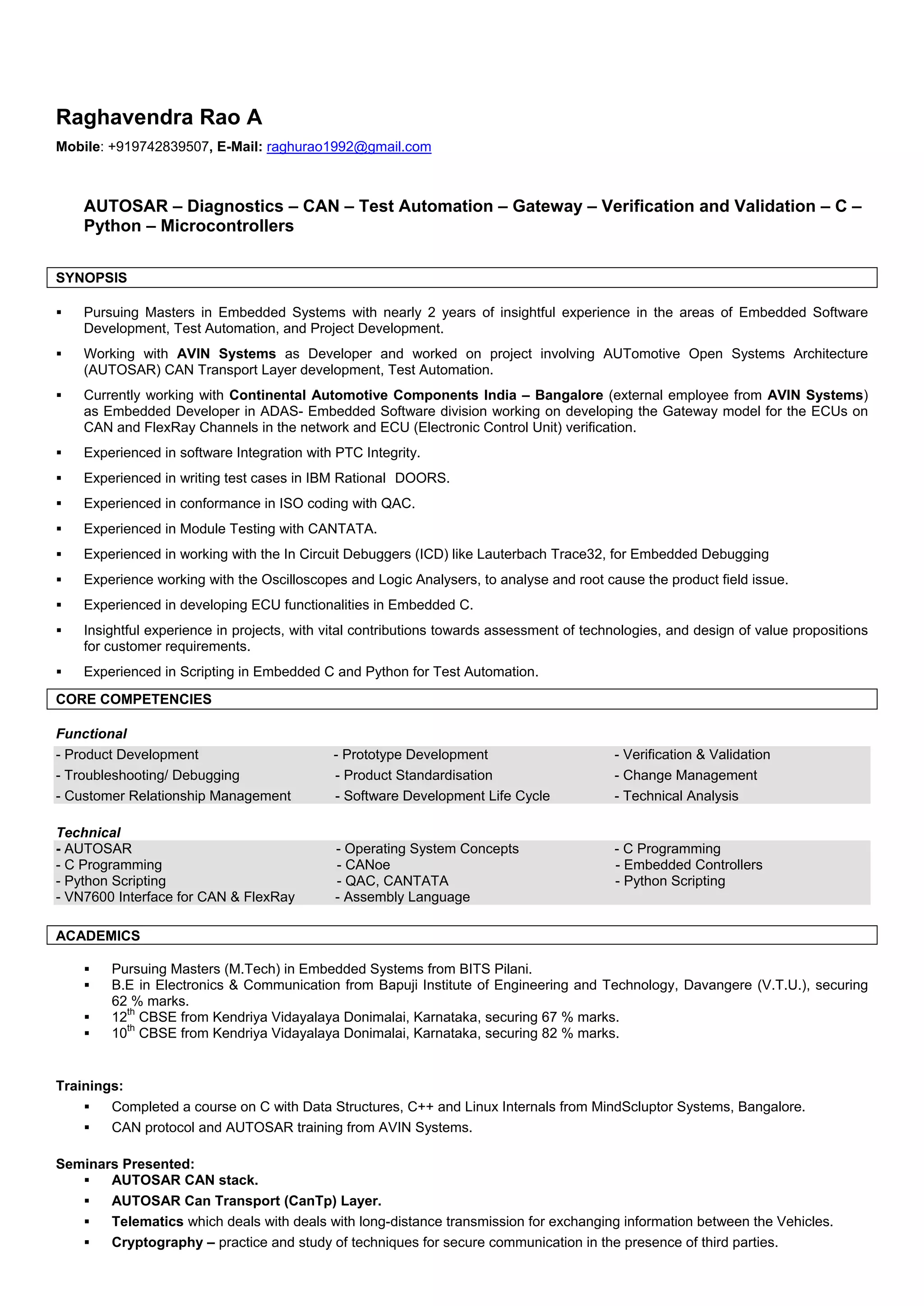 Raghavendra Rao A
Mobile: +919742839507, E-Mail: raghurao1992@gmail.com
AUTOSAR – Diagnostics – CAN – Test Automation – Gateway – Verification and Validation – C –
Python – Microcontrollers
SYNOPSIS
 Pursuing Masters in Embedded Systems with nearly 2 years of insightful experience in the areas of Embedded Software
Development, Test Automation, and Project Development.
 Working with AVIN Systems as Developer and worked on project involving AUTomotive Open Systems Architecture
(AUTOSAR) CAN Transport Layer development, Test Automation.
 Currently working with Continental Automotive Components India – Bangalore (external employee from AVIN Systems)
as Embedded Developer in ADAS- Embedded Software division working on developing the Gateway model for the ECUs on
CAN and FlexRay Channels in the network and ECU (Electronic Control Unit) verification.
 Experienced in software Integration with PTC Integrity.
 Experienced in writing test cases in IBM Rational DOORS.
 Experienced in conformance in ISO coding with QAC.
 Experienced in Module Testing with CANTATA.
 Experienced in working with the In Circuit Debuggers (ICD) like Lauterbach Trace32, for Embedded Debugging
 Experience working with the Oscilloscopes and Logic Analysers, to analyse and root cause the product field issue.
 Experienced in developing ECU functionalities in Embedded C.
 Insightful experience in projects, with vital contributions towards assessment of technologies, and design of value propositions
for customer requirements.
 Experienced in Scripting in Embedded C and Python for Test Automation.
CORE COMPETENCIES
Functional
- Product Development - Prototype Development - Verification & Validation
- Troubleshooting/ Debugging - Product Standardisation - Change Management
- Customer Relationship Management - Software Development Life Cycle - Technical Analysis
Technical
- AUTOSAR - Operating System Concepts - C Programming
- C Programming - CANoe - Embedded Controllers
- Python Scripting - QAC, CANTATA - Python Scripting
- VN7600 Interface for CAN & FlexRay - Assembly Language
ACADEMICS
 Pursuing Masters (M.Tech) in Embedded Systems from BITS Pilani.
 B.E in Electronics & Communication from Bapuji Institute of Engineering and Technology, Davangere (V.T.U.), securing
62 % marks.
 12
th
CBSE from Kendriya Vidayalaya Donimalai, Karnataka, securing 67 % marks.
 10
th
CBSE from Kendriya Vidayalaya Donimalai, Karnataka, securing 82 % marks.
Trainings:
 Completed a course on C with Data Structures, C++ and Linux Internals from MindScluptor Systems, Bangalore.
 CAN protocol and AUTOSAR training from AVIN Systems.
Seminars Presented:
 AUTOSAR CAN stack.
 AUTOSAR Can Transport (CanTp) Layer.
 Telematics which deals with deals with long-distance transmission for exchanging information between the Vehicles.
 Cryptography – practice and study of techniques for secure communication in the presence of third parties.
 