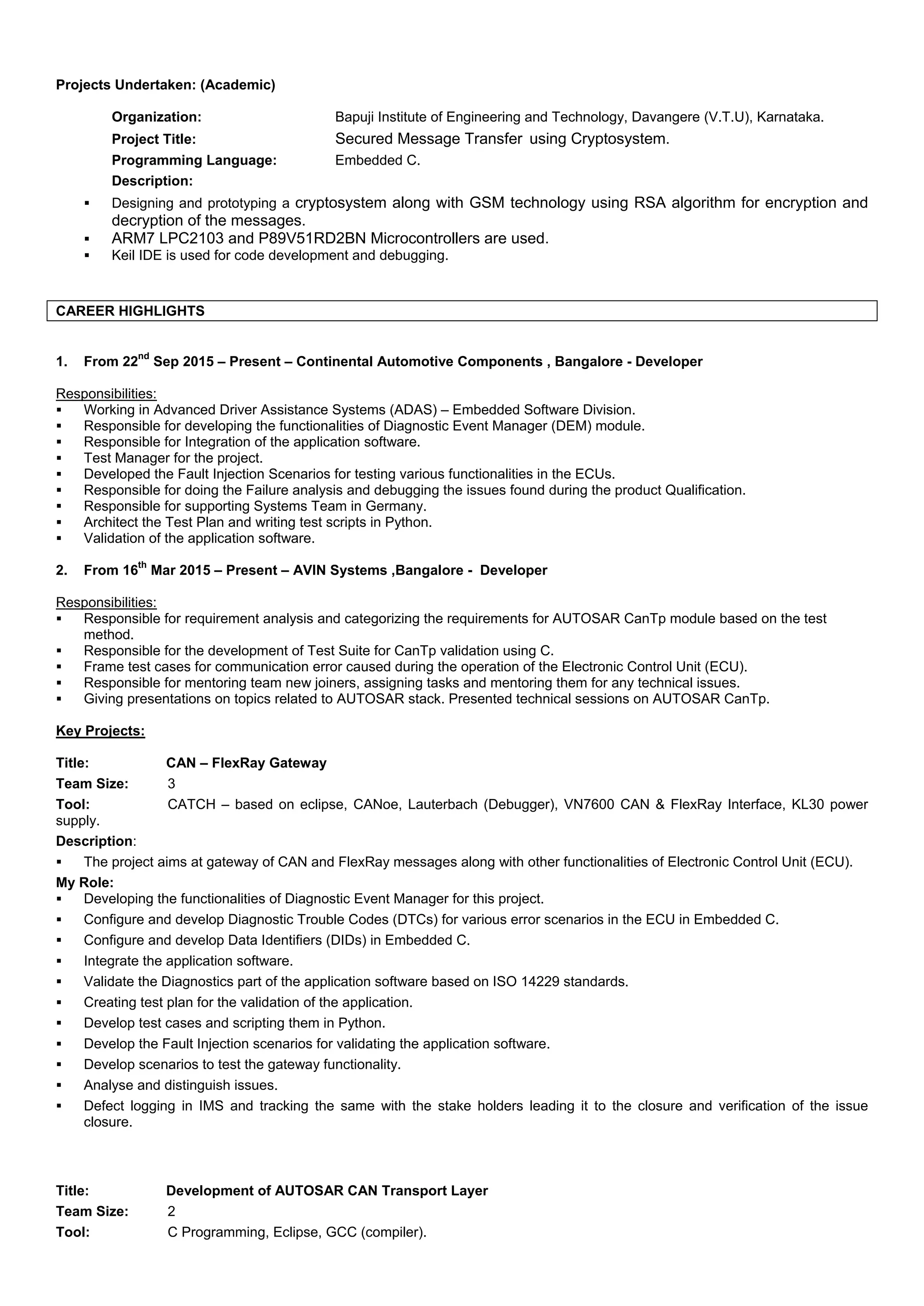 Projects Undertaken: (Academic)
Organization: Bapuji Institute of Engineering and Technology, Davangere (V.T.U), Karnataka.
Project Title: Secured Message Transfer using Cryptosystem.
Programming Language: Embedded C.
Description:
 Designing and prototyping a cryptosystem along with GSM technology using RSA algorithm for encryption and
decryption of the messages.
 ARM7 LPC2103 and P89V51RD2BN Microcontrollers are used.
 Keil IDE is used for code development and debugging.
CAREER HIGHLIGHTS
1. From 22
nd
Sep 2015 – Present – Continental Automotive Components , Bangalore - Developer
Responsibilities:
 Working in Advanced Driver Assistance Systems (ADAS) – Embedded Software Division.
 Responsible for developing the functionalities of Diagnostic Event Manager (DEM) module.
 Responsible for Integration of the application software.
 Test Manager for the project.
 Developed the Fault Injection Scenarios for testing various functionalities in the ECUs.
 Responsible for doing the Failure analysis and debugging the issues found during the product Qualification.
 Responsible for supporting Systems Team in Germany.
 Architect the Test Plan and writing test scripts in Python.
 Validation of the application software.
2. From 16
th
Mar 2015 – Present – AVIN Systems ,Bangalore - Developer
Responsibilities:
 Responsible for requirement analysis and categorizing the requirements for AUTOSAR CanTp module based on the test
method.
 Responsible for the development of Test Suite for CanTp validation using C.
 Frame test cases for communication error caused during the operation of the Electronic Control Unit (ECU).
 Responsible for mentoring team new joiners, assigning tasks and mentoring them for any technical issues.
 Giving presentations on topics related to AUTOSAR stack. Presented technical sessions on AUTOSAR CanTp.
Key Projects:
Title: CAN – FlexRay Gateway
Team Size: 3
Tool: CATCH – based on eclipse, CANoe, Lauterbach (Debugger), VN7600 CAN & FlexRay Interface, KL30 power
supply.
Description:
 The project aims at gateway of CAN and FlexRay messages along with other functionalities of Electronic Control Unit (ECU).
My Role:
 Developing the functionalities of Diagnostic Event Manager for this project.
 Configure and develop Diagnostic Trouble Codes (DTCs) for various error scenarios in the ECU in Embedded C.
 Configure and develop Data Identifiers (DIDs) in Embedded C.
 Integrate the application software.
 Validate the Diagnostics part of the application software based on ISO 14229 standards.
 Creating test plan for the validation of the application.
 Develop test cases and scripting them in Python.
 Develop the Fault Injection scenarios for validating the application software.
 Develop scenarios to test the gateway functionality.
 Analyse and distinguish issues.
 Defect logging in IMS and tracking the same with the stake holders leading it to the closure and verification of the issue
closure.
Title: Development of AUTOSAR CAN Transport Layer
Team Size: 2
Tool: C Programming, Eclipse, GCC (compiler).
 