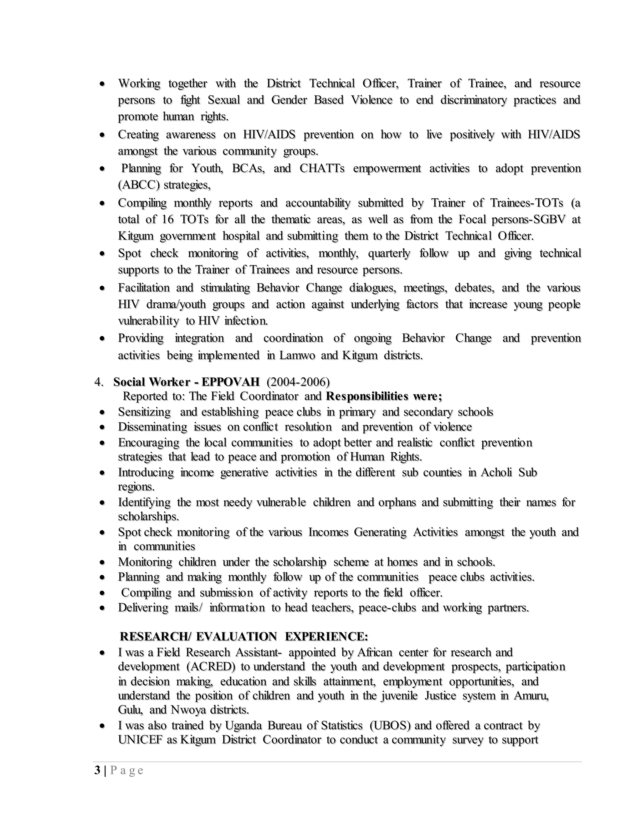 3 | P a g e
 WWoorrkkiinngg ttooggeetthheerr wwiitthh tthhee DDiissttrriicctt TTeecchhnniiccaall OOffffiicceerr,, TTrraaiinneerr ooff TTrraaiinneeee,, aanndd rreessoouurrccee
ppeerrssoonnss ttoo ffiigghhtt SSeexxuuaall aanndd GGeennddeerr BBaasseedd VViioolleennccee ttoo eenndd ddiissccrriimmiinnaattoorryy pprraaccttiicceess aanndd
pprroommoottee hhuummaann rriigghhttss..
 CCrreeaattiinngg aawwaarreenneessss oonn HHIIVV//AAIIDDSS pprreevveennttiioonn oonn hhooww ttoo lliivvee ppoossiittiivveellyy wwiitthh HHIIVV//AAIIDDSS
aammoonnggsstt tthhee vvaarriioouuss ccoommmmuunniittyy ggrroouuppss..
 PPllaannnniinngg ffoorr YYoouutthh,, BBCCAAss,, aanndd CCHHAATTTTss eemmppoowweerrmmeenntt aaccttiivviittiieess ttoo aaddoopptt pprreevveennttiioonn
((AABBCCCC)) ssttrraatteeggiieess,,
 CCoommppiilliinngg mmoonntthhllyy rreeppoorrttss aanndd aaccccoouunnttaabbiilliittyy ssuubbmmiitttteedd bbyy TTrraaiinneerr ooff TTrraaiinneeeess--TTOOTTss ((aa
ttoottaall ooff 1166 TTOOTTss ffoorr aallll tthhee tthheemmaattiicc aarreeaass,, aass wweellll aass ffrroomm tthhee FFooccaall ppeerrssoonnss--SSGGBBVV aatt
KKiittgguumm ggoovveerrnnmmeenntt hhoossppiittaall aanndd ssuubbmmiittttiinngg tthheemm ttoo tthhee DDiissttrriicctt TTeecchhnniiccaall OOffffiicceerr..
 SSppoott cchheecckk mmoonniittoorriinngg ooff aaccttiivviittiieess,, mmoonntthhllyy,, qquuaarrtteerrllyy ffoollllooww uupp aanndd ggiivviinngg tteecchhnniiccaall
ssuuppppoorrttss ttoo tthhee TTrraaiinneerr ooff TTrraaiinneeeess aanndd rreessoouurrccee ppeerrssoonnss..
 FFaacciilliittaattiioonn aanndd ssttiimmuullaattiinngg BBeehhaavviioorr CChhaannggee ddiiaalloogguueess,, mmeeeettiinnggss,, ddeebbaatteess,, aanndd tthhee vvaarriioouuss
HHIIVV ddrraammaa//yyoouutthh ggrroouuppss aanndd aaccttiioonn aaggaaiinnsstt uunnddeerrllyyiinngg ffaaccttoorrss tthhaatt iinnccrreeaassee yyoouunngg ppeeooppllee
vvuullnneerraabbiilliittyy ttoo HHIIVV iinnffeeccttiioonn..
 PPrroovviiddiinngg iinntteeggrraattiioonn aanndd ccoooorrddiinnaattiioonn ooff oonnggooiinngg BBeehhaavviioorr CChhaannggee aanndd pprreevveennttiioonn
aaccttiivviittiieess bbeeiinngg iimmpplleemmeenntteedd iinn LLaammwwoo aanndd KKiittgguumm ddiissttrriiccttss..
44.. SSoocciiaall WWoorrkkeerr -- EEPPPPOOVVAAHH ((22000044--22000066))
RReeppoorrtteedd ttoo:: TThhee FFiieelldd CCoooorrddiinnaattoorr aanndd RReessppoonnssiibbiilliittiieess wweerree;;
 SSeennssiittiizziinngg aanndd eessttaabblliisshhiinngg ppeeaaccee cclluubbss iinn pprriimmaarryy aanndd sseeccoonnddaarryy sscchhoooollss
 DDiisssseemmiinnaattiinngg iissssuueess oonn ccoonnfflliicctt rreessoolluuttiioonn aanndd pprreevveennttiioonn ooff vviioolleennccee
 EEnnccoouurraaggiinngg tthhee llooccaall ccoommmmuunniittiieess ttoo aaddoopptt bbeetttteerr aanndd rreeaalliissttiicc ccoonnfflliicctt pprreevveennttiioonn
ssttrraatteeggiieess tthhaatt lleeaadd ttoo ppeeaaccee aanndd pprroommoottiioonn ooff HHuummaann RRiigghhttss..
 IInnttrroodduucciinngg iinnccoommee ggeenneerraattiivvee aaccttiivviittiieess iinn tthhee ddiiffffeerreenntt ssuubb ccoouunnttiieess iinn AAcchhoollii SSuubb
rreeggiioonnss..
 IIddeennttiiffyyiinngg tthhee mmoosstt nneeeeddyy vvuullnneerraabbllee cchhiillddrreenn aanndd oorrpphhaannss aanndd ssuubbmmiittttiinngg tthheeiirr nnaammeess ffoorr
sscchhoollaarrsshhiippss..
 SSppoott cchheecckk mmoonniittoorriinngg ooff tthhee vvaarriioouuss IInnccoommeess GGeenneerraattiinngg AAccttiivviittiieess aammoonnggsstt tthhee yyoouutthh aanndd
iinn ccoommmmuunniittiieess
 MMoonniittoorriinngg cchhiillddrreenn uunnddeerr tthhee sscchhoollaarrsshhiipp sscchheemmee aatt hhoommeess aanndd iinn sscchhoooollss..
 PPllaannnniinngg aanndd mmaakkiinngg mmoonntthhllyy ffoollllooww uupp ooff tthhee ccoommmmuunniittiieess ppeeaaccee cclluubbss aaccttiivviittiieess..
 CCoommppiilliinngg aanndd ssuubbmmiissssiioonn ooff aaccttiivviittyy rreeppoorrttss ttoo tthhee ffiieelldd ooffffiicceerr..
 DDeelliivveerriinngg mmaaiillss// iinnffoorrmmaattiioonn ttoo hheeaadd tteeaacchheerrss,, ppeeaaccee--cclluubbss aanndd wwoorrkkiinngg ppaarrttnneerrss..
RREESSEEAARRCCHH// EEVVAALLUUAATTIIOONN EEXXPPEERRIIEENNCCEE::
 II wwaass aa FFiieelldd RReesseeaarrcchh AAssssiissttaanntt-- aappppooiinntteedd bbyy AAffrriiccaann cceenntteerr ffoorr rreesseeaarrcchh aanndd
ddeevveellooppmmeenntt ((AACCRREEDD)) ttoo uunnddeerrssttaanndd tthhee yyoouutthh aanndd ddeevveellooppmmeenntt pprroossppeeccttss,, ppaarrttiicciippaattiioonn
iinn ddeecciissiioonn mmaakkiinngg,, eedduuccaattiioonn aanndd sskkiillllss aattttaaiinnmmeenntt,, eemmppllooyymmeenntt ooppppoorrttuunniittiieess,, aanndd
uunnddeerrssttaanndd tthhee ppoossiittiioonn ooff cchhiillddrreenn aanndd yyoouutthh iinn tthhee jjuuvveenniillee JJuussttiiccee ssyysstteemm iinn AAmmuurruu,,
GGuulluu,, aanndd NNwwooyyaa ddiissttrriiccttss..
 II wwaass aallssoo ttrraaiinneedd bbyy UUggaannddaa BBuurreeaauu ooff SSttaattiissttiiccss ((UUBBOOSS)) aanndd ooffffeerreedd aa ccoonnttrraacctt bbyy
UUNNIICCEEFF aass KKiittgguumm DDiissttrriicctt CCoooorrddiinnaattoorr ttoo ccoonndduucctt aa ccoommmmuunniittyy ssuurrvveeyy ttoo ssuuppppoorrtt
 