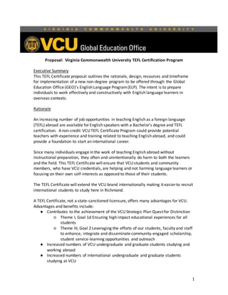 1
Proposal: Virginia Commonwealth University TEFL Certification Program
Executive Summary
This TEFL Certificate proposal outlines the rationale, design, resources and timeframe
for implementation of a new non-degree program to be offered through the Global
Education Office (GEO)’s English Language Program(ELP). The intent is to prepare
individuals to work effectively and constructively with English language learners in
overseas contexts.
Rationale
An increasing number of job opportunities in teaching English as a foreign language
(TEFL) abroad are available for English speakers with a Bachelor's degree and TEFL
certification. A non-credit VCU TEFL Certificate Program could provide potential
teachers with experience and training related to teaching English abroad, and could
provide a foundation to start an international career.
Since many individuals engage in the work of teaching English abroad without
instructional preparation, they often and unintentionally do harm to both the learners
and the field. This TEFL Certificate will ensure that VCU students and community
members, who have VCU credentials, are helping and not harming language learners or
focusing on their own self-interests as opposed to those of their students.
The TEFL Certificate will extend the VCU brand internationally making it easier to recruit
international students to study here in Richmond.
A TEFL Certificate, not a state-sanctioned licensure, offers many advantages for VCU.
Advantages and benefits include:
● Contributes to the achievement of the VCU Strategic Plan Quest for Distinction
○ Theme I, Goal 1d Ensuring high impact educational experiences for all
students
○ Theme III, Goal 2 Leveraging the efforts of our students, faculty and staff
to enhance, integrate and disseminate community-engaged scholarship,
student service-learning opportunities and outreach
● Increased numbers of VCU undergraduate and graduate students studying and
working abroad
● Increased numbers of international undergraduate and graduate students
studying at VCU
 