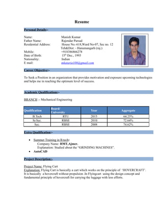 Resume
Personal Details:-
Name: Manish Kumar
Father Name: Rajendar Parsad
Residential Address: House No.-618,Ward No-07, Sec no. 12
Teh&Dist: - Hanumangarh (raj.)
Mobile: +918386866278
Date of Birth: 15th
Dec., 1993
Nationality: Indian
E mail: mkataria108@gmail.com
Career Objective:-
To Seek a Position in an organization that provides motivation and exposure upcoming technologies
and helps me in reaching the optimum level of success.
Academic Qualifications:-
BRANCH :- Mechanical Engineering
Extra Qualification:-
• Summer Training in B.tech:
Company Name: HMT,Ajmer.
Explanation: Studied about the “GRINDING MACHINES”.
• AutoCAD
Project Description:-
Project Name: Flying Cart
Explanation: Flying Cart is basically a cart which works on the principle of ‘HOVERCRAFT’.
It is basically a hovercraft without propulsion .In Flyingcart using the design concept and
fundamental principle of hovercraft for carrying the luggage with less efforts.
Qualification
Board/
University
Year Aggregate
B.Tech RTU 2015 64.25%
Sr.Sec. RBSE 2010 72.64%
Sec. RBSE 2008 74.62%
 