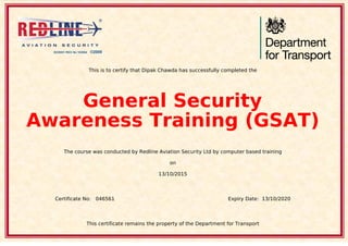 This is to certify that Dipak Chawda has successfully completed the
General Security
Awareness Training (GSAT)
The course was conducted by Redline Aviation Security Ltd by computer based training
on
13/10/2015
Certificate No: 046561 Expiry Date: 13/10/2020
This certificate remains the property of the Department for Transport
Powered by TCPDF (www.tcpdf.org)
 