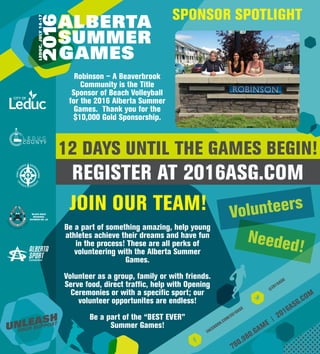 780.980.GAME
| 2016ASG.COM
12 DAYS UNTIL THE GAMES BEGIN!
REGISTER AT 2016ASG.COM
@
2016ASG
FACEBOOK.COM/2016ASG
SPONSOR SPOTLIGHT
Robinson – A Beaverbrook
Community is the Title
Sponsor of Beach Volleyball
for the 2016 Alberta Summer
Games. Thank you for the
$10,000 Gold Sponsorship.
JOIN OUR TEAM!
Be a part of something amazing, help young
athletes achieve their dreams and have fun
in the process! These are all perks of
volunteering with the Alberta Summer
Games.
Volunteer as a group, family or with friends.
Serve food, direct traffic, help with Opening
Ceremonies or with a specific sport; our
volunteer opportunites are endless!
Be a part of the “BEST EVER”
Summer Games!
Volunteers
Needed!
 