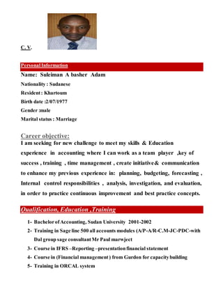 C. V.
PersonalInformation
Name: Suleiman A basher Adam
Nationality : Sudanese
Resident: Khartoum
Birth date :2/07/1977
Gender :male
Marital status : Marriage
Career objective:
I am seeking for new challenge to meet my skills & Education
experience in accounting where I can work as a team player ,key of
success , training , time management , create initiative& communication
to enhance my previous experience in: planning, budgeting, forecasting ,
Internal control responsibilities , analysis, investigation, and evaluation,
in order to practice continuous improvement and best practice concepts.
Qualification, Education ,Training
1- Bachelorof Accounting, Sudan University 2001-2002
2- Training in Sage line 500 all accounts modules (A/P-A/R-C.M-JC-PDC-with
Dal group sage consultantMr Paul marwject
3- Course in IFRS –Reporting –presentationfinancial statement
4- Course in (Financial management) from Gurdon for capacitybuilding
5- Training in ORCAL system
 