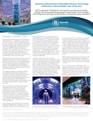 Aquarium Manufacturer Reynolds Polymer Technology
Celebrates a Remarkable Year of Success
About Reynolds Polymer Technology, Inc.
During its 30 years in business, Reynolds Polymer Technology, Inc. has completed more than 1,600 projects in 53 countries, including the Aquadom in Berlin, Shark Reef in Las Vegas,
and many other custom works. Reynolds is the manufacturer, fabricator, designer, and installer of R-Cast® acrylic sheets. As the only ISO 9001:2008 certified aquarium manufacturer
in its class, the company is constantly raising the standard for what can be done with acrylic resins, and its products have been used extensively in the architectural, signage, aquarium,
water-retaining, and scientific industries. Headquartered in Grand Junction, Colorado, Reynolds Polymer also has operations in Rayong, Thailand. Visit www.reynoldspolymer.com for
more information. Proud member of the Association of Zoos and Aquariums. ISO 9001:2008 certified.
Contact: Ed Mueck, Marketing Manager | Reynolds Polymer Technology, Inc. | 970.241.4700
Grand Junction, CO December 31, 2014
Reynolds Polymer Technology, the manufacturer
of R-Cast® acrylic, is pleased to announce that
2014 was in every way an outstanding year in
business. Though it was a period of time marked
by significant technological advancements, the
final credits belong to the company’s human
resources. As RPT President Scott Sullivan
remarked, “Our continued success in 2014 was
the result of extremely hard work by our very
competent and dedicated staff. We have so
many good people at Reynolds, and our success
is attributable to everyone’s hard work.”
RPT substantially increased the annual amount of
monolithic acrylic that it is able to produce on a
global scale. Both the U.S. and Thailand plants
have enjoyed new tooling and additional oven
capacity, which together have multiplied the
quantity of R-Cast® being finished. Orders from
both plants are being shipped around the globe
with reduced lead time.
The company added a cutting-edge research
and development laboratory onto their US
manufacturing facility. Three specialty diagnostic
instruments now allow technicians to gain
valuable data about R-Cast® polymer properties
and accurately predict material behavior.
Constant testing during the manufacturing process
has further augmented RPT’s stringent quality
standards.
2014 included the grand opening of several
high-profile oceanariums. One such case
was the Journey to Churchill zoo exhibit
in Winnipeg, Canada. Reynolds Polymer
Technology manufactured 13 custom-acrylic
panels for the attraction. The Sea Ice Passage,
a unique underwater area within the park that
is home to both polar bears and seals, features
two underwater viewing tunnels. In total,
approximately 50 tons of R-Cast® was installed
in the new facility.
In South Korea, aqua planet Ilsan has several
notable R-Cast® exhibits to delight visitors. The
Deep Blue Ocean Encounter, perhaps the most
prominent tank in the aqua planet facility, is a
remarkable 35 feet long by almost 20 feet tall
and is 18 inches thick. To manufacture a panel
of this magnitude, Reynolds Polymer needed
to perform an on-site bond. RPT has perfected
the art of on-site bonding- which involves a
special bonding crew to be on location and the
construction of a sanitary “adhesion room” that
mimics the environment needed for successful
acrylic fusion. This technology gives RPT the
advantage to continually raise the bar as to what
can be achieved with monolithic acrylic and
continues to give visitors spectacular views that
were once impossible.
At Draper, Utah, USA, the Living Planet
aquarium now allows visitors to enjoy the longest
underwater viewing tunnel in the Rocky Mountain
region. In fact, the closest comparable tunnel in
size is roughly 750 miles away in California.
Visitors to the shark tank, which comes complete
with stadium seating, are immediately immersed
in the panorama provided via two large R-Cast®
viewing windows. The 6,000 pound custom
aquarium panels are each 20 feet long by
almost 9 feet tall and are capable of holding
back some 300,000 gallons of water.
Visually, the aquarium at Avia Park was perhaps
the most stunning achievement of the year. This
cylindrical aquarium is four-stories in height and
home to 2,500 specimens of fish. What appears
to be a single acrylic column actually consists
of seven bonded sections that weigh as much
as 13 tons each. All told, the aquarium is 75
feet tall, 20 feet in diameter and holds 98,000
gallons of salt water. To contain such pressure,
the walls were engineered to be up to eight
inches thick, requiring a total of 55 metric tons of
acrylic.
Other notable projects to open this year include
the panels at Scheels All Sports in Montana,
USA, Aquarium Inbursa in Mexico, Lotte World
in South Korea and Chimelong Ocean Kindgom
in China.
"Our success this year is attributable to the
synergy and experience of our team," said Matt
Houlihan, Executive Vice President of Reynolds
Polymer Technology. "In fact, 2015 is already
shaping up be a year with a large number of
projects for us. We have the inventory and the
technology. RPT is ready to go."
RPT has launched 159 projects in 24 countries over the past 12 months,
making it the most productive time-period in recent history. 2014 included
several large-scale openings and the addition of substantial capital investments.
The jellyfish tanks at aqua planet Ilsan, South Korea.
FOR IMMEDIATE RELEASE
December 31, 2014
The arches at Sheels All Sports in Billings, Montana.
 