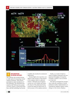 8 AERO No. 20, October 2002
IMPLEMENTATION
ON BOEING AIRPLANES
The VSD has only recently become
a viable option for increasing vertical
situation awareness. Three factors
precluded an earlier introduction of
the technology. The information pre-
sented on the VSD must be accurate.
Accuracy requires a good terrain data-
base, and that technology has become
available only recently for commercial
applications.
Second, flight crews must have con-
fidence in the accuracy of the position
of the airplane relative to physical
features. Although most navigation
systems are very reliable and robust,
the advent of the global positioning
system has improved lateral and ver-
tical accuracy of the airplane position.
Finally, as a result of improve-
ments in display technology and com-
putational throughput, the quantity
of display symbols is not as limited
as it once was.
The VSD was designed for incorpor-
ation within the constraints of current
production models. Implementation on
in-production airplanes requires system
changes to the avionics displays,
5
AIRPLANE HEADING INTO TERRAIN BEFORE A CAUTION TERRAIN ALERT IS GENERATED
FIGURE
4
 