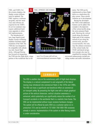 9AERONo. 20, October 2002
FMC, and TAWS. For
the avionics displays, the
display system software
must be updated. The
FMC requires a software
up-grade, and new hard-
ware and software are
required for the TAWS.
In-service airplanes may
require additional hard-
ware upgrades to allow
full implementation.
The introduction of
new, large liquid crystal
display screens on Boeing
airplanes facilitates imple-
mentation of the VSD. The
VSD also was designed to
be compatible with cathode
ray tube–based flight
decks. Although Boeing
has focused on integrating
the VSD into the flight deck, a large
portion of the worldwide fleet in the
next 5 to 10 years still will use
electromechanical instrument flight
decks. The VSD can be
implemented on these flight
decks as a stand-alone dis-
play system. These retrofit
solutions are in development.
Boeing has developed
the VSD so that additional
features can be added. One
example is the depiction
of the vertical profile along
the entire planned flight
path. Showing the vertical
swath along the planned
flight path of the airplane,
instead of just along the
current track, provides
several benefits. Not only
may this enhance awareness
of the vertical mode, but
VNAV and lateral naviga-
tion concepts also may be
simplified for training. Other
envisioned enhancements include pro-
viding weather and traffic information.
SUMMARY
The VSD is another step on the evolutionary path of flight deck displays.
The display is a natural complement to and outgrowth of the lateral
moving map introduced into commercial fleets in the 1970s and 1980s.
The VSD can have a significant and beneficial effect on commercial
air transport safety. By presenting the flight crew with a simple graphical
picture of the vertical dimension, vertical situation awareness is
enhanced, which potentially can significantly reduce the number of air
transport accidents in the worldwide fleet in a realistic time frame. The
VSD can be implemented without major airplane hardware changes.
The system will be offered by early 2003 as a customer option on in-
production 737s and by retrofit on 737-600/-700/-800/-900 airplanes
already in service. Implementation of the system on other Boeing models
is under consideration.
FINAL APPROACH AND RUNWAY
FIGURE
5
 