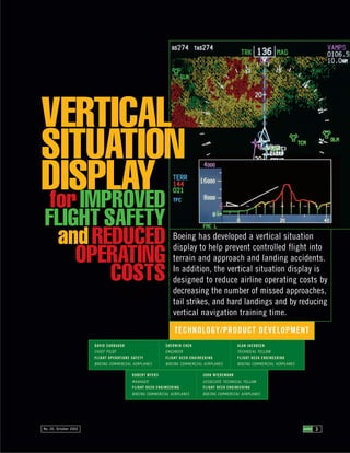 Boeing has developed a vertical situation
display to help prevent controlled flight into
terrain and approach and landing accidents.
In addition, the vertical situation display is
designed to reduce airline operating costs by
decreasing the number of missed approaches,
tail strikes, and hard landings and by reducing
vertical navigation training time.
3AERO 3AERONo. 20, October 2002
TECHNOLOGY/PRODUCT DEVELOPMENT
VERTICAL
SITUATION
DISPLAYforIMPROVED
FLIGHT SAFETY
andREDUCED
OPERATING
COSTS
DAVID CARBAUGH
CHIEF PILOT
FLIGHT OPERATIONS SAFETY
BOEING COMMERCIAL AIRPLANES
SHERWIN CHEN
ENGINEER
FLIGHT DECK ENGINEERING
BOEING COMMERCIAL AIRPLANES
ALAN JACOBSEN
TECHNICAL FELLOW
FLIGHT DECK ENGINEERING
BOEING COMMERCIAL AIRPLANES
ROBERT MYERS
MANAGER
FLIGHT DECK ENGINEERING
BOEING COMMERCIAL AIRPLANES
JOHN WIEDEMANN
ASSOCIATE TECHNICAL FELLOW
FLIGHT DECK ENGINEERING
BOEING COMMERCIAL AIRPLANES
 