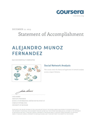 coursera.org
Statement of Accomplishment
DECEMBER 12, 2013
ALEJANDRO MUNOZ
FERNANDEZ
HAS SUCCESSFULLY COMPLETED
Social Network Analysis
This course covers the theory and application of network analysis
across a range of domains.
LADA ADAMIC
ASSOCIATE PROFESSOR
SCHOOL OF INFORMATION, CENTER FOR THE STUDY OF
COMPLEX SYSTEMS, EECS
UNIVERSITY OF MICHIGAN
PLEASE NOTE: THE ONLINE OFFERING OF THIS CLASS DOES NOT REFLECT THE ENTIRE CURRICULUM OFFERED TO STUDENTS ENROLLED AT
THE UNIVERSITY OF MICHIGAN. THIS STATEMENT DOES NOT AFFIRM THAT THIS STUDENT WAS ENROLLED AS A STUDENT AT THE UNIVERSITY
OF MICHIGAN IN ANY WAY. IT DOES NOT CONFER A UNIVERSITY OF MICHIGAN GRADE; IT DOES NOT CONFER UNIVERSITY OF MICHIGAN
CREDIT; IT DOES NOT CONFER A UNIVERSITY OF MICHIGAN DEGREE; AND IT DOES NOT VERIFY THE IDENTITY OF THE STUDENT.
 