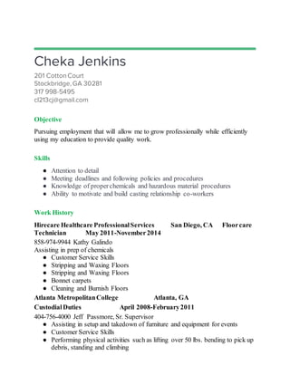 Cheka Jenkins
201 CottonCourt
Stockbridge,GA 30281
317 998-5495
cl213cj@gmail.com
Objective
Pursuing employment that will allow me to grow professionally while efficiently
using my education to provide quality work.
Skills
● Attention to detail
● Meeting deadlines and following policies and procedures
● Knowledge of properchemicals and hazardous material procedures
● Ability to motivate and build casting relationship co-workers
Work History
Hirecare Healthcare ProfessionalServices San Diego, CA Floorcare
Technician May 2011-November2014
858-974-9944 Kathy Galindo
Assisting in prep of chemicals
● Customer Service Skills
● Stripping and Waxing Floors
● Stripping and Waxing Floors
● Bonnet carpets
● Cleaning and Burnish Floors
Atlanta MetropolitanCollege Atlanta, GA
CustodialDuties April 2008-February2011
404-756-4000 Jeff Passmore, Sr. Supervisor
● Assisting in setup and takedown of furniture and equipment for events
● Customer Service Skills
● Performing physical activities such as lifting over 50 lbs. bending to pick up
debris, standing and climbing
 