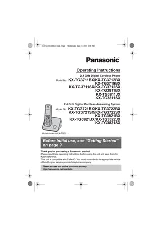 Thank you for purchasing a Panasonic product.
Please read these operating instructions before using the unit and save them for
future reference.
This unit is compatible with Caller ID. You must subscribe to the appropriate service
offered by your service provider/telephone company.
Before initial use, see “Getting Started”
on page 9.
Please access our online customer survey:
http://panasonic.net/pcc/tel/q
2.4 GHz Digital Cordless Answering System
Model shown is KX-TG3711.
KX-TG3721BX/KX-TG3722BX
KX-TG3721SX/KX-TG3722SX
KX-TG3821BX
KX-TG3821JX/KX-TG3822JX
KX-TG3821SX
2.4 GHz Digital Cordless Phone
KX-TG3711BX/KX-TG3712BX
KX-TG3719BX
KX-TG3711SX/KX-TG3712SX
KX-TG3811BX
KX-TG3811JX
KX-TG3811SX
Model No.
Model No.
Operating Instructions
TG37xx38xxBX(e).book Page 1 Wednesday, June 8, 2011 2:08 PM
 