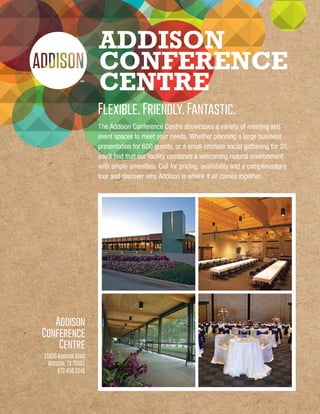 ADDISON
CONFERENCE
CENTRE
Flexible. Friendly. Fantastic.
The Addison Conference Centre showcases a variety of meeting and
event spaces to meet your needs. Whether planning a large business
presentation for 600 guests, or a small intimate social gathering for 20,
you’ll find that our facility combines a welcoming natural environment
with ample amenities. Call for pricing, availability and a complimentary
tour and discover why Addison is where it all comes together.
Addison
Conference
Centre
15650 Addison Road
Addison, TX 75001
972.450.6241
 