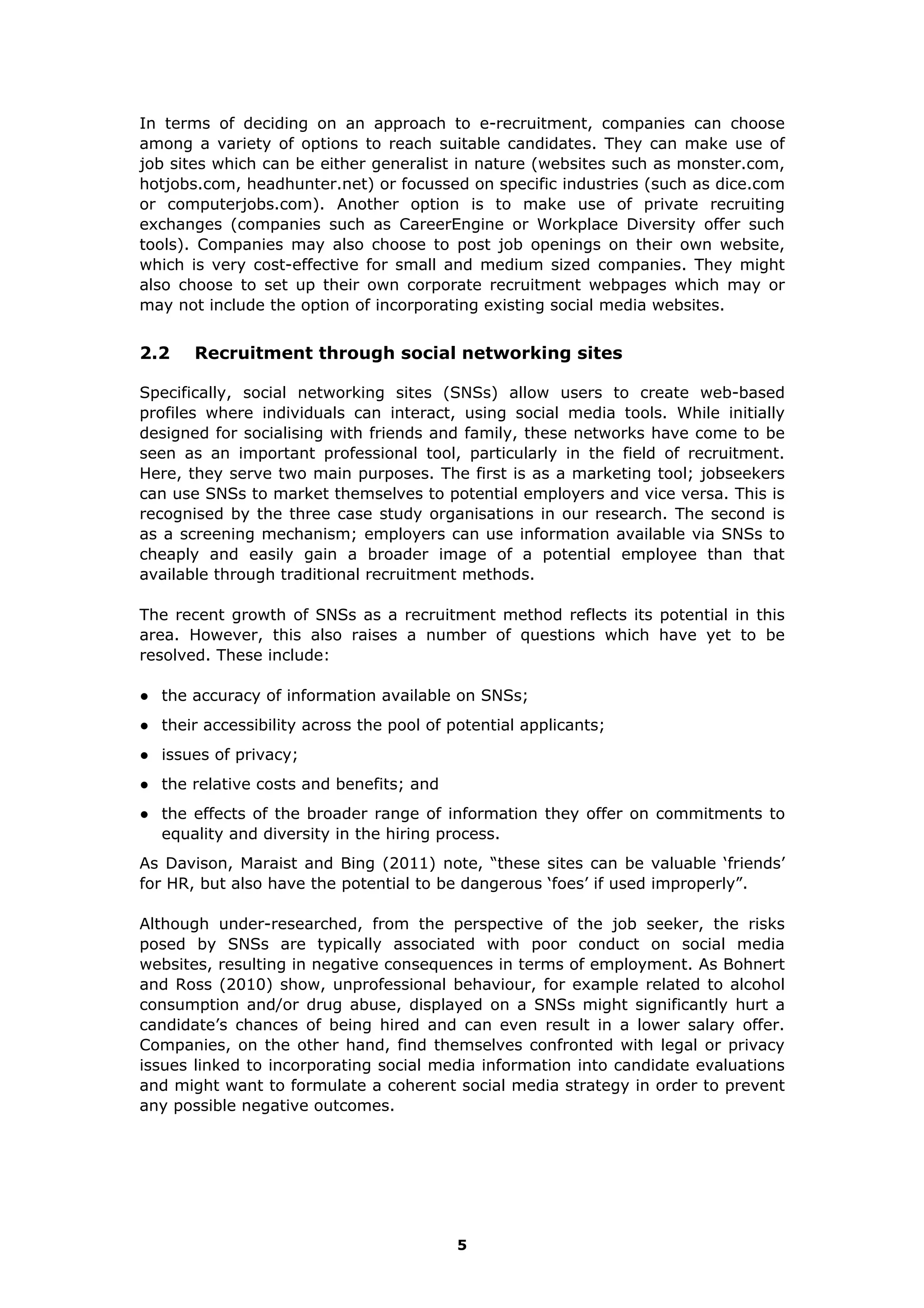 In terms of deciding on an approach to e-recruitment, companies can choose
among a variety of options to reach suitable candidates. They can make use of
job sites which can be either generalist in nature (websites such as monster.com,
hotjobs.com, headhunter.net) or focussed on specific industries (such as dice.com
or computerjobs.com). Another option is to make use of private recruiting
exchanges (companies such as CareerEngine or Workplace Diversity offer such
tools). Companies may also choose to post job openings on their own website,
which is very cost-effective for small and medium sized companies. They might
also choose to set up their own corporate recruitment webpages which may or
may not include the option of incorporating existing social media websites.
2.2 Recruitment through social networking sites
Specifically, social networking sites (SNSs) allow users to create web-based
profiles where individuals can interact, using social media tools. While initially
designed for socialising with friends and family, these networks have come to be
seen as an important professional tool, particularly in the field of recruitment.
Here, they serve two main purposes. The first is as a marketing tool; jobseekers
can use SNSs to market themselves to potential employers and vice versa. This is
recognised by the three case study organisations in our research. The second is
as a screening mechanism; employers can use information available via SNSs to
cheaply and easily gain a broader image of a potential employee than that
available through traditional recruitment methods.
The recent growth of SNSs as a recruitment method reflects its potential in this
area. However, this also raises a number of questions which have yet to be
resolved. These include:
● the accuracy of information available on SNSs;
● their accessibility across the pool of potential applicants;
● issues of privacy;
● the relative costs and benefits; and
● the effects of the broader range of information they offer on commitments to
equality and diversity in the hiring process.
As Davison, Maraist and Bing (2011) note, “these sites can be valuable ‘friends’
for HR, but also have the potential to be dangerous ‘foes’ if used improperly”.
Although under-researched, from the perspective of the job seeker, the risks
posed by SNSs are typically associated with poor conduct on social media
websites, resulting in negative consequences in terms of employment. As Bohnert
and Ross (2010) show, unprofessional behaviour, for example related to alcohol
consumption and/or drug abuse, displayed on a SNSs might significantly hurt a
candidate’s chances of being hired and can even result in a lower salary offer.
Companies, on the other hand, find themselves confronted with legal or privacy
issues linked to incorporating social media information into candidate evaluations
and might want to formulate a coherent social media strategy in order to prevent
any possible negative outcomes.
5
 
