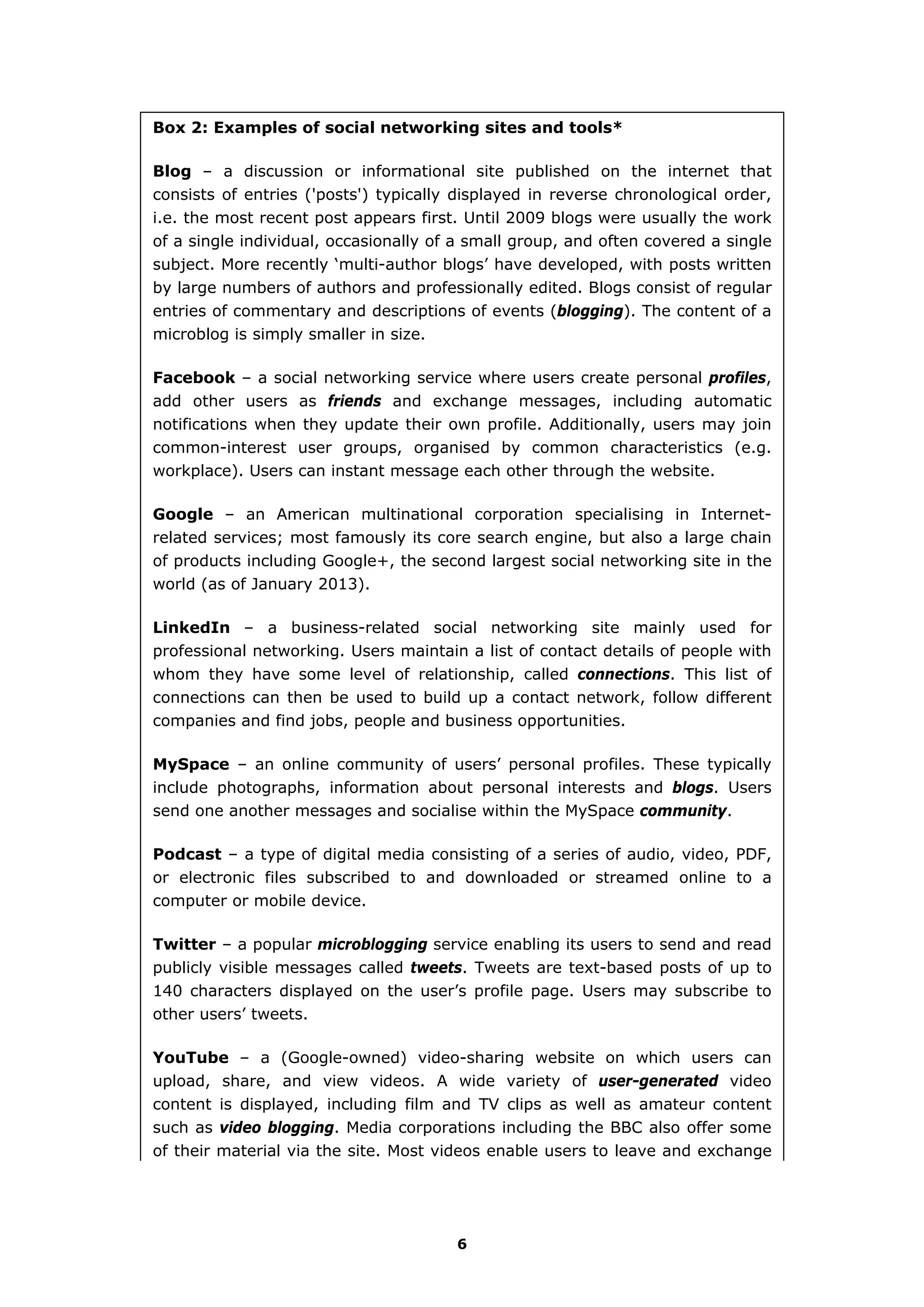 Box 2: Examples of social networking sites and tools*
Blog – a discussion or informational site published on the internet that
consists of entries ('posts') typically displayed in reverse chronological order,
i.e. the most recent post appears first. Until 2009 blogs were usually the work
of a single individual, occasionally of a small group, and often covered a single
subject. More recently ‘multi-author blogs’ have developed, with posts written
by large numbers of authors and professionally edited. Blogs consist of regular
entries of commentary and descriptions of events (blogging). The content of a
microblog is simply smaller in size.
Facebook – a social networking service where users create personal profiles,
add other users as friends and exchange messages, including automatic
notifications when they update their own profile. Additionally, users may join
common-interest user groups, organised by common characteristics (e.g.
workplace). Users can instant message each other through the website.
Google – an American multinational corporation specialising in Internet-
related services; most famously its core search engine, but also a large chain
of products including Google+, the second largest social networking site in the
world (as of January 2013).
LinkedIn – a business-related social networking site mainly used for
professional networking. Users maintain a list of contact details of people with
whom they have some level of relationship, called connections. This list of
connections can then be used to build up a contact network, follow different
companies and find jobs, people and business opportunities.
MySpace – an online community of users’ personal profiles. These typically
include photographs, information about personal interests and blogs. Users
send one another messages and socialise within the MySpace community.
Podcast – a type of digital media consisting of a series of audio, video, PDF,
or electronic files subscribed to and downloaded or streamed online to a
computer or mobile device.
Twitter – a popular microblogging service enabling its users to send and read
publicly visible messages called tweets. Tweets are text-based posts of up to
140 characters displayed on the user’s profile page. Users may subscribe to
other users’ tweets.
YouTube – a (Google-owned) video-sharing website on which users can
upload, share, and view videos. A wide variety of user-generated video
content is displayed, including film and TV clips as well as amateur content
such as video blogging. Media corporations including the BBC also offer some
of their material via the site. Most videos enable users to leave and exchange
6
 