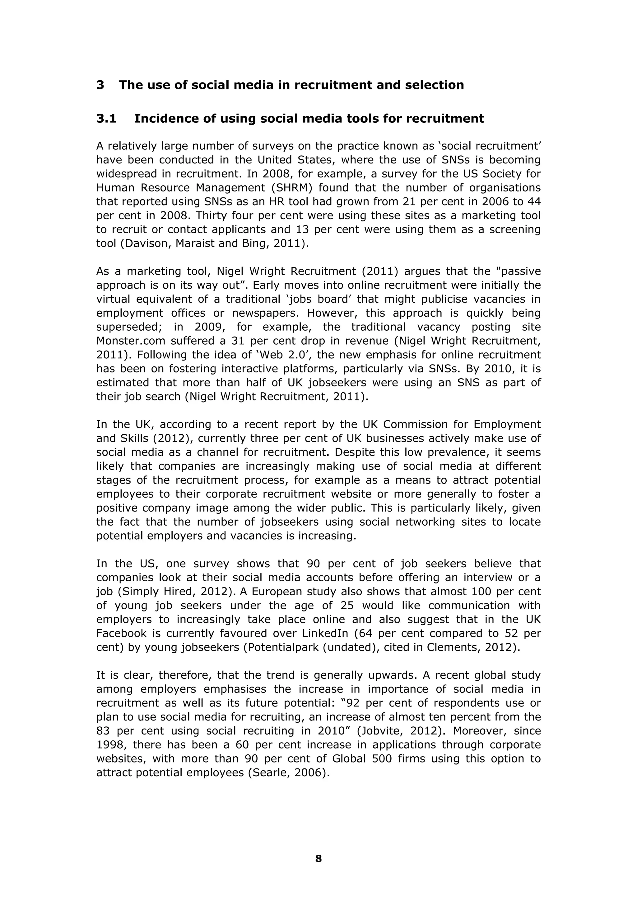 3 The use of social media in recruitment and selection
3.1 Incidence of using social media tools for recruitment
A relatively large number of surveys on the practice known as ‘social recruitment’
have been conducted in the United States, where the use of SNSs is becoming
widespread in recruitment. In 2008, for example, a survey for the US Society for
Human Resource Management (SHRM) found that the number of organisations
that reported using SNSs as an HR tool had grown from 21 per cent in 2006 to 44
per cent in 2008. Thirty four per cent were using these sites as a marketing tool
to recruit or contact applicants and 13 per cent were using them as a screening
tool (Davison, Maraist and Bing, 2011).
As a marketing tool, Nigel Wright Recruitment (2011) argues that the "passive
approach is on its way out”. Early moves into online recruitment were initially the
virtual equivalent of a traditional ‘jobs board’ that might publicise vacancies in
employment offices or newspapers. However, this approach is quickly being
superseded; in 2009, for example, the traditional vacancy posting site
Monster.com suffered a 31 per cent drop in revenue (Nigel Wright Recruitment,
2011). Following the idea of ‘Web 2.0’, the new emphasis for online recruitment
has been on fostering interactive platforms, particularly via SNSs. By 2010, it is
estimated that more than half of UK jobseekers were using an SNS as part of
their job search (Nigel Wright Recruitment, 2011).
In the UK, according to a recent report by the UK Commission for Employment
and Skills (2012), currently three per cent of UK businesses actively make use of
social media as a channel for recruitment. Despite this low prevalence, it seems
likely that companies are increasingly making use of social media at different
stages of the recruitment process, for example as a means to attract potential
employees to their corporate recruitment website or more generally to foster a
positive company image among the wider public. This is particularly likely, given
the fact that the number of jobseekers using social networking sites to locate
potential employers and vacancies is increasing.
In the US, one survey shows that 90 per cent of job seekers believe that
companies look at their social media accounts before offering an interview or a
job (Simply Hired, 2012). A European study also shows that almost 100 per cent
of young job seekers under the age of 25 would like communication with
employers to increasingly take place online and also suggest that in the UK
Facebook is currently favoured over LinkedIn (64 per cent compared to 52 per
cent) by young jobseekers (Potentialpark (undated), cited in Clements, 2012).
It is clear, therefore, that the trend is generally upwards. A recent global study
among employers emphasises the increase in importance of social media in
recruitment as well as its future potential: “92 per cent of respondents use or
plan to use social media for recruiting, an increase of almost ten percent from the
83 per cent using social recruiting in 2010” (Jobvite, 2012). Moreover, since
1998, there has been a 60 per cent increase in applications through corporate
websites, with more than 90 per cent of Global 500 firms using this option to
attract potential employees (Searle, 2006).
8
 