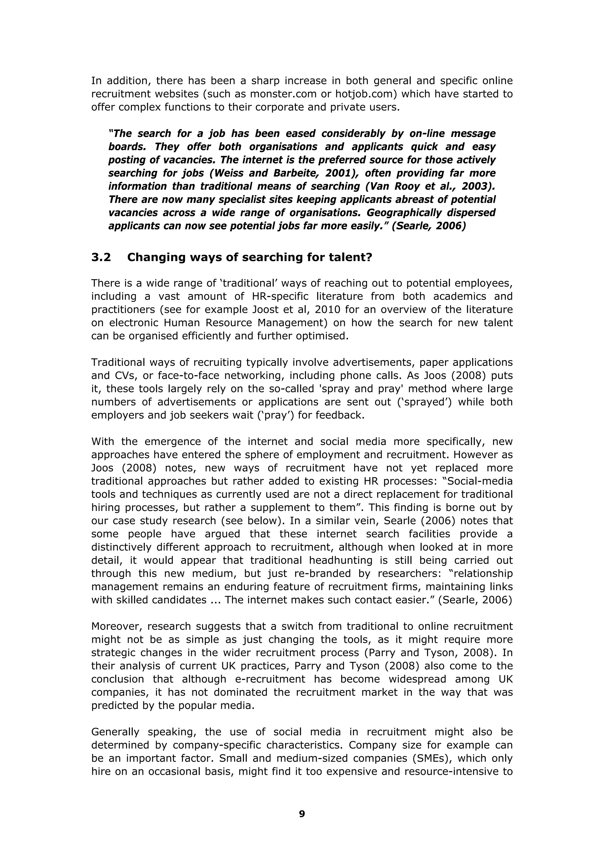 In addition, there has been a sharp increase in both general and specific online
recruitment websites (such as monster.com or hotjob.com) which have started to
offer complex functions to their corporate and private users.
“The search for a job has been eased considerably by on-line message
boards. They offer both organisations and applicants quick and easy
posting of vacancies. The internet is the preferred source for those actively
searching for jobs (Weiss and Barbeite, 2001), often providing far more
information than traditional means of searching (Van Rooy et al., 2003).
There are now many specialist sites keeping applicants abreast of potential
vacancies across a wide range of organisations. Geographically dispersed
applicants can now see potential jobs far more easily.” (Searle, 2006)
3.2 Changing ways of searching for talent?
There is a wide range of ‘traditional’ ways of reaching out to potential employees,
including a vast amount of HR-specific literature from both academics and
practitioners (see for example Joost et al, 2010 for an overview of the literature
on electronic Human Resource Management) on how the search for new talent
can be organised efficiently and further optimised.
Traditional ways of recruiting typically involve advertisements, paper applications
and CVs, or face-to-face networking, including phone calls. As Joos (2008) puts
it, these tools largely rely on the so-called 'spray and pray' method where large
numbers of advertisements or applications are sent out (‘sprayed’) while both
employers and job seekers wait (‘pray’) for feedback.
With the emergence of the internet and social media more specifically, new
approaches have entered the sphere of employment and recruitment. However as
Joos (2008) notes, new ways of recruitment have not yet replaced more
traditional approaches but rather added to existing HR processes: “Social-media
tools and techniques as currently used are not a direct replacement for traditional
hiring processes, but rather a supplement to them”. This finding is borne out by
our case study research (see below). In a similar vein, Searle (2006) notes that
some people have argued that these internet search facilities provide a
distinctively different approach to recruitment, although when looked at in more
detail, it would appear that traditional headhunting is still being carried out
through this new medium, but just re-branded by researchers: “relationship
management remains an enduring feature of recruitment firms, maintaining links
with skilled candidates ... The internet makes such contact easier.” (Searle, 2006)
Moreover, research suggests that a switch from traditional to online recruitment
might not be as simple as just changing the tools, as it might require more
strategic changes in the wider recruitment process (Parry and Tyson, 2008). In
their analysis of current UK practices, Parry and Tyson (2008) also come to the
conclusion that although e-recruitment has become widespread among UK
companies, it has not dominated the recruitment market in the way that was
predicted by the popular media.
Generally speaking, the use of social media in recruitment might also be
determined by company-specific characteristics. Company size for example can
be an important factor. Small and medium-sized companies (SMEs), which only
hire on an occasional basis, might find it too expensive and resource-intensive to
9
 