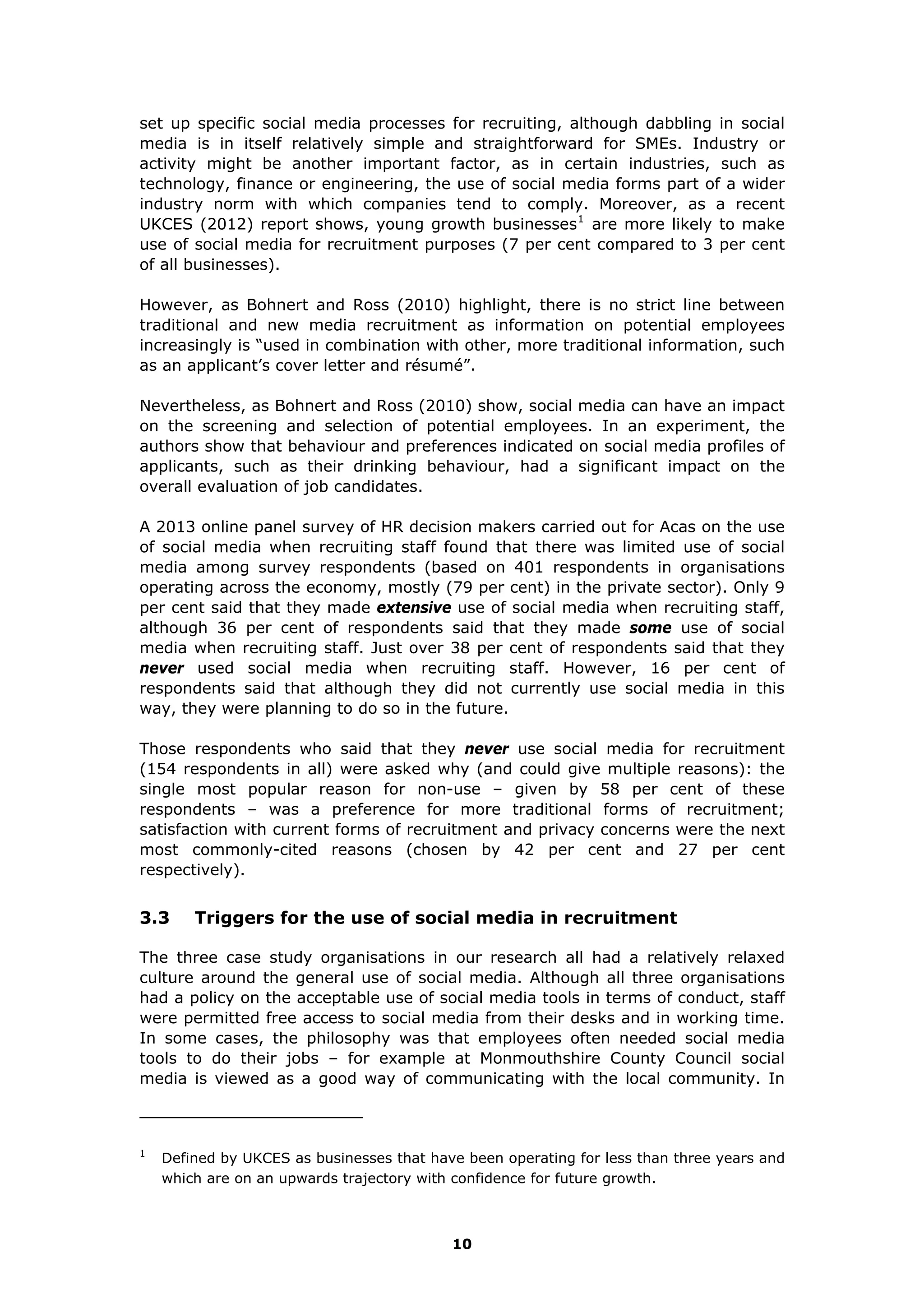 set up specific social media processes for recruiting, although dabbling in social
media is in itself relatively simple and straightforward for SMEs. Industry or
activity might be another important factor, as in certain industries, such as
technology, finance or engineering, the use of social media forms part of a wider
industry norm with which companies tend to comply. Moreover, as a recent
UKCES (2012) report shows, young growth businesses1
are more likely to make
use of social media for recruitment purposes (7 per cent compared to 3 per cent
of all businesses).
However, as Bohnert and Ross (2010) highlight, there is no strict line between
traditional and new media recruitment as information on potential employees
increasingly is “used in combination with other, more traditional information, such
as an applicant’s cover letter and résumé”.
Nevertheless, as Bohnert and Ross (2010) show, social media can have an impact
on the screening and selection of potential employees. In an experiment, the
authors show that behaviour and preferences indicated on social media profiles of
applicants, such as their drinking behaviour, had a significant impact on the
overall evaluation of job candidates.
A 2013 online panel survey of HR decision makers carried out for Acas on the use
of social media when recruiting staff found that there was limited use of social
media among survey respondents (based on 401 respondents in organisations
operating across the economy, mostly (79 per cent) in the private sector). Only 9
per cent said that they made extensive use of social media when recruiting staff,
although 36 per cent of respondents said that they made some use of social
media when recruiting staff. Just over 38 per cent of respondents said that they
never used social media when recruiting staff. However, 16 per cent of
respondents said that although they did not currently use social media in this
way, they were planning to do so in the future.
Those respondents who said that they never use social media for recruitment
(154 respondents in all) were asked why (and could give multiple reasons): the
single most popular reason for non-use – given by 58 per cent of these
respondents – was a preference for more traditional forms of recruitment;
satisfaction with current forms of recruitment and privacy concerns were the next
most commonly-cited reasons (chosen by 42 per cent and 27 per cent
respectively).
3.3 Triggers for the use of social media in recruitment
The three case study organisations in our research all had a relatively relaxed
culture around the general use of social media. Although all three organisations
had a policy on the acceptable use of social media tools in terms of conduct, staff
were permitted free access to social media from their desks and in working time.
In some cases, the philosophy was that employees often needed social media
tools to do their jobs – for example at Monmouthshire County Council social
media is viewed as a good way of communicating with the local community. In
1
Defined by UKCES as businesses that have been operating for less than three years and
which are on an upwards trajectory with confidence for future growth.
10
 