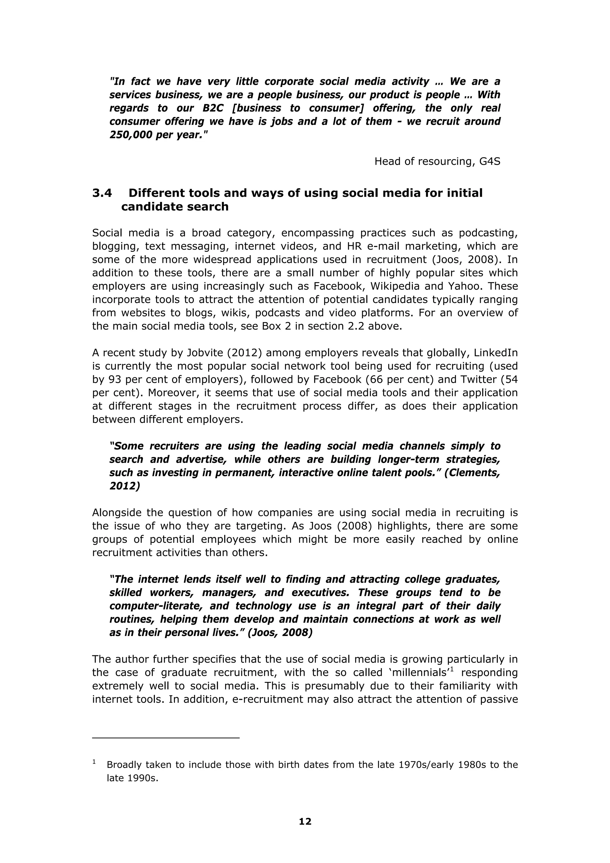 "In fact we have very little corporate social media activity … We are a
services business, we are a people business, our product is people … With
regards to our B2C [business to consumer] offering, the only real
consumer offering we have is jobs and a lot of them - we recruit around
250,000 per year."
Head of resourcing, G4S
3.4 Different tools and ways of using social media for initial
candidate search
Social media is a broad category, encompassing practices such as podcasting,
blogging, text messaging, internet videos, and HR e-mail marketing, which are
some of the more widespread applications used in recruitment (Joos, 2008). In
addition to these tools, there are a small number of highly popular sites which
employers are using increasingly such as Facebook, Wikipedia and Yahoo. These
incorporate tools to attract the attention of potential candidates typically ranging
from websites to blogs, wikis, podcasts and video platforms. For an overview of
the main social media tools, see Box 2 in section 2.2 above.
A recent study by Jobvite (2012) among employers reveals that globally, LinkedIn
is currently the most popular social network tool being used for recruiting (used
by 93 per cent of employers), followed by Facebook (66 per cent) and Twitter (54
per cent). Moreover, it seems that use of social media tools and their application
at different stages in the recruitment process differ, as does their application
between different employers.
“Some recruiters are using the leading social media channels simply to
search and advertise, while others are building longer-term strategies,
such as investing in permanent, interactive online talent pools.” (Clements,
2012)
Alongside the question of how companies are using social media in recruiting is
the issue of who they are targeting. As Joos (2008) highlights, there are some
groups of potential employees which might be more easily reached by online
recruitment activities than others.
“The internet lends itself well to finding and attracting college graduates,
skilled workers, managers, and executives. These groups tend to be
computer-literate, and technology use is an integral part of their daily
routines, helping them develop and maintain connections at work as well
as in their personal lives.” (Joos, 2008)
The author further specifies that the use of social media is growing particularly in
the case of graduate recruitment, with the so called ‘millennials’1
responding
extremely well to social media. This is presumably due to their familiarity with
internet tools. In addition, e-recruitment may also attract the attention of passive
1
Broadly taken to include those with birth dates from the late 1970s/early 1980s to the
late 1990s.
12
 