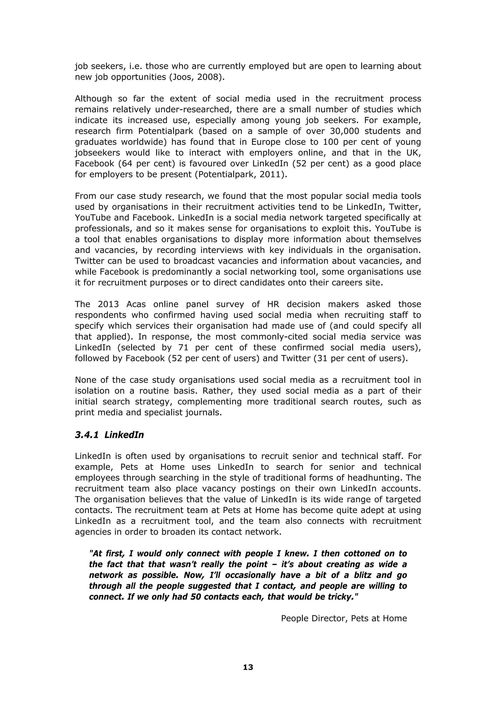 job seekers, i.e. those who are currently employed but are open to learning about
new job opportunities (Joos, 2008).
Although so far the extent of social media used in the recruitment process
remains relatively under-researched, there are a small number of studies which
indicate its increased use, especially among young job seekers. For example,
research firm Potentialpark (based on a sample of over 30,000 students and
graduates worldwide) has found that in Europe close to 100 per cent of young
jobseekers would like to interact with employers online, and that in the UK,
Facebook (64 per cent) is favoured over LinkedIn (52 per cent) as a good place
for employers to be present (Potentialpark, 2011).
From our case study research, we found that the most popular social media tools
used by organisations in their recruitment activities tend to be LinkedIn, Twitter,
YouTube and Facebook. LinkedIn is a social media network targeted specifically at
professionals, and so it makes sense for organisations to exploit this. YouTube is
a tool that enables organisations to display more information about themselves
and vacancies, by recording interviews with key individuals in the organisation.
Twitter can be used to broadcast vacancies and information about vacancies, and
while Facebook is predominantly a social networking tool, some organisations use
it for recruitment purposes or to direct candidates onto their careers site.
The 2013 Acas online panel survey of HR decision makers asked those
respondents who confirmed having used social media when recruiting staff to
specify which services their organisation had made use of (and could specify all
that applied). In response, the most commonly-cited social media service was
LinkedIn (selected by 71 per cent of these confirmed social media users),
followed by Facebook (52 per cent of users) and Twitter (31 per cent of users).
None of the case study organisations used social media as a recruitment tool in
isolation on a routine basis. Rather, they used social media as a part of their
initial search strategy, complementing more traditional search routes, such as
print media and specialist journals.
3.4.1 LinkedIn
LinkedIn is often used by organisations to recruit senior and technical staff. For
example, Pets at Home uses LinkedIn to search for senior and technical
employees through searching in the style of traditional forms of headhunting. The
recruitment team also place vacancy postings on their own LinkedIn accounts.
The organisation believes that the value of LinkedIn is its wide range of targeted
contacts. The recruitment team at Pets at Home has become quite adept at using
LinkedIn as a recruitment tool, and the team also connects with recruitment
agencies in order to broaden its contact network.
"At first, I would only connect with people I knew. I then cottoned on to
the fact that that wasn’t really the point – it’s about creating as wide a
network as possible. Now, I’ll occasionally have a bit of a blitz and go
through all the people suggested that I contact, and people are willing to
connect. If we only had 50 contacts each, that would be tricky."
People Director, Pets at Home
13
 
