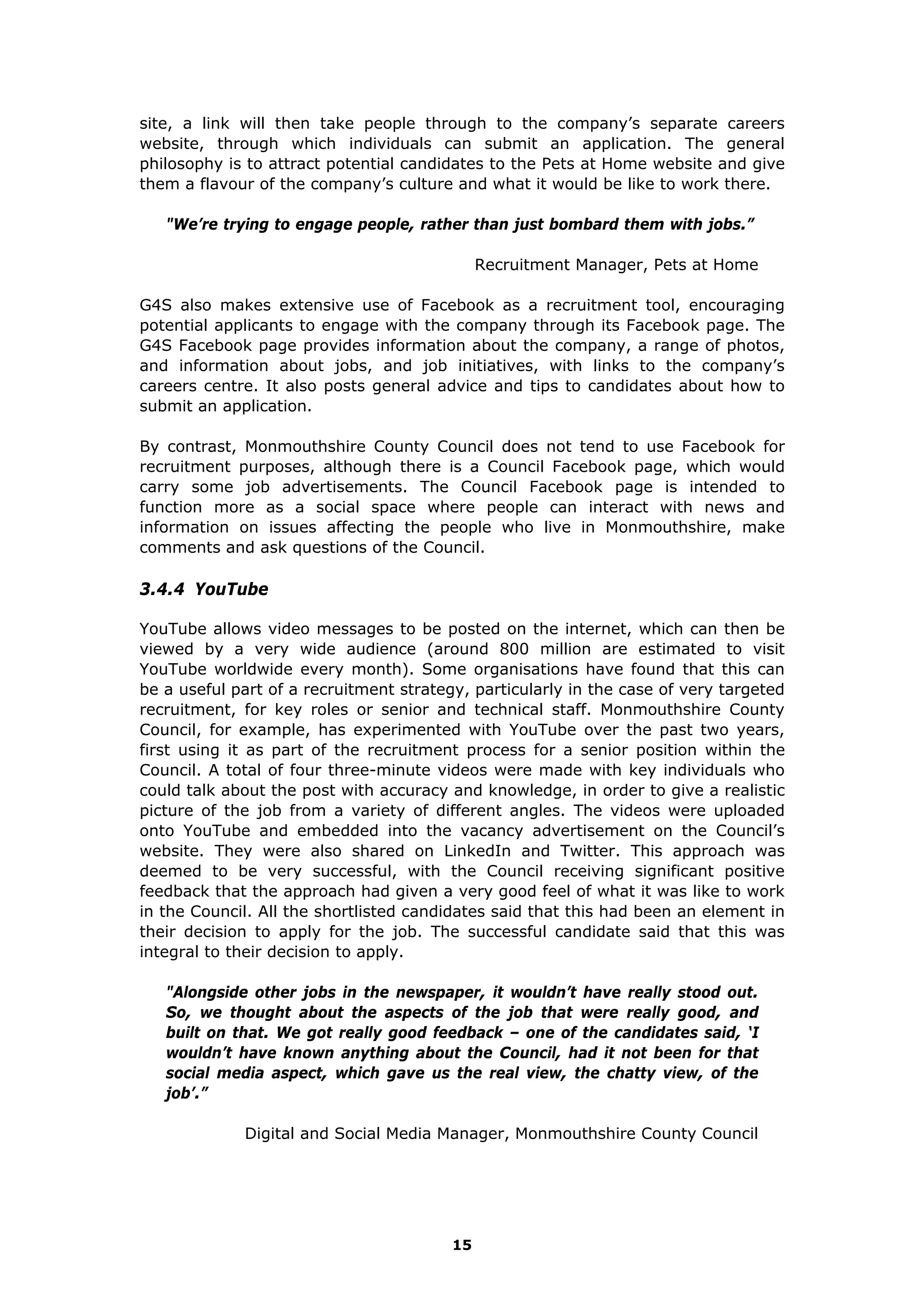 site, a link will then take people through to the company’s separate careers
website, through which individuals can submit an application. The general
philosophy is to attract potential candidates to the Pets at Home website and give
them a flavour of the company’s culture and what it would be like to work there.
"We’re trying to engage people, rather than just bombard them with jobs.”
Recruitment Manager, Pets at Home
G4S also makes extensive use of Facebook as a recruitment tool, encouraging
potential applicants to engage with the company through its Facebook page. The
G4S Facebook page provides information about the company, a range of photos,
and information about jobs, and job initiatives, with links to the company’s
careers centre. It also posts general advice and tips to candidates about how to
submit an application.
By contrast, Monmouthshire County Council does not tend to use Facebook for
recruitment purposes, although there is a Council Facebook page, which would
carry some job advertisements. The Council Facebook page is intended to
function more as a social space where people can interact with news and
information on issues affecting the people who live in Monmouthshire, make
comments and ask questions of the Council.
3.4.4 YouTube
YouTube allows video messages to be posted on the internet, which can then be
viewed by a very wide audience (around 800 million are estimated to visit
YouTube worldwide every month). Some organisations have found that this can
be a useful part of a recruitment strategy, particularly in the case of very targeted
recruitment, for key roles or senior and technical staff. Monmouthshire County
Council, for example, has experimented with YouTube over the past two years,
first using it as part of the recruitment process for a senior position within the
Council. A total of four three-minute videos were made with key individuals who
could talk about the post with accuracy and knowledge, in order to give a realistic
picture of the job from a variety of different angles. The videos were uploaded
onto YouTube and embedded into the vacancy advertisement on the Council’s
website. They were also shared on LinkedIn and Twitter. This approach was
deemed to be very successful, with the Council receiving significant positive
feedback that the approach had given a very good feel of what it was like to work
in the Council. All the shortlisted candidates said that this had been an element in
their decision to apply for the job. The successful candidate said that this was
integral to their decision to apply.
"Alongside other jobs in the newspaper, it wouldn’t have really stood out.
So, we thought about the aspects of the job that were really good, and
built on that. We got really good feedback – one of the candidates said, ‘I
wouldn’t have known anything about the Council, had it not been for that
social media aspect, which gave us the real view, the chatty view, of the
job’.”
Digital and Social Media Manager, Monmouthshire County Council
15
 