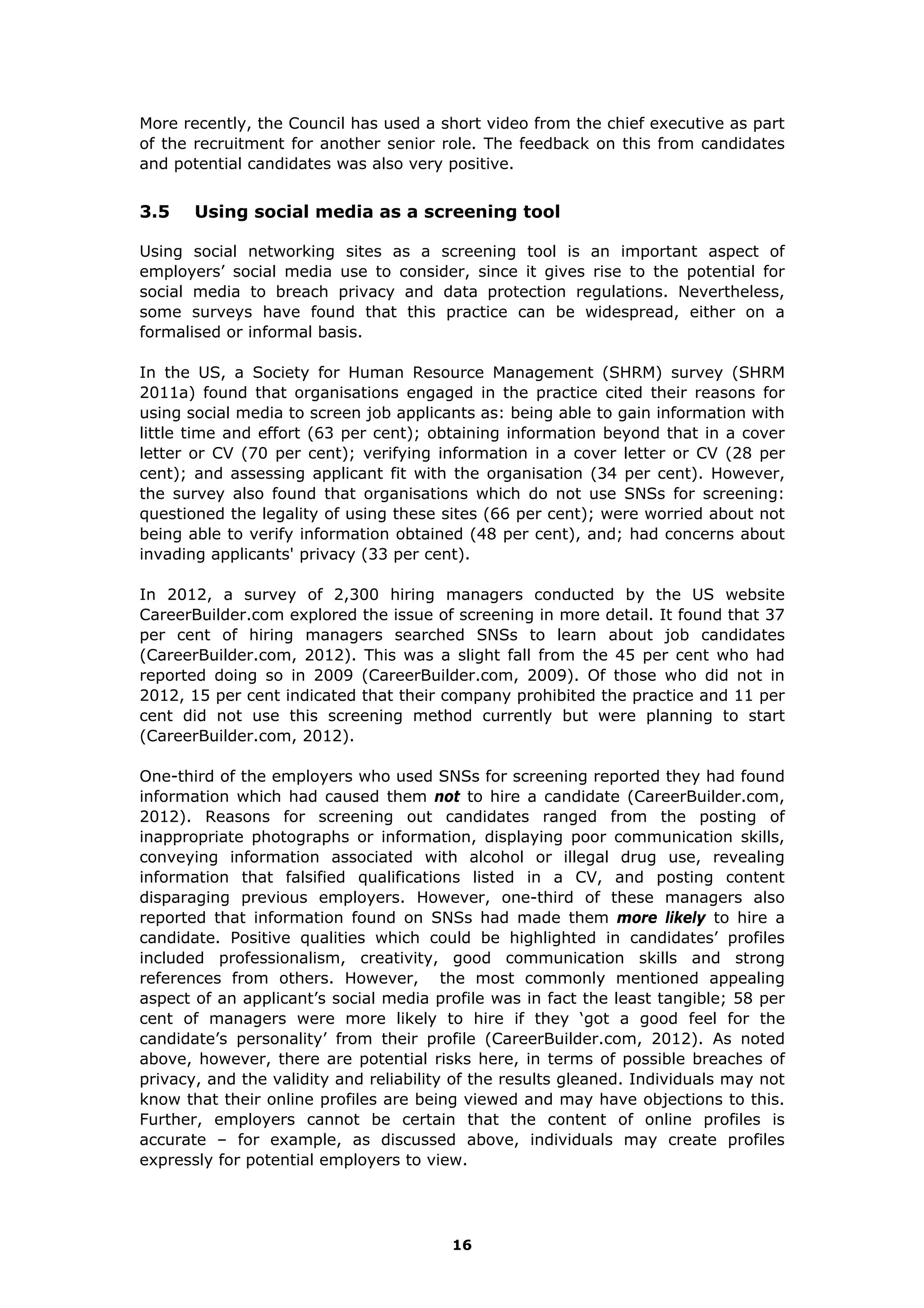 More recently, the Council has used a short video from the chief executive as part
of the recruitment for another senior role. The feedback on this from candidates
and potential candidates was also very positive.
3.5 Using social media as a screening tool
Using social networking sites as a screening tool is an important aspect of
employers’ social media use to consider, since it gives rise to the potential for
social media to breach privacy and data protection regulations. Nevertheless,
some surveys have found that this practice can be widespread, either on a
formalised or informal basis.
In the US, a Society for Human Resource Management (SHRM) survey (SHRM
2011a) found that organisations engaged in the practice cited their reasons for
using social media to screen job applicants as: being able to gain information with
little time and effort (63 per cent); obtaining information beyond that in a cover
letter or CV (70 per cent); verifying information in a cover letter or CV (28 per
cent); and assessing applicant fit with the organisation (34 per cent). However,
the survey also found that organisations which do not use SNSs for screening:
questioned the legality of using these sites (66 per cent); were worried about not
being able to verify information obtained (48 per cent), and; had concerns about
invading applicants' privacy (33 per cent).
In 2012, a survey of 2,300 hiring managers conducted by the US website
CareerBuilder.com explored the issue of screening in more detail. It found that 37
per cent of hiring managers searched SNSs to learn about job candidates
(CareerBuilder.com, 2012). This was a slight fall from the 45 per cent who had
reported doing so in 2009 (CareerBuilder.com, 2009). Of those who did not in
2012, 15 per cent indicated that their company prohibited the practice and 11 per
cent did not use this screening method currently but were planning to start
(CareerBuilder.com, 2012).
One-third of the employers who used SNSs for screening reported they had found
information which had caused them not to hire a candidate (CareerBuilder.com,
2012). Reasons for screening out candidates ranged from the posting of
inappropriate photographs or information, displaying poor communication skills,
conveying information associated with alcohol or illegal drug use, revealing
information that falsified qualifications listed in a CV, and posting content
disparaging previous employers. However, one-third of these managers also
reported that information found on SNSs had made them more likely to hire a
candidate. Positive qualities which could be highlighted in candidates’ profiles
included professionalism, creativity, good communication skills and strong
references from others. However, the most commonly mentioned appealing
aspect of an applicant’s social media profile was in fact the least tangible; 58 per
cent of managers were more likely to hire if they ‘got a good feel for the
candidate’s personality’ from their profile (CareerBuilder.com, 2012). As noted
above, however, there are potential risks here, in terms of possible breaches of
privacy, and the validity and reliability of the results gleaned. Individuals may not
know that their online profiles are being viewed and may have objections to this.
Further, employers cannot be certain that the content of online profiles is
accurate – for example, as discussed above, individuals may create profiles
expressly for potential employers to view.
16
 