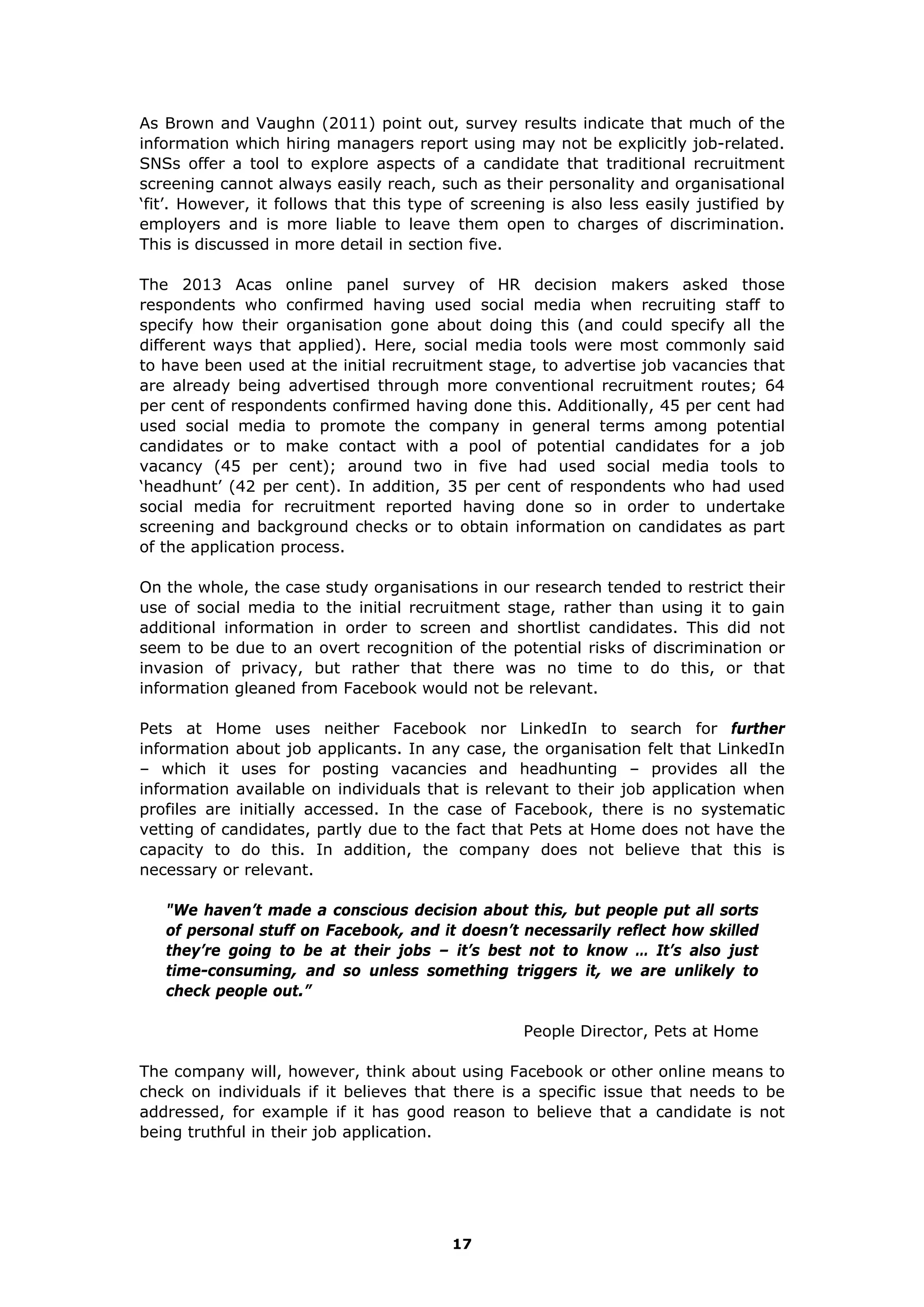 As Brown and Vaughn (2011) point out, survey results indicate that much of the
information which hiring managers report using may not be explicitly job-related.
SNSs offer a tool to explore aspects of a candidate that traditional recruitment
screening cannot always easily reach, such as their personality and organisational
‘fit’. However, it follows that this type of screening is also less easily justified by
employers and is more liable to leave them open to charges of discrimination.
This is discussed in more detail in section five.
The 2013 Acas online panel survey of HR decision makers asked those
respondents who confirmed having used social media when recruiting staff to
specify how their organisation gone about doing this (and could specify all the
different ways that applied). Here, social media tools were most commonly said
to have been used at the initial recruitment stage, to advertise job vacancies that
are already being advertised through more conventional recruitment routes; 64
per cent of respondents confirmed having done this. Additionally, 45 per cent had
used social media to promote the company in general terms among potential
candidates or to make contact with a pool of potential candidates for a job
vacancy (45 per cent); around two in five had used social media tools to
‘headhunt’ (42 per cent). In addition, 35 per cent of respondents who had used
social media for recruitment reported having done so in order to undertake
screening and background checks or to obtain information on candidates as part
of the application process.
On the whole, the case study organisations in our research tended to restrict their
use of social media to the initial recruitment stage, rather than using it to gain
additional information in order to screen and shortlist candidates. This did not
seem to be due to an overt recognition of the potential risks of discrimination or
invasion of privacy, but rather that there was no time to do this, or that
information gleaned from Facebook would not be relevant.
Pets at Home uses neither Facebook nor LinkedIn to search for further
information about job applicants. In any case, the organisation felt that LinkedIn
– which it uses for posting vacancies and headhunting – provides all the
information available on individuals that is relevant to their job application when
profiles are initially accessed. In the case of Facebook, there is no systematic
vetting of candidates, partly due to the fact that Pets at Home does not have the
capacity to do this. In addition, the company does not believe that this is
necessary or relevant.
"We haven’t made a conscious decision about this, but people put all sorts
of personal stuff on Facebook, and it doesn’t necessarily reflect how skilled
they’re going to be at their jobs – it’s best not to know … It’s also just
time-consuming, and so unless something triggers it, we are unlikely to
check people out.”
People Director, Pets at Home
The company will, however, think about using Facebook or other online means to
check on individuals if it believes that there is a specific issue that needs to be
addressed, for example if it has good reason to believe that a candidate is not
being truthful in their job application.
17
 