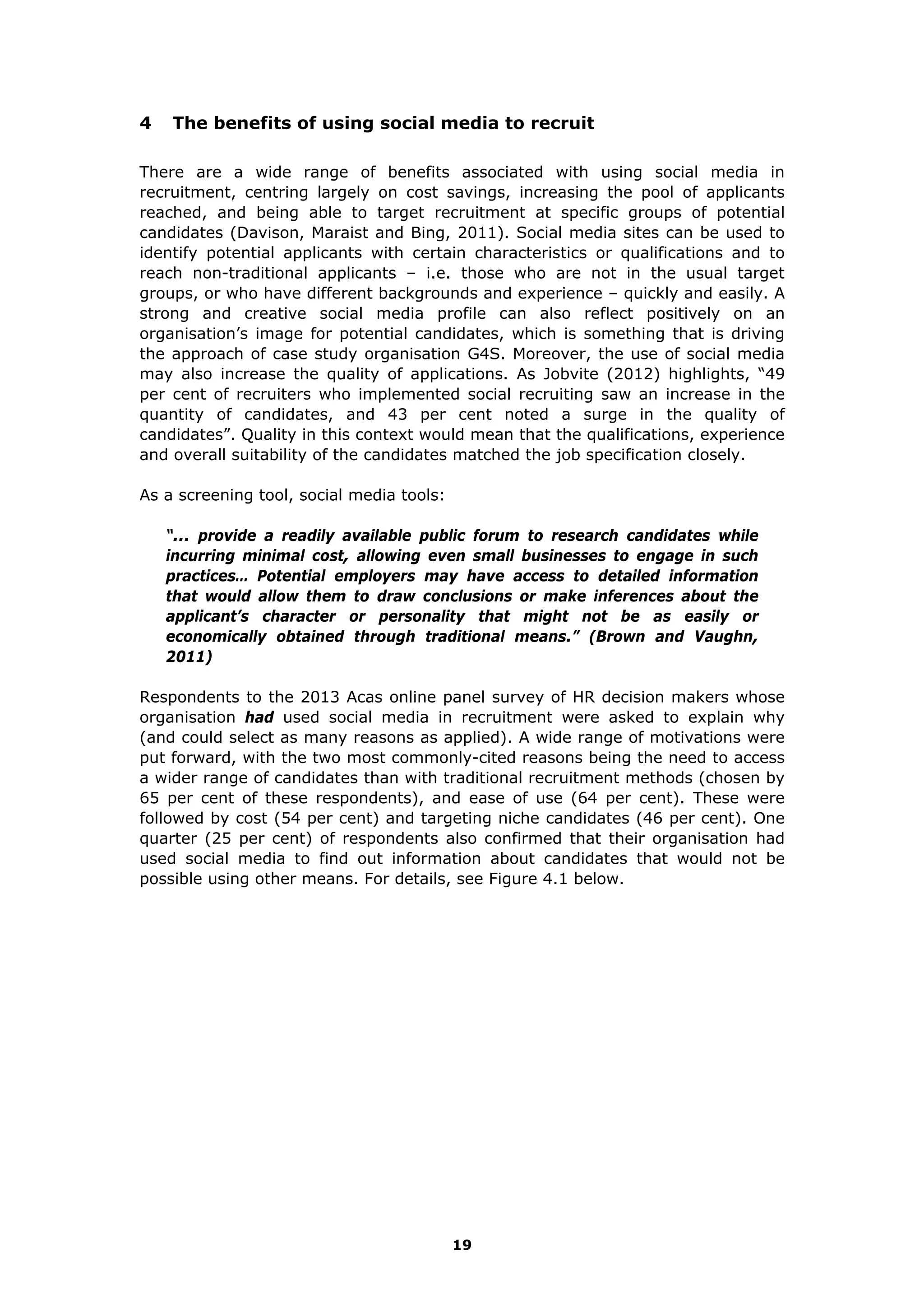 4 The benefits of using social media to recruit
There are a wide range of benefits associated with using social media in
recruitment, centring largely on cost savings, increasing the pool of applicants
reached, and being able to target recruitment at specific groups of potential
candidates (Davison, Maraist and Bing, 2011). Social media sites can be used to
identify potential applicants with certain characteristics or qualifications and to
reach non-traditional applicants – i.e. those who are not in the usual target
groups, or who have different backgrounds and experience – quickly and easily. A
strong and creative social media profile can also reflect positively on an
organisation’s image for potential candidates, which is something that is driving
the approach of case study organisation G4S. Moreover, the use of social media
may also increase the quality of applications. As Jobvite (2012) highlights, “49
per cent of recruiters who implemented social recruiting saw an increase in the
quantity of candidates, and 43 per cent noted a surge in the quality of
candidates”. Quality in this context would mean that the qualifications, experience
and overall suitability of the candidates matched the job specification closely.
As a screening tool, social media tools:
“... provide a readily available public forum to research candidates while
incurring minimal cost, allowing even small businesses to engage in such
practices… Potential employers may have access to detailed information
that would allow them to draw conclusions or make inferences about the
applicant’s character or personality that might not be as easily or
economically obtained through traditional means.” (Brown and Vaughn,
2011)
Respondents to the 2013 Acas online panel survey of HR decision makers whose
organisation had used social media in recruitment were asked to explain why
(and could select as many reasons as applied). A wide range of motivations were
put forward, with the two most commonly-cited reasons being the need to access
a wider range of candidates than with traditional recruitment methods (chosen by
65 per cent of these respondents), and ease of use (64 per cent). These were
followed by cost (54 per cent) and targeting niche candidates (46 per cent). One
quarter (25 per cent) of respondents also confirmed that their organisation had
used social media to find out information about candidates that would not be
possible using other means. For details, see Figure 4.1 below.
19
 