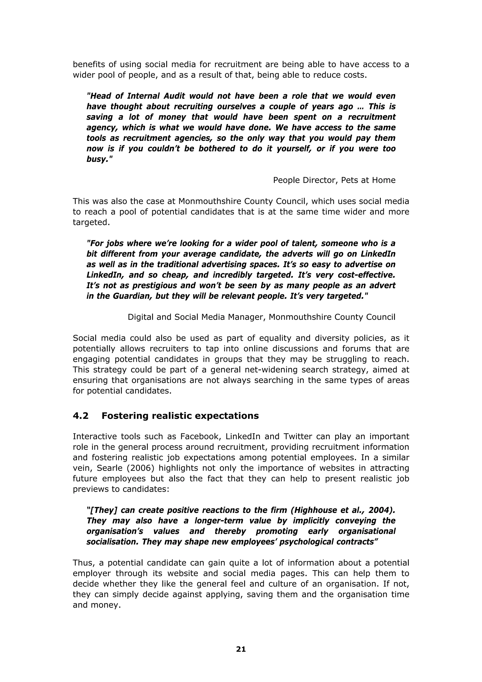 benefits of using social media for recruitment are being able to have access to a
wider pool of people, and as a result of that, being able to reduce costs.
"Head of Internal Audit would not have been a role that we would even
have thought about recruiting ourselves a couple of years ago … This is
saving a lot of money that would have been spent on a recruitment
agency, which is what we would have done. We have access to the same
tools as recruitment agencies, so the only way that you would pay them
now is if you couldn’t be bothered to do it yourself, or if you were too
busy."
People Director, Pets at Home
This was also the case at Monmouthshire County Council, which uses social media
to reach a pool of potential candidates that is at the same time wider and more
targeted.
"For jobs where we’re looking for a wider pool of talent, someone who is a
bit different from your average candidate, the adverts will go on LinkedIn
as well as in the traditional advertising spaces. It’s so easy to advertise on
LinkedIn, and so cheap, and incredibly targeted. It’s very cost-effective.
It’s not as prestigious and won’t be seen by as many people as an advert
in the Guardian, but they will be relevant people. It’s very targeted."
Digital and Social Media Manager, Monmouthshire County Council
Social media could also be used as part of equality and diversity policies, as it
potentially allows recruiters to tap into online discussions and forums that are
engaging potential candidates in groups that they may be struggling to reach.
This strategy could be part of a general net-widening search strategy, aimed at
ensuring that organisations are not always searching in the same types of areas
for potential candidates.
4.2 Fostering realistic expectations
Interactive tools such as Facebook, LinkedIn and Twitter can play an important
role in the general process around recruitment, providing recruitment information
and fostering realistic job expectations among potential employees. In a similar
vein, Searle (2006) highlights not only the importance of websites in attracting
future employees but also the fact that they can help to present realistic job
previews to candidates:
“[They] can create positive reactions to the firm (Highhouse et al., 2004).
They may also have a longer-term value by implicitly conveying the
organisation’s values and thereby promoting early organisational
socialisation. They may shape new employees’ psychological contracts”
Thus, a potential candidate can gain quite a lot of information about a potential
employer through its website and social media pages. This can help them to
decide whether they like the general feel and culture of an organisation. If not,
they can simply decide against applying, saving them and the organisation time
and money.
21
 