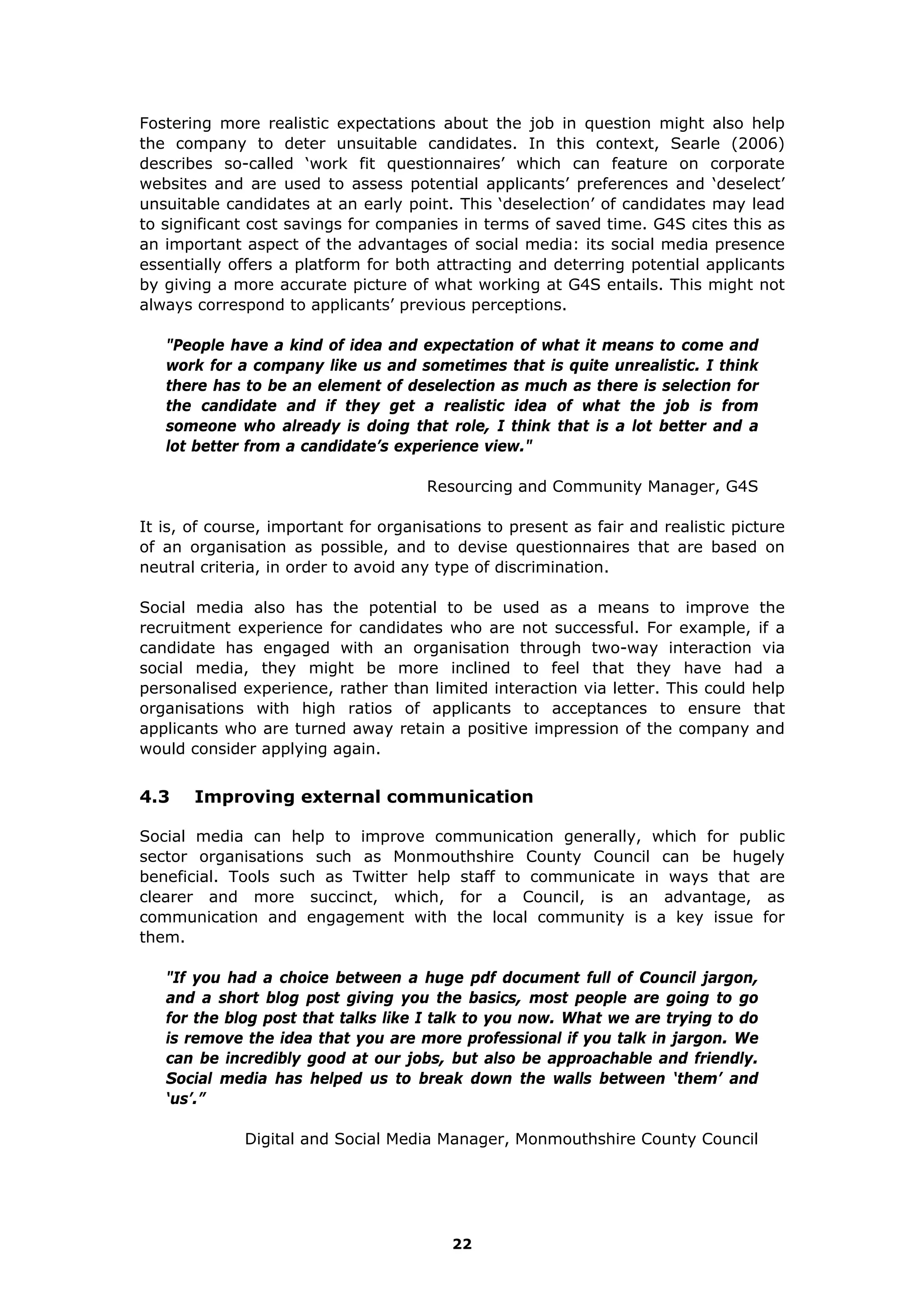 Fostering more realistic expectations about the job in question might also help
the company to deter unsuitable candidates. In this context, Searle (2006)
describes so-called ‘work fit questionnaires’ which can feature on corporate
websites and are used to assess potential applicants’ preferences and ‘deselect’
unsuitable candidates at an early point. This ‘deselection’ of candidates may lead
to significant cost savings for companies in terms of saved time. G4S cites this as
an important aspect of the advantages of social media: its social media presence
essentially offers a platform for both attracting and deterring potential applicants
by giving a more accurate picture of what working at G4S entails. This might not
always correspond to applicants’ previous perceptions.
"People have a kind of idea and expectation of what it means to come and
work for a company like us and sometimes that is quite unrealistic. I think
there has to be an element of deselection as much as there is selection for
the candidate and if they get a realistic idea of what the job is from
someone who already is doing that role, I think that is a lot better and a
lot better from a candidate’s experience view."
Resourcing and Community Manager, G4S
It is, of course, important for organisations to present as fair and realistic picture
of an organisation as possible, and to devise questionnaires that are based on
neutral criteria, in order to avoid any type of discrimination.
Social media also has the potential to be used as a means to improve the
recruitment experience for candidates who are not successful. For example, if a
candidate has engaged with an organisation through two-way interaction via
social media, they might be more inclined to feel that they have had a
personalised experience, rather than limited interaction via letter. This could help
organisations with high ratios of applicants to acceptances to ensure that
applicants who are turned away retain a positive impression of the company and
would consider applying again.
4.3 Improving external communication
Social media can help to improve communication generally, which for public
sector organisations such as Monmouthshire County Council can be hugely
beneficial. Tools such as Twitter help staff to communicate in ways that are
clearer and more succinct, which, for a Council, is an advantage, as
communication and engagement with the local community is a key issue for
them.
"If you had a choice between a huge pdf document full of Council jargon,
and a short blog post giving you the basics, most people are going to go
for the blog post that talks like I talk to you now. What we are trying to do
is remove the idea that you are more professional if you talk in jargon. We
can be incredibly good at our jobs, but also be approachable and friendly.
Social media has helped us to break down the walls between ‘them’ and
‘us’.”
Digital and Social Media Manager, Monmouthshire County Council
22
 