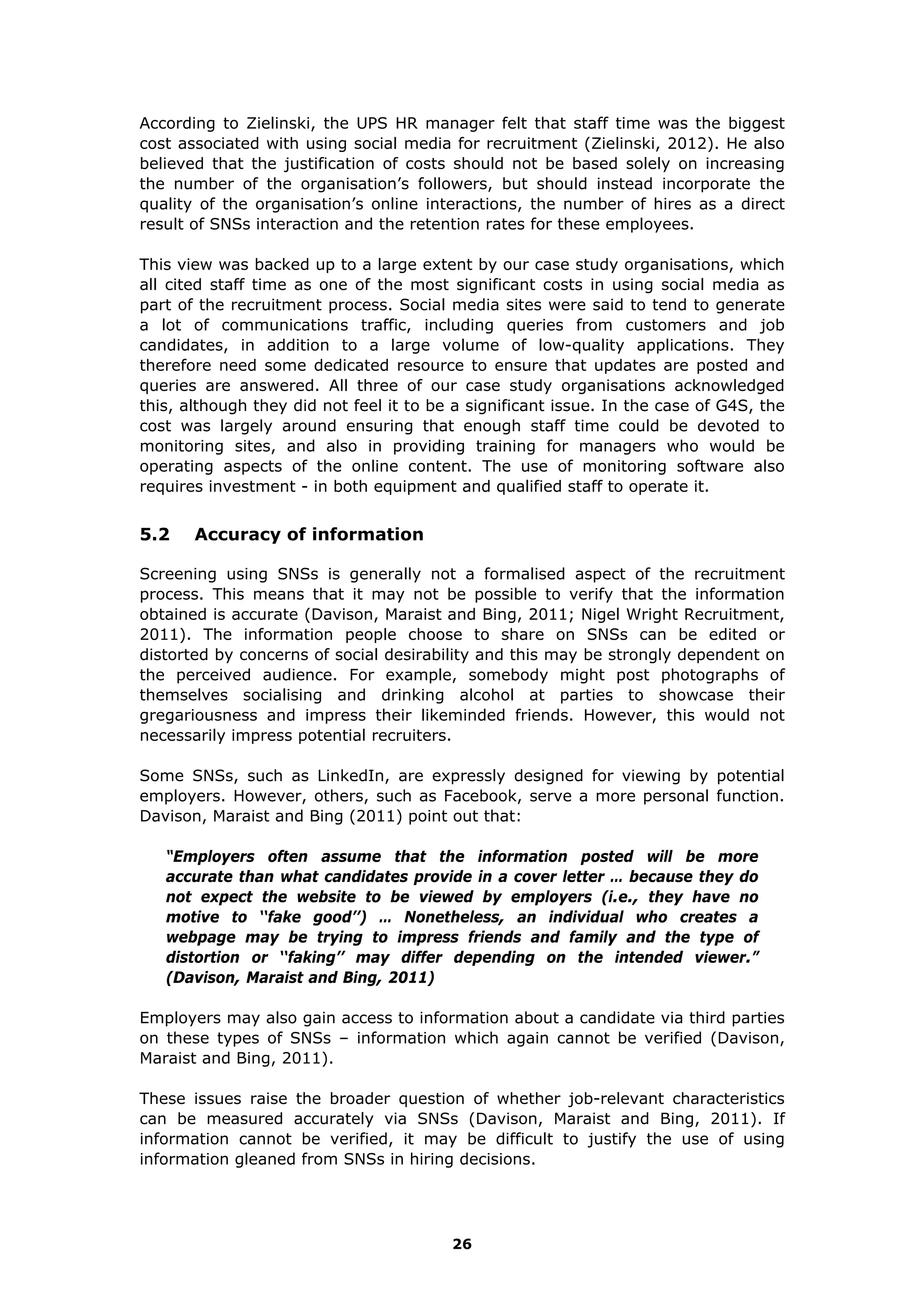 According to Zielinski, the UPS HR manager felt that staff time was the biggest
cost associated with using social media for recruitment (Zielinski, 2012). He also
believed that the justification of costs should not be based solely on increasing
the number of the organisation’s followers, but should instead incorporate the
quality of the organisation’s online interactions, the number of hires as a direct
result of SNSs interaction and the retention rates for these employees.
This view was backed up to a large extent by our case study organisations, which
all cited staff time as one of the most significant costs in using social media as
part of the recruitment process. Social media sites were said to tend to generate
a lot of communications traffic, including queries from customers and job
candidates, in addition to a large volume of low-quality applications. They
therefore need some dedicated resource to ensure that updates are posted and
queries are answered. All three of our case study organisations acknowledged
this, although they did not feel it to be a significant issue. In the case of G4S, the
cost was largely around ensuring that enough staff time could be devoted to
monitoring sites, and also in providing training for managers who would be
operating aspects of the online content. The use of monitoring software also
requires investment - in both equipment and qualified staff to operate it.
5.2 Accuracy of information
Screening using SNSs is generally not a formalised aspect of the recruitment
process. This means that it may not be possible to verify that the information
obtained is accurate (Davison, Maraist and Bing, 2011; Nigel Wright Recruitment,
2011). The information people choose to share on SNSs can be edited or
distorted by concerns of social desirability and this may be strongly dependent on
the perceived audience. For example, somebody might post photographs of
themselves socialising and drinking alcohol at parties to showcase their
gregariousness and impress their likeminded friends. However, this would not
necessarily impress potential recruiters.
Some SNSs, such as LinkedIn, are expressly designed for viewing by potential
employers. However, others, such as Facebook, serve a more personal function.
Davison, Maraist and Bing (2011) point out that:
“Employers often assume that the information posted will be more
accurate than what candidates provide in a cover letter … because they do
not expect the website to be viewed by employers (i.e., they have no
motive to ‘‘fake good’’) … Nonetheless, an individual who creates a
webpage may be trying to impress friends and family and the type of
distortion or ‘‘faking’’ may differ depending on the intended viewer.”
(Davison, Maraist and Bing, 2011)
Employers may also gain access to information about a candidate via third parties
on these types of SNSs – information which again cannot be verified (Davison,
Maraist and Bing, 2011).
These issues raise the broader question of whether job-relevant characteristics
can be measured accurately via SNSs (Davison, Maraist and Bing, 2011). If
information cannot be verified, it may be difficult to justify the use of using
information gleaned from SNSs in hiring decisions.
26
 