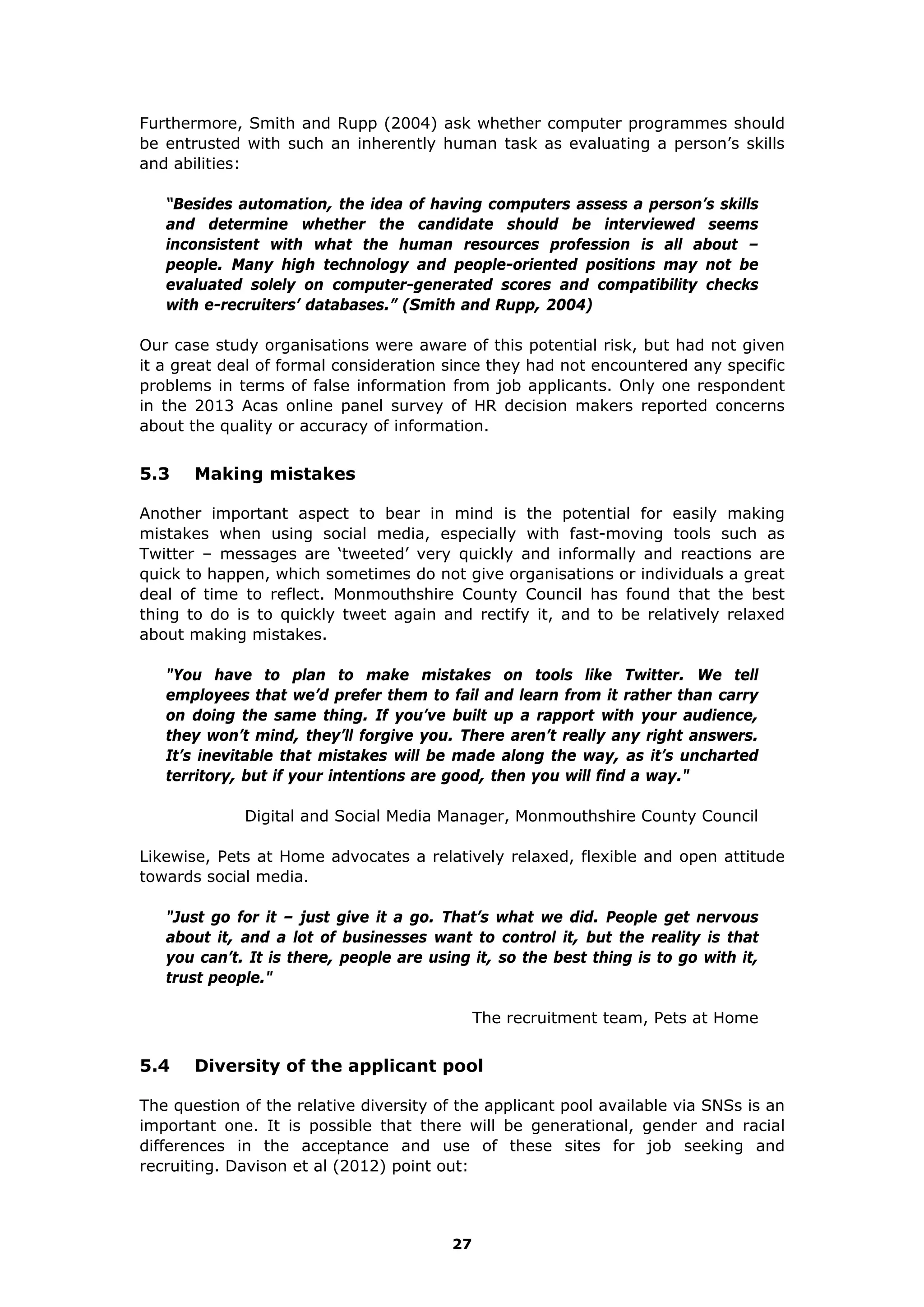 Furthermore, Smith and Rupp (2004) ask whether computer programmes should
be entrusted with such an inherently human task as evaluating a person’s skills
and abilities:
“Besides automation, the idea of having computers assess a person’s skills
and determine whether the candidate should be interviewed seems
inconsistent with what the human resources profession is all about –
people. Many high technology and people-oriented positions may not be
evaluated solely on computer-generated scores and compatibility checks
with e-recruiters’ databases.” (Smith and Rupp, 2004)
Our case study organisations were aware of this potential risk, but had not given
it a great deal of formal consideration since they had not encountered any specific
problems in terms of false information from job applicants. Only one respondent
in the 2013 Acas online panel survey of HR decision makers reported concerns
about the quality or accuracy of information.
5.3 Making mistakes
Another important aspect to bear in mind is the potential for easily making
mistakes when using social media, especially with fast-moving tools such as
Twitter – messages are ‘tweeted’ very quickly and informally and reactions are
quick to happen, which sometimes do not give organisations or individuals a great
deal of time to reflect. Monmouthshire County Council has found that the best
thing to do is to quickly tweet again and rectify it, and to be relatively relaxed
about making mistakes.
"You have to plan to make mistakes on tools like Twitter. We tell
employees that we’d prefer them to fail and learn from it rather than carry
on doing the same thing. If you’ve built up a rapport with your audience,
they won’t mind, they’ll forgive you. There aren’t really any right answers.
It’s inevitable that mistakes will be made along the way, as it’s uncharted
territory, but if your intentions are good, then you will find a way."
Digital and Social Media Manager, Monmouthshire County Council
Likewise, Pets at Home advocates a relatively relaxed, flexible and open attitude
towards social media.
"Just go for it – just give it a go. That’s what we did. People get nervous
about it, and a lot of businesses want to control it, but the reality is that
you can’t. It is there, people are using it, so the best thing is to go with it,
trust people."
The recruitment team, Pets at Home
5.4 Diversity of the applicant pool
The question of the relative diversity of the applicant pool available via SNSs is an
important one. It is possible that there will be generational, gender and racial
differences in the acceptance and use of these sites for job seeking and
recruiting. Davison et al (2012) point out:
27
 