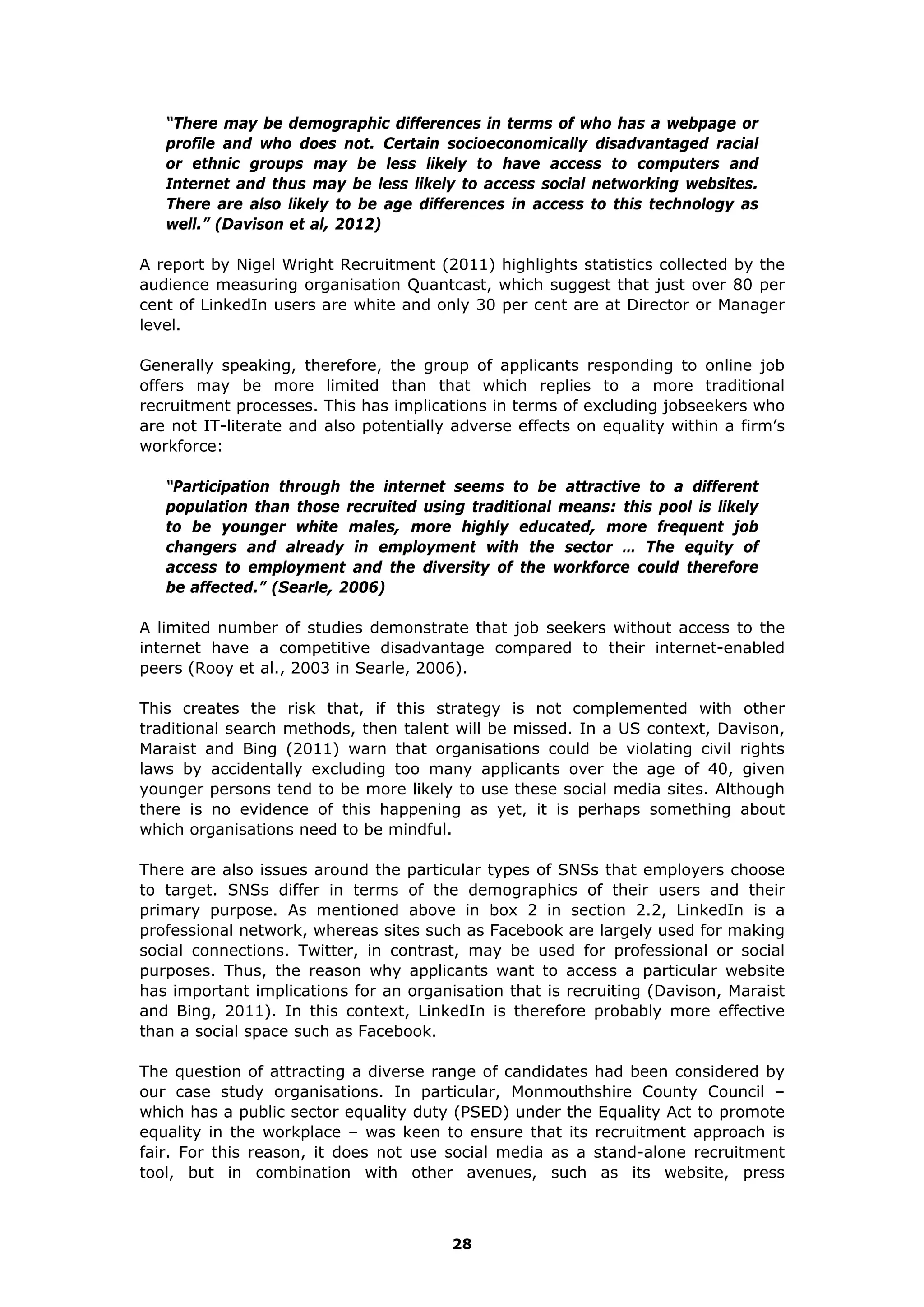 “There may be demographic differences in terms of who has a webpage or
profile and who does not. Certain socioeconomically disadvantaged racial
or ethnic groups may be less likely to have access to computers and
Internet and thus may be less likely to access social networking websites.
There are also likely to be age differences in access to this technology as
well.” (Davison et al, 2012)
A report by Nigel Wright Recruitment (2011) highlights statistics collected by the
audience measuring organisation Quantcast, which suggest that just over 80 per
cent of LinkedIn users are white and only 30 per cent are at Director or Manager
level.
Generally speaking, therefore, the group of applicants responding to online job
offers may be more limited than that which replies to a more traditional
recruitment processes. This has implications in terms of excluding jobseekers who
are not IT-literate and also potentially adverse effects on equality within a firm’s
workforce:
“Participation through the internet seems to be attractive to a different
population than those recruited using traditional means: this pool is likely
to be younger white males, more highly educated, more frequent job
changers and already in employment with the sector … The equity of
access to employment and the diversity of the workforce could therefore
be affected.” (Searle, 2006)
A limited number of studies demonstrate that job seekers without access to the
internet have a competitive disadvantage compared to their internet-enabled
peers (Rooy et al., 2003 in Searle, 2006).
This creates the risk that, if this strategy is not complemented with other
traditional search methods, then talent will be missed. In a US context, Davison,
Maraist and Bing (2011) warn that organisations could be violating civil rights
laws by accidentally excluding too many applicants over the age of 40, given
younger persons tend to be more likely to use these social media sites. Although
there is no evidence of this happening as yet, it is perhaps something about
which organisations need to be mindful.
There are also issues around the particular types of SNSs that employers choose
to target. SNSs differ in terms of the demographics of their users and their
primary purpose. As mentioned above in box 2 in section 2.2, LinkedIn is a
professional network, whereas sites such as Facebook are largely used for making
social connections. Twitter, in contrast, may be used for professional or social
purposes. Thus, the reason why applicants want to access a particular website
has important implications for an organisation that is recruiting (Davison, Maraist
and Bing, 2011). In this context, LinkedIn is therefore probably more effective
than a social space such as Facebook.
The question of attracting a diverse range of candidates had been considered by
our case study organisations. In particular, Monmouthshire County Council –
which has a public sector equality duty (PSED) under the Equality Act to promote
equality in the workplace – was keen to ensure that its recruitment approach is
fair. For this reason, it does not use social media as a stand-alone recruitment
tool, but in combination with other avenues, such as its website, press
28
 