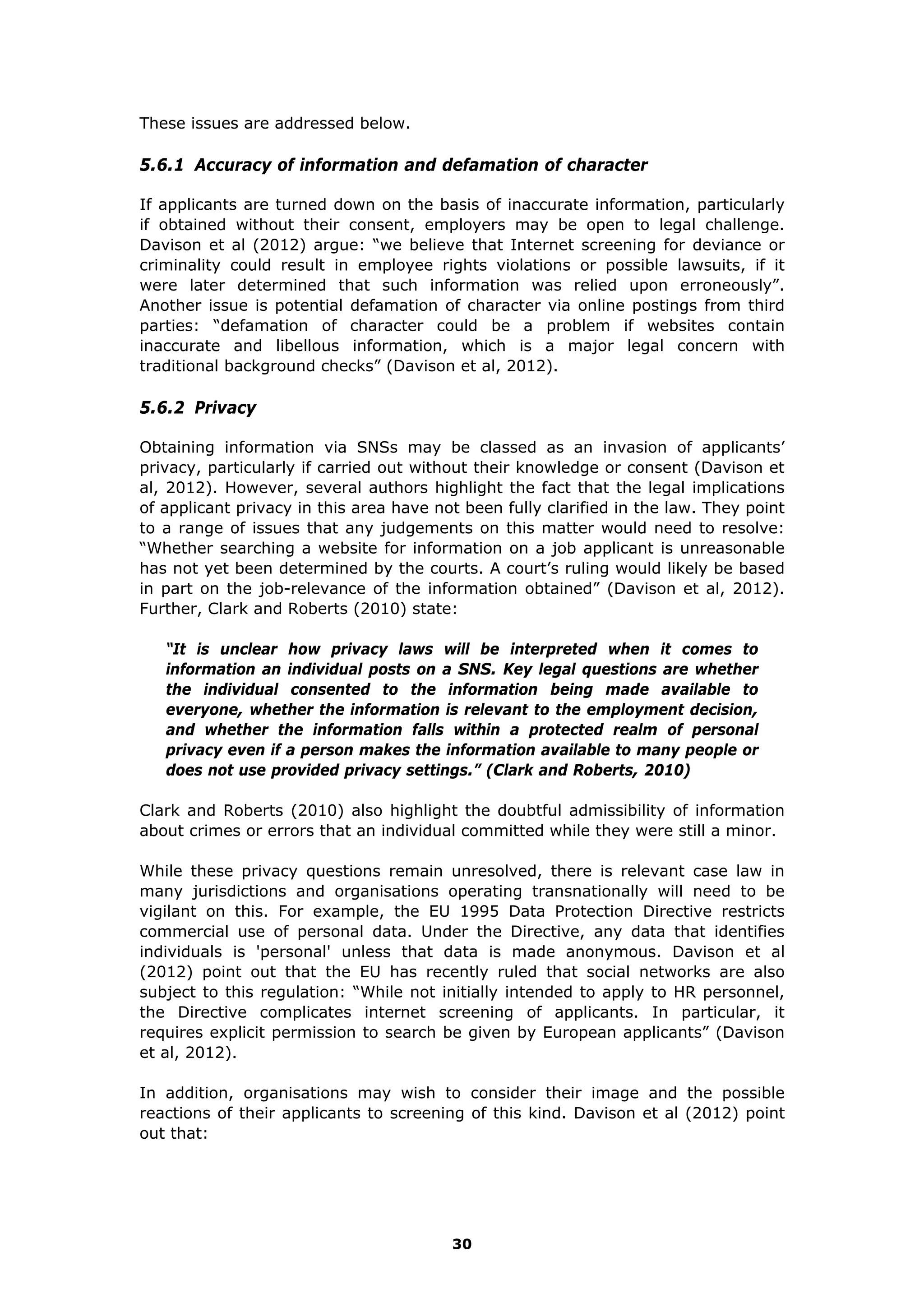These issues are addressed below.
5.6.1 Accuracy of information and defamation of character
If applicants are turned down on the basis of inaccurate information, particularly
if obtained without their consent, employers may be open to legal challenge.
Davison et al (2012) argue: “we believe that Internet screening for deviance or
criminality could result in employee rights violations or possible lawsuits, if it
were later determined that such information was relied upon erroneously”.
Another issue is potential defamation of character via online postings from third
parties: “defamation of character could be a problem if websites contain
inaccurate and libellous information, which is a major legal concern with
traditional background checks” (Davison et al, 2012).
5.6.2 Privacy
Obtaining information via SNSs may be classed as an invasion of applicants’
privacy, particularly if carried out without their knowledge or consent (Davison et
al, 2012). However, several authors highlight the fact that the legal implications
of applicant privacy in this area have not been fully clarified in the law. They point
to a range of issues that any judgements on this matter would need to resolve:
“Whether searching a website for information on a job applicant is unreasonable
has not yet been determined by the courts. A court’s ruling would likely be based
in part on the job-relevance of the information obtained” (Davison et al, 2012).
Further, Clark and Roberts (2010) state:
“It is unclear how privacy laws will be interpreted when it comes to
information an individual posts on a SNS. Key legal questions are whether
the individual consented to the information being made available to
everyone, whether the information is relevant to the employment decision,
and whether the information falls within a protected realm of personal
privacy even if a person makes the information available to many people or
does not use provided privacy settings.” (Clark and Roberts, 2010)
Clark and Roberts (2010) also highlight the doubtful admissibility of information
about crimes or errors that an individual committed while they were still a minor.
While these privacy questions remain unresolved, there is relevant case law in
many jurisdictions and organisations operating transnationally will need to be
vigilant on this. For example, the EU 1995 Data Protection Directive restricts
commercial use of personal data. Under the Directive, any data that identifies
individuals is 'personal' unless that data is made anonymous. Davison et al
(2012) point out that the EU has recently ruled that social networks are also
subject to this regulation: “While not initially intended to apply to HR personnel,
the Directive complicates internet screening of applicants. In particular, it
requires explicit permission to search be given by European applicants” (Davison
et al, 2012).
In addition, organisations may wish to consider their image and the possible
reactions of their applicants to screening of this kind. Davison et al (2012) point
out that:
30
 