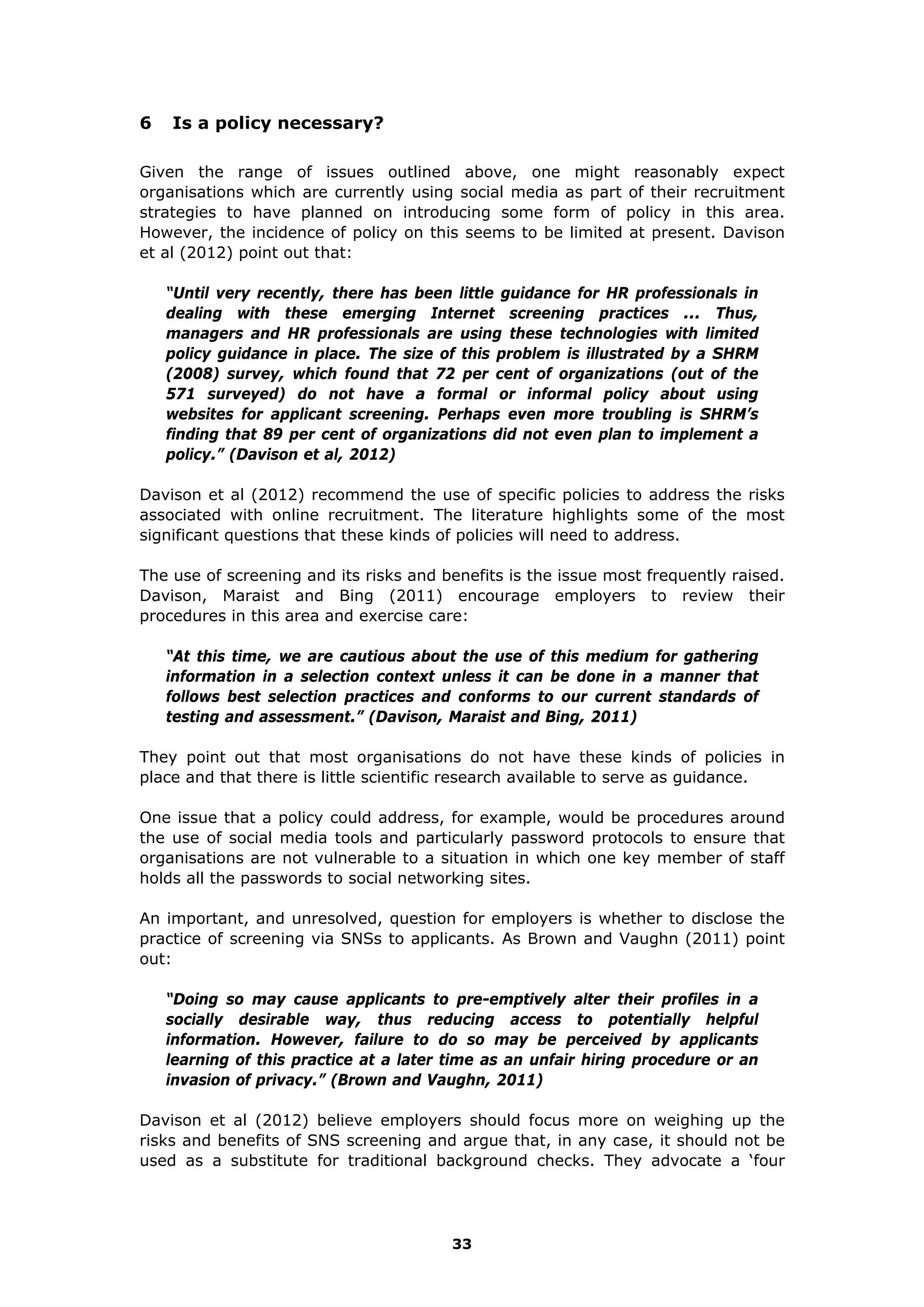 6 Is a policy necessary?
Given the range of issues outlined above, one might reasonably expect
organisations which are currently using social media as part of their recruitment
strategies to have planned on introducing some form of policy in this area.
However, the incidence of policy on this seems to be limited at present. Davison
et al (2012) point out that:
“Until very recently, there has been little guidance for HR professionals in
dealing with these emerging Internet screening practices ... Thus,
managers and HR professionals are using these technologies with limited
policy guidance in place. The size of this problem is illustrated by a SHRM
(2008) survey, which found that 72 per cent of organizations (out of the
571 surveyed) do not have a formal or informal policy about using
websites for applicant screening. Perhaps even more troubling is SHRM’s
finding that 89 per cent of organizations did not even plan to implement a
policy.” (Davison et al, 2012)
Davison et al (2012) recommend the use of specific policies to address the risks
associated with online recruitment. The literature highlights some of the most
significant questions that these kinds of policies will need to address.
The use of screening and its risks and benefits is the issue most frequently raised.
Davison, Maraist and Bing (2011) encourage employers to review their
procedures in this area and exercise care:
“At this time, we are cautious about the use of this medium for gathering
information in a selection context unless it can be done in a manner that
follows best selection practices and conforms to our current standards of
testing and assessment.” (Davison, Maraist and Bing, 2011)
They point out that most organisations do not have these kinds of policies in
place and that there is little scientific research available to serve as guidance.
One issue that a policy could address, for example, would be procedures around
the use of social media tools and particularly password protocols to ensure that
organisations are not vulnerable to a situation in which one key member of staff
holds all the passwords to social networking sites.
An important, and unresolved, question for employers is whether to disclose the
practice of screening via SNSs to applicants. As Brown and Vaughn (2011) point
out:
“Doing so may cause applicants to pre-emptively alter their profiles in a
socially desirable way, thus reducing access to potentially helpful
information. However, failure to do so may be perceived by applicants
learning of this practice at a later time as an unfair hiring procedure or an
invasion of privacy.” (Brown and Vaughn, 2011)
Davison et al (2012) believe employers should focus more on weighing up the
risks and benefits of SNS screening and argue that, in any case, it should not be
used as a substitute for traditional background checks. They advocate a ‘four
33
 