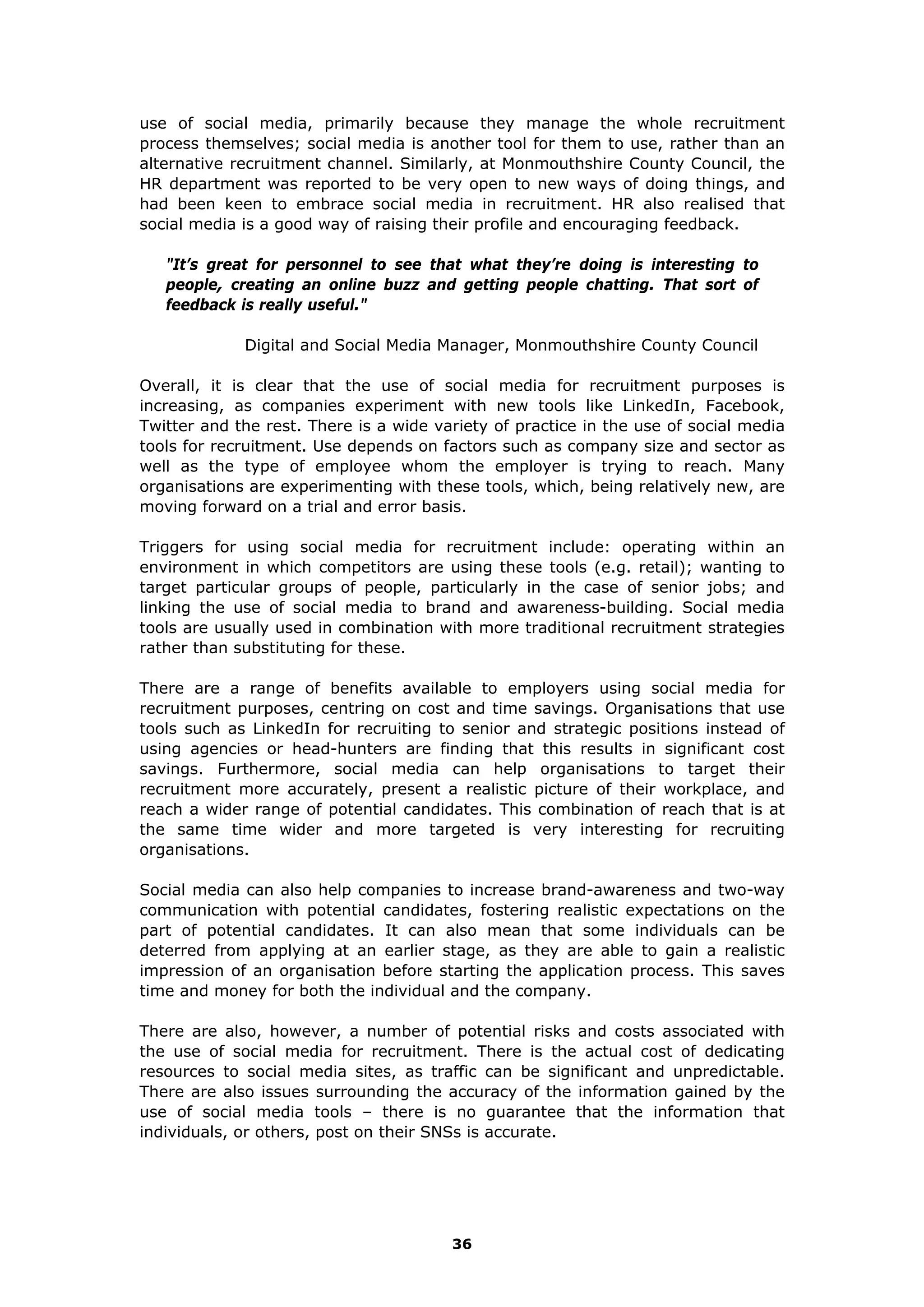 use of social media, primarily because they manage the whole recruitment
process themselves; social media is another tool for them to use, rather than an
alternative recruitment channel. Similarly, at Monmouthshire County Council, the
HR department was reported to be very open to new ways of doing things, and
had been keen to embrace social media in recruitment. HR also realised that
social media is a good way of raising their profile and encouraging feedback.
"It’s great for personnel to see that what they’re doing is interesting to
people, creating an online buzz and getting people chatting. That sort of
feedback is really useful."
Digital and Social Media Manager, Monmouthshire County Council
Overall, it is clear that the use of social media for recruitment purposes is
increasing, as companies experiment with new tools like LinkedIn, Facebook,
Twitter and the rest. There is a wide variety of practice in the use of social media
tools for recruitment. Use depends on factors such as company size and sector as
well as the type of employee whom the employer is trying to reach. Many
organisations are experimenting with these tools, which, being relatively new, are
moving forward on a trial and error basis.
Triggers for using social media for recruitment include: operating within an
environment in which competitors are using these tools (e.g. retail); wanting to
target particular groups of people, particularly in the case of senior jobs; and
linking the use of social media to brand and awareness-building. Social media
tools are usually used in combination with more traditional recruitment strategies
rather than substituting for these.
There are a range of benefits available to employers using social media for
recruitment purposes, centring on cost and time savings. Organisations that use
tools such as LinkedIn for recruiting to senior and strategic positions instead of
using agencies or head-hunters are finding that this results in significant cost
savings. Furthermore, social media can help organisations to target their
recruitment more accurately, present a realistic picture of their workplace, and
reach a wider range of potential candidates. This combination of reach that is at
the same time wider and more targeted is very interesting for recruiting
organisations.
Social media can also help companies to increase brand-awareness and two-way
communication with potential candidates, fostering realistic expectations on the
part of potential candidates. It can also mean that some individuals can be
deterred from applying at an earlier stage, as they are able to gain a realistic
impression of an organisation before starting the application process. This saves
time and money for both the individual and the company.
There are also, however, a number of potential risks and costs associated with
the use of social media for recruitment. There is the actual cost of dedicating
resources to social media sites, as traffic can be significant and unpredictable.
There are also issues surrounding the accuracy of the information gained by the
use of social media tools – there is no guarantee that the information that
individuals, or others, post on their SNSs is accurate.
36
 