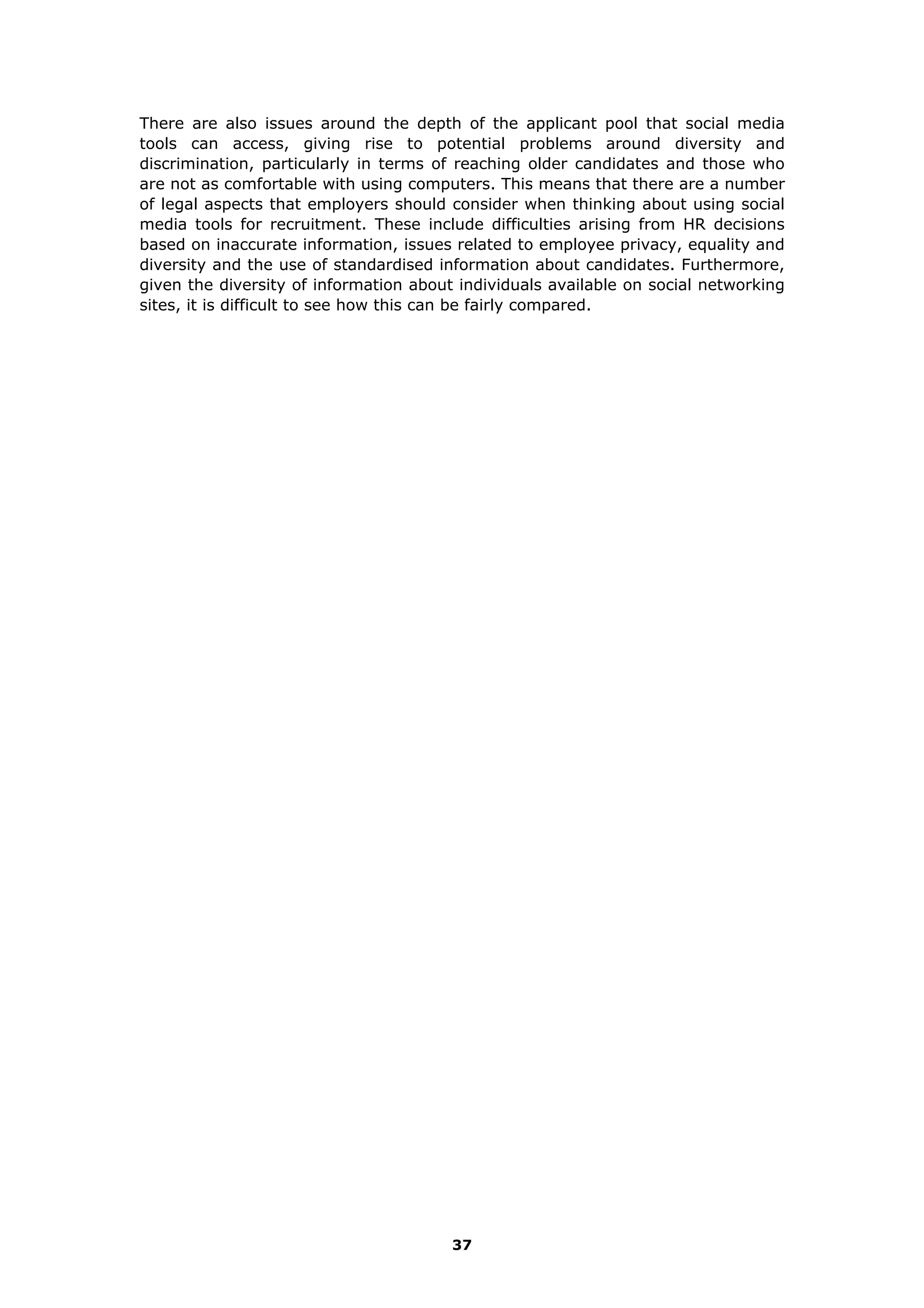There are also issues around the depth of the applicant pool that social media
tools can access, giving rise to potential problems around diversity and
discrimination, particularly in terms of reaching older candidates and those who
are not as comfortable with using computers. This means that there are a number
of legal aspects that employers should consider when thinking about using social
media tools for recruitment. These include difficulties arising from HR decisions
based on inaccurate information, issues related to employee privacy, equality and
diversity and the use of standardised information about candidates. Furthermore,
given the diversity of information about individuals available on social networking
sites, it is difficult to see how this can be fairly compared.
37
 