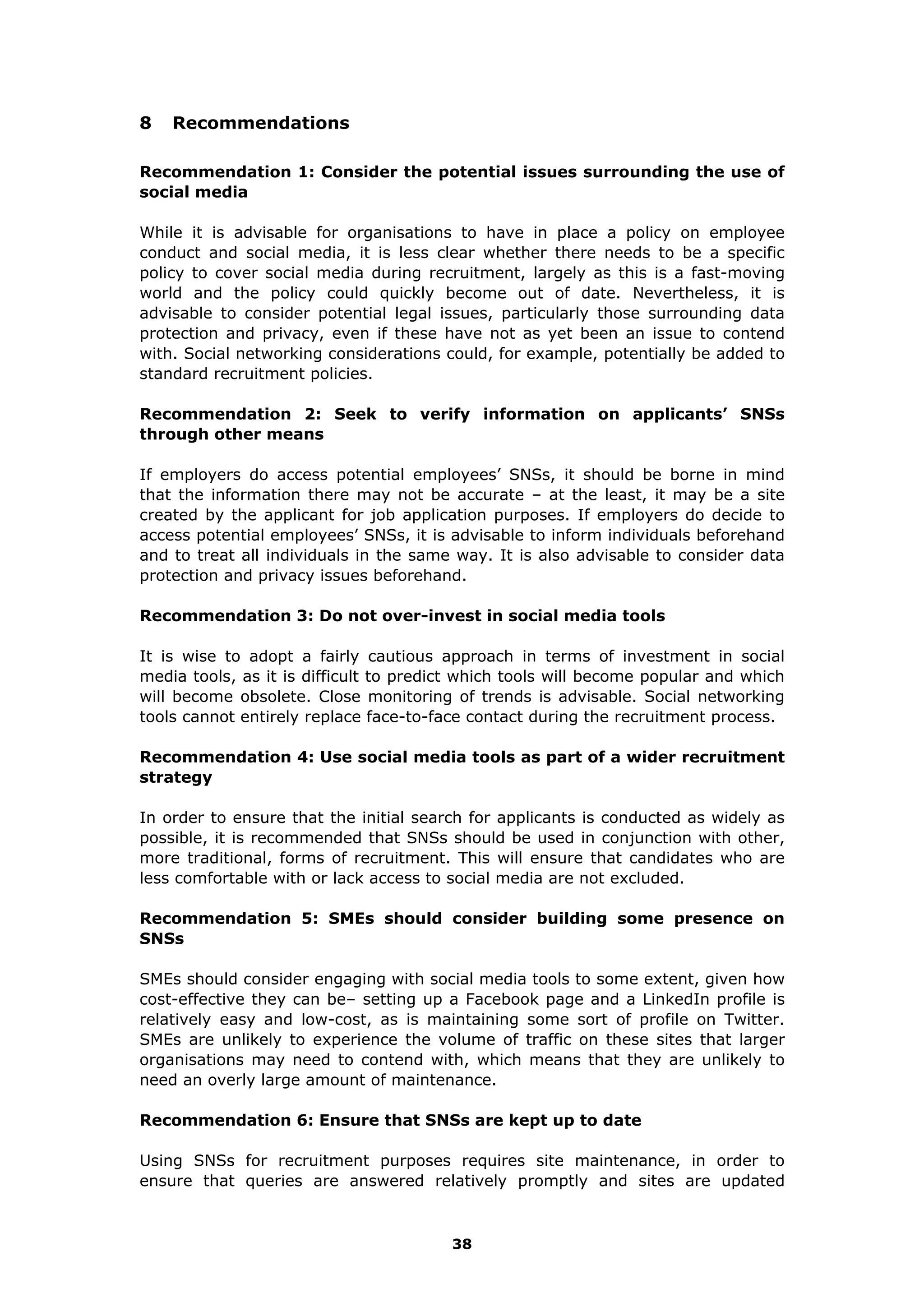 8 Recommendations
Recommendation 1: Consider the potential issues surrounding the use of
social media
While it is advisable for organisations to have in place a policy on employee
conduct and social media, it is less clear whether there needs to be a specific
policy to cover social media during recruitment, largely as this is a fast-moving
world and the policy could quickly become out of date. Nevertheless, it is
advisable to consider potential legal issues, particularly those surrounding data
protection and privacy, even if these have not as yet been an issue to contend
with. Social networking considerations could, for example, potentially be added to
standard recruitment policies.
Recommendation 2: Seek to verify information on applicants’ SNSs
through other means
If employers do access potential employees’ SNSs, it should be borne in mind
that the information there may not be accurate – at the least, it may be a site
created by the applicant for job application purposes. If employers do decide to
access potential employees’ SNSs, it is advisable to inform individuals beforehand
and to treat all individuals in the same way. It is also advisable to consider data
protection and privacy issues beforehand.
Recommendation 3: Do not over-invest in social media tools
It is wise to adopt a fairly cautious approach in terms of investment in social
media tools, as it is difficult to predict which tools will become popular and which
will become obsolete. Close monitoring of trends is advisable. Social networking
tools cannot entirely replace face-to-face contact during the recruitment process.
Recommendation 4: Use social media tools as part of a wider recruitment
strategy
In order to ensure that the initial search for applicants is conducted as widely as
possible, it is recommended that SNSs should be used in conjunction with other,
more traditional, forms of recruitment. This will ensure that candidates who are
less comfortable with or lack access to social media are not excluded.
Recommendation 5: SMEs should consider building some presence on
SNSs
SMEs should consider engaging with social media tools to some extent, given how
cost-effective they can be– setting up a Facebook page and a LinkedIn profile is
relatively easy and low-cost, as is maintaining some sort of profile on Twitter.
SMEs are unlikely to experience the volume of traffic on these sites that larger
organisations may need to contend with, which means that they are unlikely to
need an overly large amount of maintenance.
Recommendation 6: Ensure that SNSs are kept up to date
Using SNSs for recruitment purposes requires site maintenance, in order to
ensure that queries are answered relatively promptly and sites are updated
38
 