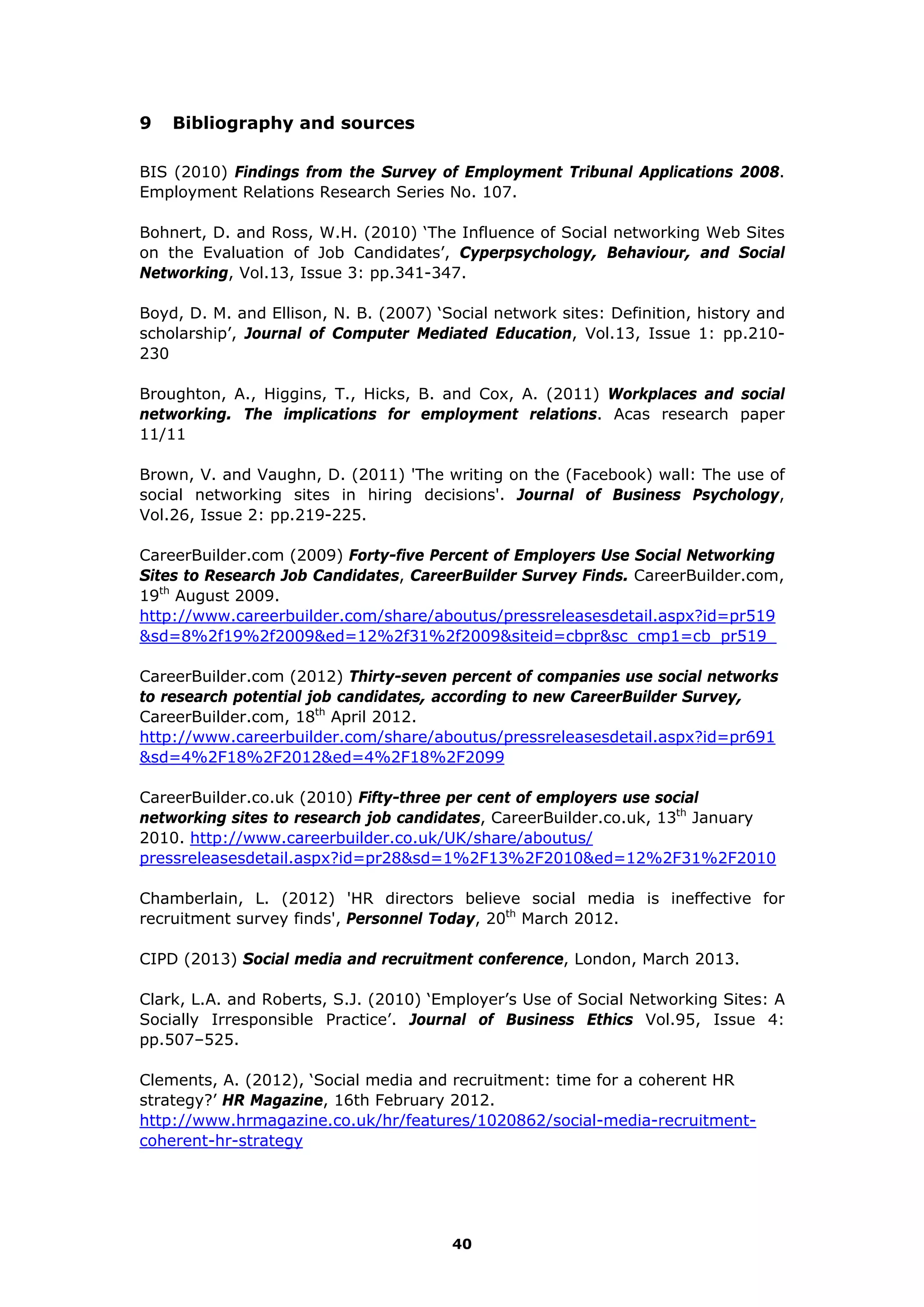 9 Bibliography and sources
BIS (2010) Findings from the Survey of Employment Tribunal Applications 2008.
Employment Relations Research Series No. 107.
Bohnert, D. and Ross, W.H. (2010) ‘The Influence of Social networking Web Sites
on the Evaluation of Job Candidates’, Cyperpsychology, Behaviour, and Social
Networking, Vol.13, Issue 3: pp.341-347.
Boyd, D. M. and Ellison, N. B. (2007) ‘Social network sites: Definition, history and
scholarship’, Journal of Computer Mediated Education, Vol.13, Issue 1: pp.210-
230
Broughton, A., Higgins, T., Hicks, B. and Cox, A. (2011) Workplaces and social
networking. The implications for employment relations. Acas research paper
11/11
Brown, V. and Vaughn, D. (2011) 'The writing on the (Facebook) wall: The use of
social networking sites in hiring decisions'. Journal of Business Psychology,
Vol.26, Issue 2: pp.219-225.
CareerBuilder.com (2009) Forty-five Percent of Employers Use Social Networking
Sites to Research Job Candidates, CareerBuilder Survey Finds. CareerBuilder.com,
19th
August 2009.
http://www.careerbuilder.com/share/aboutus/pressreleasesdetail.aspx?id=pr519
&sd=8%2f19%2f2009&ed=12%2f31%2f2009&siteid=cbpr&sc_cmp1=cb_pr519_
CareerBuilder.com (2012) Thirty-seven percent of companies use social networks
to research potential job candidates, according to new CareerBuilder Survey,
CareerBuilder.com, 18th
April 2012.
http://www.careerbuilder.com/share/aboutus/pressreleasesdetail.aspx?id=pr691
&sd=4%2F18%2F2012&ed=4%2F18%2F2099
CareerBuilder.co.uk (2010) Fifty-three per cent of employers use social
networking sites to research job candidates, CareerBuilder.co.uk, 13th
January
2010. http://www.careerbuilder.co.uk/UK/share/aboutus/
pressreleasesdetail.aspx?id=pr28&sd=1%2F13%2F2010&ed=12%2F31%2F2010
Chamberlain, L. (2012) 'HR directors believe social media is ineffective for
recruitment survey finds', Personnel Today, 20th
March 2012.
CIPD (2013) Social media and recruitment conference, London, March 2013.
Clark, L.A. and Roberts, S.J. (2010) ‘Employer’s Use of Social Networking Sites: A
Socially Irresponsible Practice’. Journal of Business Ethics Vol.95, Issue 4:
pp.507–525.
Clements, A. (2012), ‘Social media and recruitment: time for a coherent HR
strategy?’ HR Magazine, 16th February 2012.
http://www.hrmagazine.co.uk/hr/features/1020862/social-media-recruitment-
coherent-hr-strategy
40
 