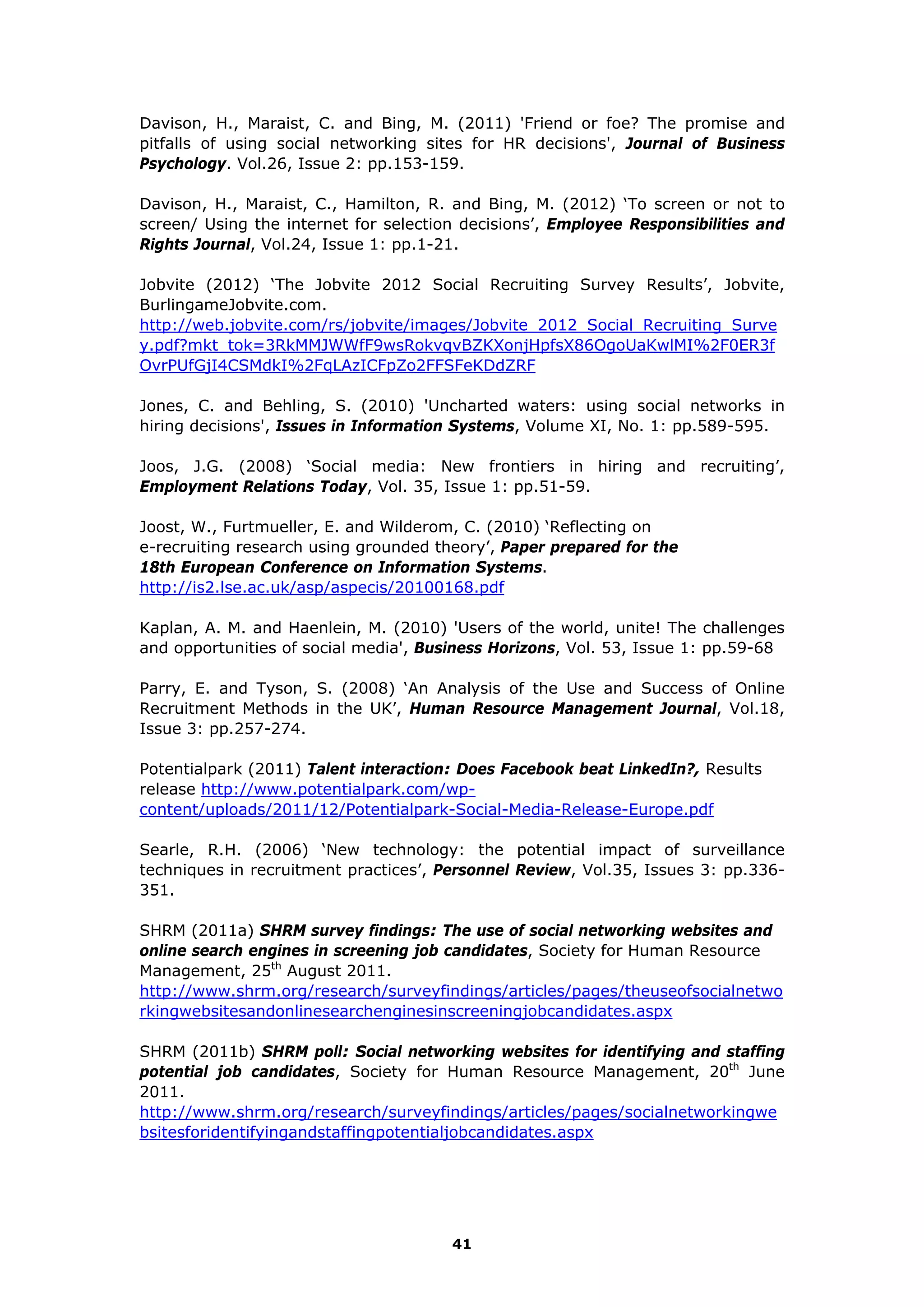 Davison, H., Maraist, C. and Bing, M. (2011) 'Friend or foe? The promise and
pitfalls of using social networking sites for HR decisions', Journal of Business
Psychology. Vol.26, Issue 2: pp.153-159.
Davison, H., Maraist, C., Hamilton, R. and Bing, M. (2012) ‘To screen or not to
screen/ Using the internet for selection decisions’, Employee Responsibilities and
Rights Journal, Vol.24, Issue 1: pp.1-21.
Jobvite (2012) ‘The Jobvite 2012 Social Recruiting Survey Results’, Jobvite,
BurlingameJobvite.com.
http://web.jobvite.com/rs/jobvite/images/Jobvite_2012_Social_Recruiting_Surve
y.pdf?mkt_tok=3RkMMJWWfF9wsRokvqvBZKXonjHpfsX86OgoUaKwlMI%2F0ER3f
OvrPUfGjI4CSMdkI%2FqLAzICFpZo2FFSFeKDdZRF
Jones, C. and Behling, S. (2010) 'Uncharted waters: using social networks in
hiring decisions', Issues in Information Systems, Volume XI, No. 1: pp.589-595.
Joos, J.G. (2008) ‘Social media: New frontiers in hiring and recruiting’,
Employment Relations Today, Vol. 35, Issue 1: pp.51-59.
Joost, W., Furtmueller, E. and Wilderom, C. (2010) ‘Reflecting on
e-recruiting research using grounded theory’, Paper prepared for the
18th European Conference on Information Systems.
http://is2.lse.ac.uk/asp/aspecis/20100168.pdf
Kaplan, A. M. and Haenlein, M. (2010) 'Users of the world, unite! The challenges
and opportunities of social media', Business Horizons, Vol. 53, Issue 1: pp.59-68
Parry, E. and Tyson, S. (2008) ‘An Analysis of the Use and Success of Online
Recruitment Methods in the UK’, Human Resource Management Journal, Vol.18,
Issue 3: pp.257-274.
Potentialpark (2011) Talent interaction: Does Facebook beat LinkedIn?, Results
release http://www.potentialpark.com/wp-
content/uploads/2011/12/Potentialpark-Social-Media-Release-Europe.pdf
Searle, R.H. (2006) ‘New technology: the potential impact of surveillance
techniques in recruitment practices’, Personnel Review, Vol.35, Issues 3: pp.336-
351.
SHRM (2011a) SHRM survey findings: The use of social networking websites and
online search engines in screening job candidates, Society for Human Resource
Management, 25th
August 2011.
http://www.shrm.org/research/surveyfindings/articles/pages/theuseofsocialnetwo
rkingwebsitesandonlinesearchenginesinscreeningjobcandidates.aspx
SHRM (2011b) SHRM poll: Social networking websites for identifying and staffing
potential job candidates, Society for Human Resource Management, 20th
June
2011.
http://www.shrm.org/research/surveyfindings/articles/pages/socialnetworkingwe
bsitesforidentifyingandstaffingpotentialjobcandidates.aspx
41
 
