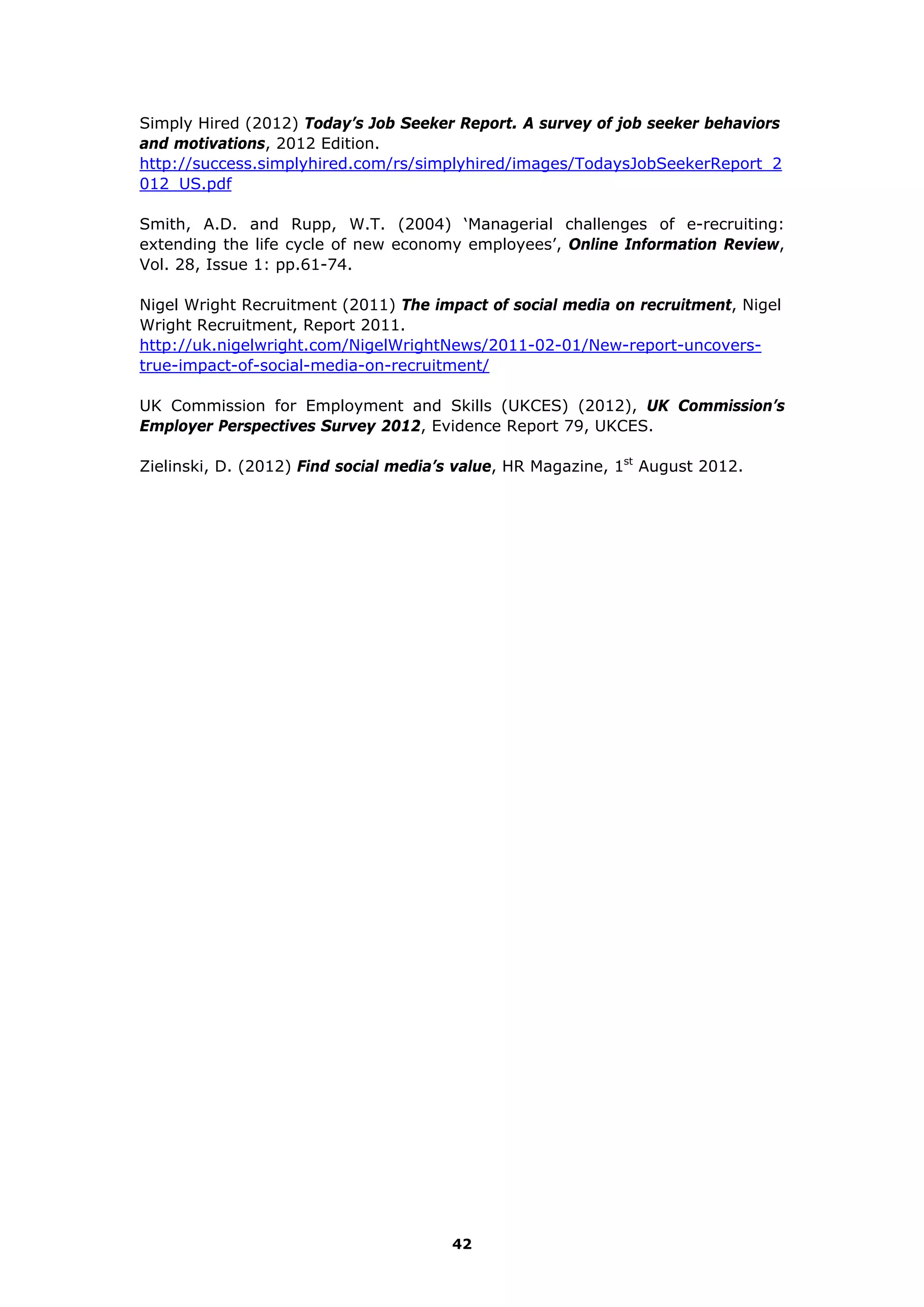 Simply Hired (2012) Today’s Job Seeker Report. A survey of job seeker behaviors
and motivations, 2012 Edition.
http://success.simplyhired.com/rs/simplyhired/images/TodaysJobSeekerReport_2
012_US.pdf
Smith, A.D. and Rupp, W.T. (2004) ‘Managerial challenges of e-recruiting:
extending the life cycle of new economy employees’, Online Information Review,
Vol. 28, Issue 1: pp.61-74.
Nigel Wright Recruitment (2011) The impact of social media on recruitment, Nigel
Wright Recruitment, Report 2011.
http://uk.nigelwright.com/NigelWrightNews/2011-02-01/New-report-uncovers-
true-impact-of-social-media-on-recruitment/
UK Commission for Employment and Skills (UKCES) (2012), UK Commission’s
Employer Perspectives Survey 2012, Evidence Report 79, UKCES.
Zielinski, D. (2012) Find social media’s value, HR Magazine, 1st
August 2012.
42
 