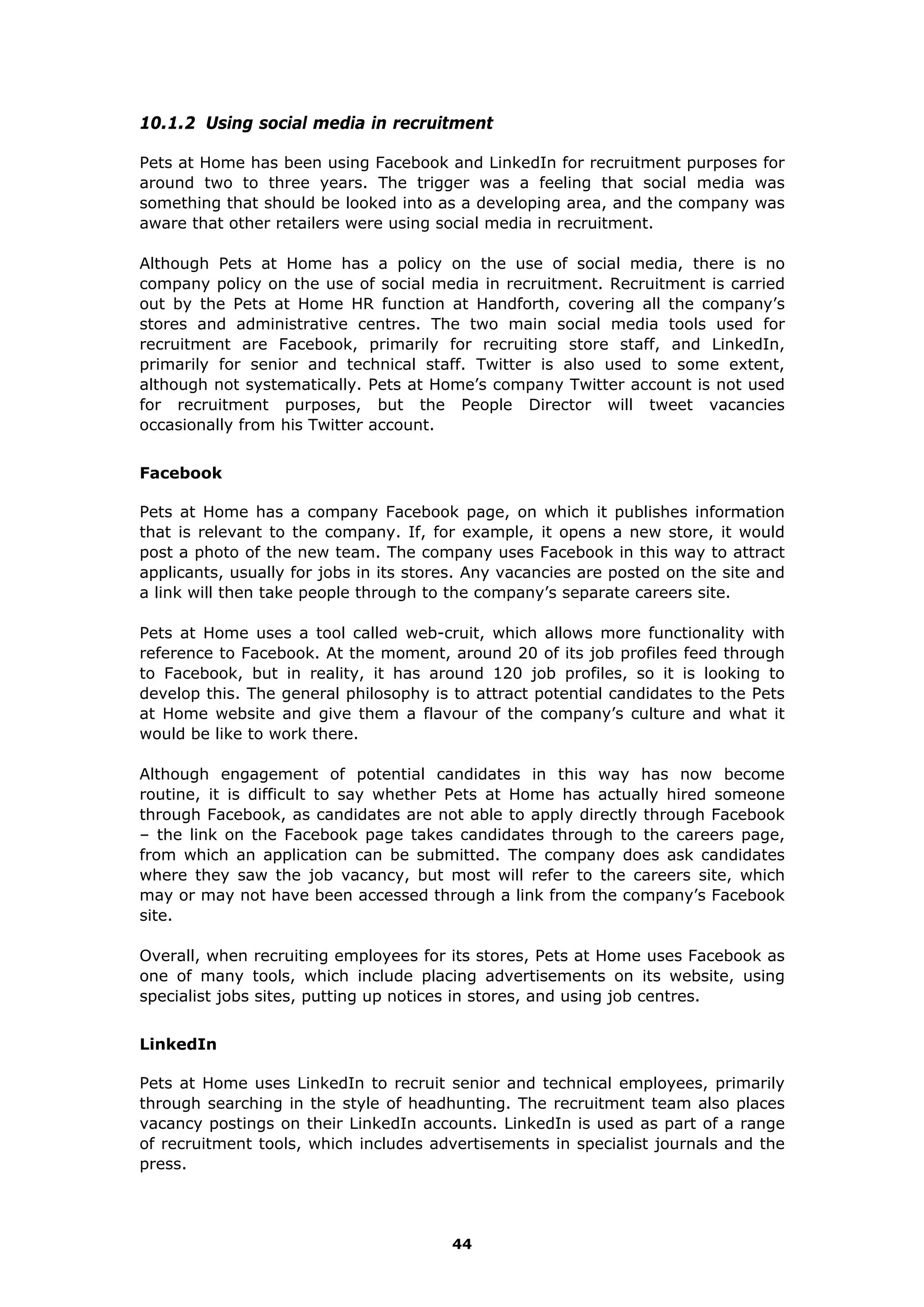 10.1.2 Using social media in recruitment
Pets at Home has been using Facebook and LinkedIn for recruitment purposes for
around two to three years. The trigger was a feeling that social media was
something that should be looked into as a developing area, and the company was
aware that other retailers were using social media in recruitment.
Although Pets at Home has a policy on the use of social media, there is no
company policy on the use of social media in recruitment. Recruitment is carried
out by the Pets at Home HR function at Handforth, covering all the company’s
stores and administrative centres. The two main social media tools used for
recruitment are Facebook, primarily for recruiting store staff, and LinkedIn,
primarily for senior and technical staff. Twitter is also used to some extent,
although not systematically. Pets at Home’s company Twitter account is not used
for recruitment purposes, but the People Director will tweet vacancies
occasionally from his Twitter account.
Facebook
Pets at Home has a company Facebook page, on which it publishes information
that is relevant to the company. If, for example, it opens a new store, it would
post a photo of the new team. The company uses Facebook in this way to attract
applicants, usually for jobs in its stores. Any vacancies are posted on the site and
a link will then take people through to the company’s separate careers site.
Pets at Home uses a tool called web-cruit, which allows more functionality with
reference to Facebook. At the moment, around 20 of its job profiles feed through
to Facebook, but in reality, it has around 120 job profiles, so it is looking to
develop this. The general philosophy is to attract potential candidates to the Pets
at Home website and give them a flavour of the company’s culture and what it
would be like to work there.
Although engagement of potential candidates in this way has now become
routine, it is difficult to say whether Pets at Home has actually hired someone
through Facebook, as candidates are not able to apply directly through Facebook
– the link on the Facebook page takes candidates through to the careers page,
from which an application can be submitted. The company does ask candidates
where they saw the job vacancy, but most will refer to the careers site, which
may or may not have been accessed through a link from the company’s Facebook
site.
Overall, when recruiting employees for its stores, Pets at Home uses Facebook as
one of many tools, which include placing advertisements on its website, using
specialist jobs sites, putting up notices in stores, and using job centres.
LinkedIn
Pets at Home uses LinkedIn to recruit senior and technical employees, primarily
through searching in the style of headhunting. The recruitment team also places
vacancy postings on their LinkedIn accounts. LinkedIn is used as part of a range
of recruitment tools, which includes advertisements in specialist journals and the
press.
44
 
