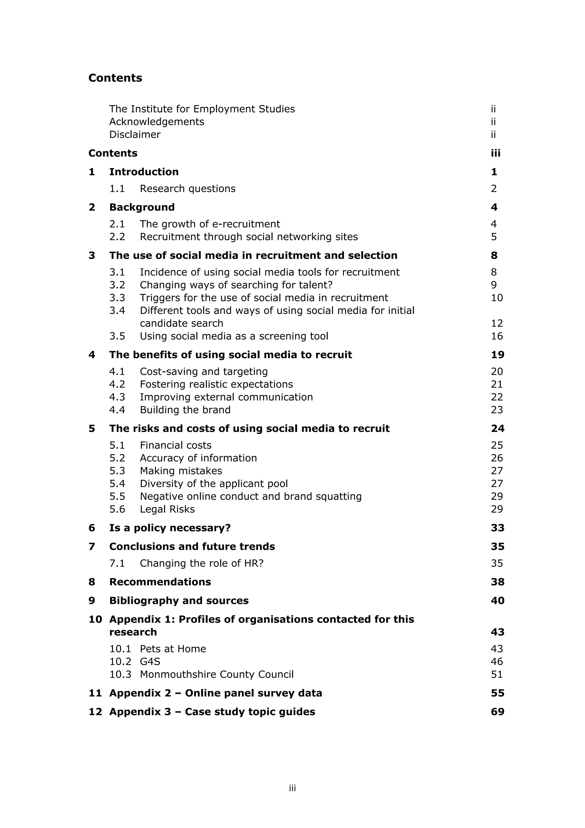 Contents
The Institute for Employment Studies ii
Acknowledgements ii
Disclaimer ii
Contents iii
1 1Introduction
1.1 2Research questions
2 4Background
2.1 4The growth of e-recruitment
2.2 5Recruitment through social networking sites
3 8The use of social media in recruitment and selection
3.1 8Incidence of using social media tools for recruitment
3.2 9Changing ways of searching for talent?
3.3 10Triggers for the use of social media in recruitment
3.4
12
Different tools and ways of using social media for initial
candidate search
3.5 16Using social media as a screening tool
4 19The benefits of using social media to recruit
4.1 20Cost-saving and targeting
4.2 21Fostering realistic expectations
4.3 22Improving external communication
4.4 23Building the brand
5 24The risks and costs of using social media to recruit
5.1 25Financial costs
5.2 26Accuracy of information
5.3 27Making mistakes
5.4 27Diversity of the applicant pool
5.5 29Negative online conduct and brand squatting
5.6 29Legal Risks
6 33Is a policy necessary?
7 35Conclusions and future trends
7.1 35Changing the role of HR?
8 38Recommendations
9 40Bibliography and sources
10
43
Appendix 1: Profiles of organisations contacted for this
research
10.1 43Pets at Home
10.2 46G4S
10.3 51Monmouthshire County Council
11 55Appendix 2 – Online panel survey data
12 69Appendix 3 – Case study topic guides
iii
 