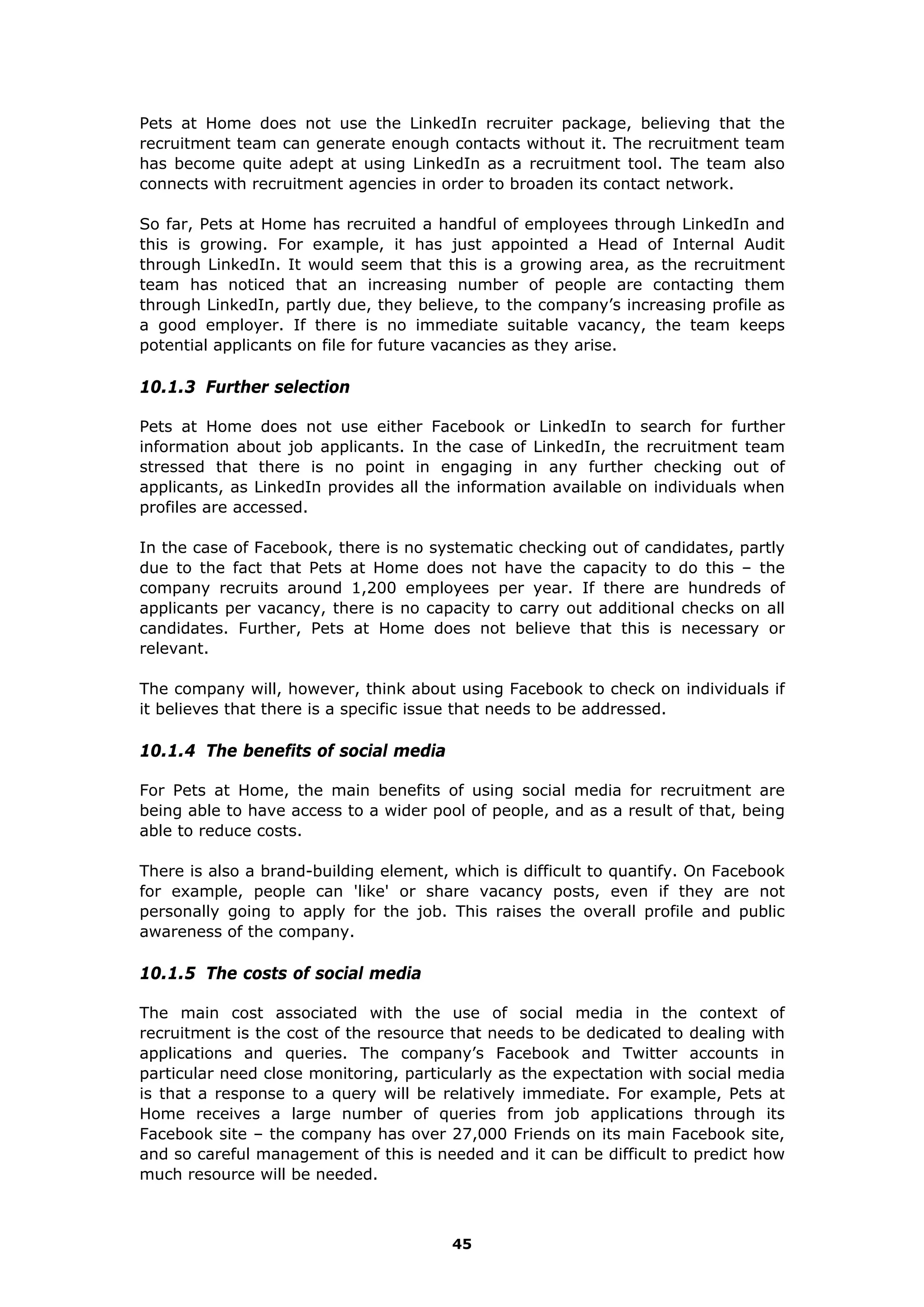 Pets at Home does not use the LinkedIn recruiter package, believing that the
recruitment team can generate enough contacts without it. The recruitment team
has become quite adept at using LinkedIn as a recruitment tool. The team also
connects with recruitment agencies in order to broaden its contact network.
So far, Pets at Home has recruited a handful of employees through LinkedIn and
this is growing. For example, it has just appointed a Head of Internal Audit
through LinkedIn. It would seem that this is a growing area, as the recruitment
team has noticed that an increasing number of people are contacting them
through LinkedIn, partly due, they believe, to the company’s increasing profile as
a good employer. If there is no immediate suitable vacancy, the team keeps
potential applicants on file for future vacancies as they arise.
10.1.3 Further selection
Pets at Home does not use either Facebook or LinkedIn to search for further
information about job applicants. In the case of LinkedIn, the recruitment team
stressed that there is no point in engaging in any further checking out of
applicants, as LinkedIn provides all the information available on individuals when
profiles are accessed.
In the case of Facebook, there is no systematic checking out of candidates, partly
due to the fact that Pets at Home does not have the capacity to do this – the
company recruits around 1,200 employees per year. If there are hundreds of
applicants per vacancy, there is no capacity to carry out additional checks on all
candidates. Further, Pets at Home does not believe that this is necessary or
relevant.
The company will, however, think about using Facebook to check on individuals if
it believes that there is a specific issue that needs to be addressed.
10.1.4 The benefits of social media
For Pets at Home, the main benefits of using social media for recruitment are
being able to have access to a wider pool of people, and as a result of that, being
able to reduce costs.
There is also a brand-building element, which is difficult to quantify. On Facebook
for example, people can 'like' or share vacancy posts, even if they are not
personally going to apply for the job. This raises the overall profile and public
awareness of the company.
10.1.5 The costs of social media
The main cost associated with the use of social media in the context of
recruitment is the cost of the resource that needs to be dedicated to dealing with
applications and queries. The company’s Facebook and Twitter accounts in
particular need close monitoring, particularly as the expectation with social media
is that a response to a query will be relatively immediate. For example, Pets at
Home receives a large number of queries from job applications through its
Facebook site – the company has over 27,000 Friends on its main Facebook site,
and so careful management of this is needed and it can be difficult to predict how
much resource will be needed.
45
 