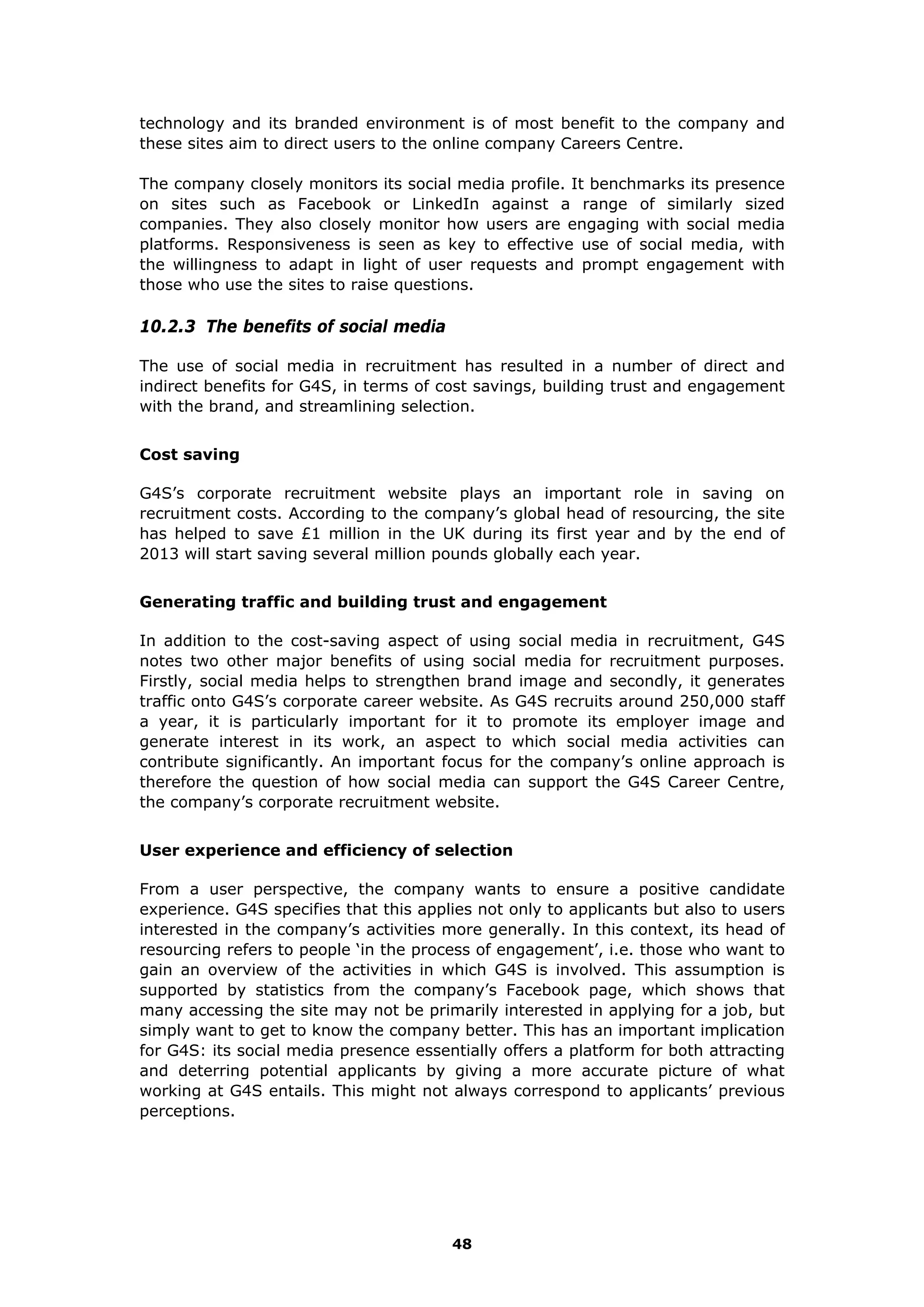 technology and its branded environment is of most benefit to the company and
these sites aim to direct users to the online company Careers Centre.
The company closely monitors its social media profile. It benchmarks its presence
on sites such as Facebook or LinkedIn against a range of similarly sized
companies. They also closely monitor how users are engaging with social media
platforms. Responsiveness is seen as key to effective use of social media, with
the willingness to adapt in light of user requests and prompt engagement with
those who use the sites to raise questions.
10.2.3 The benefits of social media
The use of social media in recruitment has resulted in a number of direct and
indirect benefits for G4S, in terms of cost savings, building trust and engagement
with the brand, and streamlining selection.
Cost saving
G4S’s corporate recruitment website plays an important role in saving on
recruitment costs. According to the company’s global head of resourcing, the site
has helped to save £1 million in the UK during its first year and by the end of
2013 will start saving several million pounds globally each year.
Generating traffic and building trust and engagement
In addition to the cost-saving aspect of using social media in recruitment, G4S
notes two other major benefits of using social media for recruitment purposes.
Firstly, social media helps to strengthen brand image and secondly, it generates
traffic onto G4S’s corporate career website. As G4S recruits around 250,000 staff
a year, it is particularly important for it to promote its employer image and
generate interest in its work, an aspect to which social media activities can
contribute significantly. An important focus for the company’s online approach is
therefore the question of how social media can support the G4S Career Centre,
the company’s corporate recruitment website.
User experience and efficiency of selection
From a user perspective, the company wants to ensure a positive candidate
experience. G4S specifies that this applies not only to applicants but also to users
interested in the company’s activities more generally. In this context, its head of
resourcing refers to people ‘in the process of engagement’, i.e. those who want to
gain an overview of the activities in which G4S is involved. This assumption is
supported by statistics from the company’s Facebook page, which shows that
many accessing the site may not be primarily interested in applying for a job, but
simply want to get to know the company better. This has an important implication
for G4S: its social media presence essentially offers a platform for both attracting
and deterring potential applicants by giving a more accurate picture of what
working at G4S entails. This might not always correspond to applicants’ previous
perceptions.
48
 