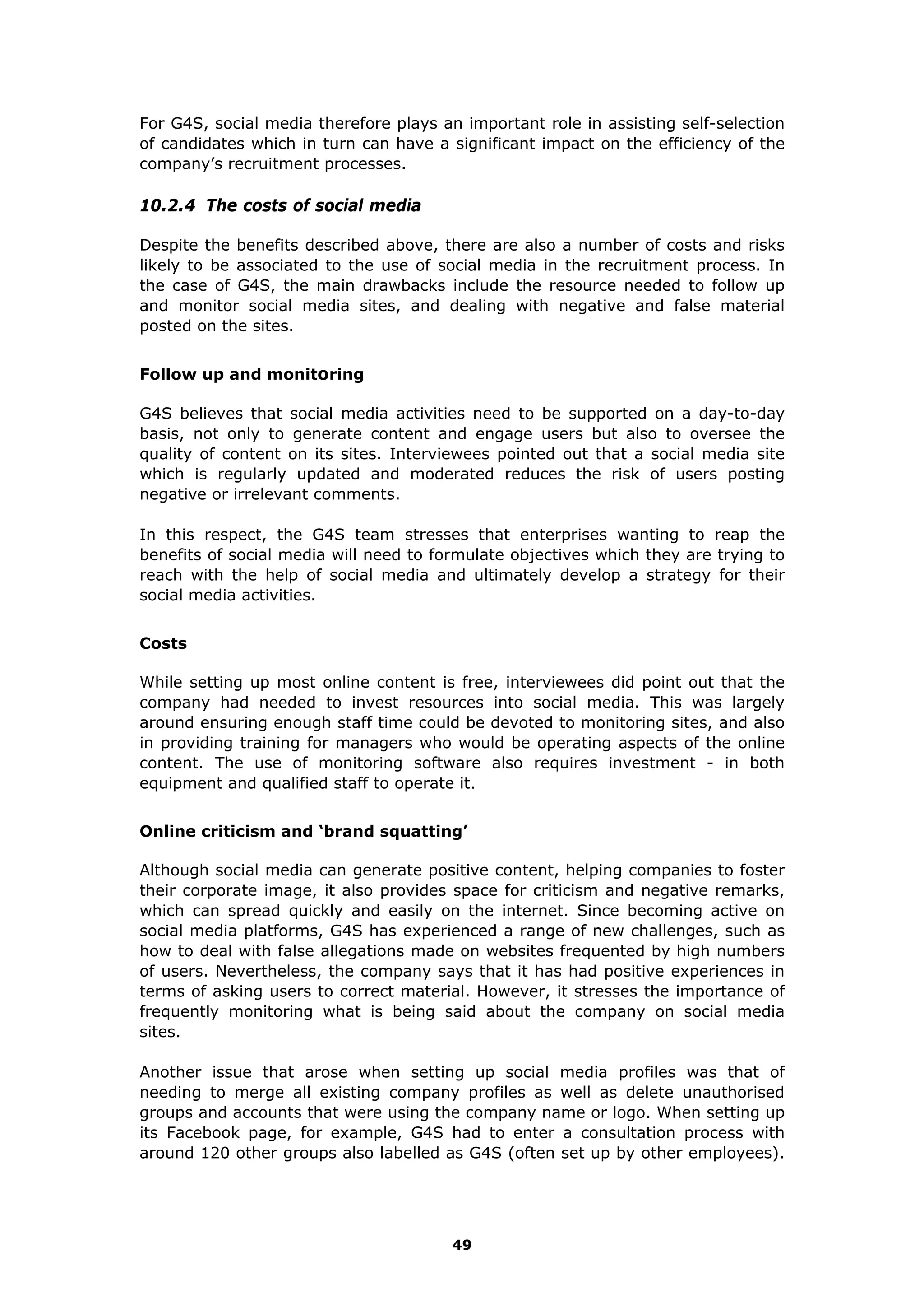 For G4S, social media therefore plays an important role in assisting self-selection
of candidates which in turn can have a significant impact on the efficiency of the
company’s recruitment processes.
10.2.4 The costs of social media
Despite the benefits described above, there are also a number of costs and risks
likely to be associated to the use of social media in the recruitment process. In
the case of G4S, the main drawbacks include the resource needed to follow up
and monitor social media sites, and dealing with negative and false material
posted on the sites.
Follow up and monitoring
G4S believes that social media activities need to be supported on a day-to-day
basis, not only to generate content and engage users but also to oversee the
quality of content on its sites. Interviewees pointed out that a social media site
which is regularly updated and moderated reduces the risk of users posting
negative or irrelevant comments.
In this respect, the G4S team stresses that enterprises wanting to reap the
benefits of social media will need to formulate objectives which they are trying to
reach with the help of social media and ultimately develop a strategy for their
social media activities.
Costs
While setting up most online content is free, interviewees did point out that the
company had needed to invest resources into social media. This was largely
around ensuring enough staff time could be devoted to monitoring sites, and also
in providing training for managers who would be operating aspects of the online
content. The use of monitoring software also requires investment - in both
equipment and qualified staff to operate it.
Online criticism and ‘brand squatting’
Although social media can generate positive content, helping companies to foster
their corporate image, it also provides space for criticism and negative remarks,
which can spread quickly and easily on the internet. Since becoming active on
social media platforms, G4S has experienced a range of new challenges, such as
how to deal with false allegations made on websites frequented by high numbers
of users. Nevertheless, the company says that it has had positive experiences in
terms of asking users to correct material. However, it stresses the importance of
frequently monitoring what is being said about the company on social media
sites.
Another issue that arose when setting up social media profiles was that of
needing to merge all existing company profiles as well as delete unauthorised
groups and accounts that were using the company name or logo. When setting up
its Facebook page, for example, G4S had to enter a consultation process with
around 120 other groups also labelled as G4S (often set up by other employees).
49
 