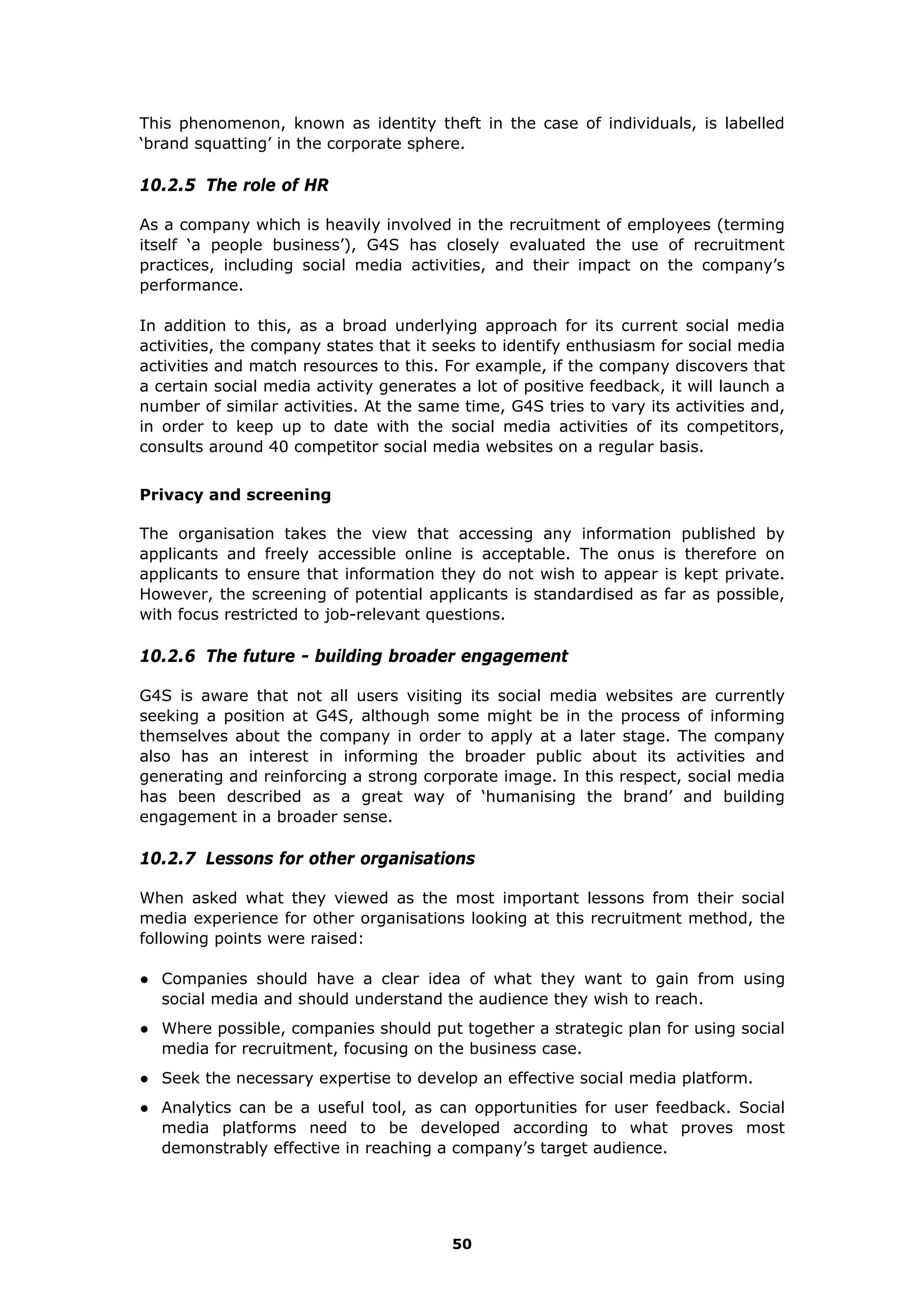 This phenomenon, known as identity theft in the case of individuals, is labelled
‘brand squatting’ in the corporate sphere.
10.2.5 The role of HR
As a company which is heavily involved in the recruitment of employees (terming
itself ‘a people business’), G4S has closely evaluated the use of recruitment
practices, including social media activities, and their impact on the company’s
performance.
In addition to this, as a broad underlying approach for its current social media
activities, the company states that it seeks to identify enthusiasm for social media
activities and match resources to this. For example, if the company discovers that
a certain social media activity generates a lot of positive feedback, it will launch a
number of similar activities. At the same time, G4S tries to vary its activities and,
in order to keep up to date with the social media activities of its competitors,
consults around 40 competitor social media websites on a regular basis.
Privacy and screening
The organisation takes the view that accessing any information published by
applicants and freely accessible online is acceptable. The onus is therefore on
applicants to ensure that information they do not wish to appear is kept private.
However, the screening of potential applicants is standardised as far as possible,
with focus restricted to job-relevant questions.
10.2.6 The future - building broader engagement
G4S is aware that not all users visiting its social media websites are currently
seeking a position at G4S, although some might be in the process of informing
themselves about the company in order to apply at a later stage. The company
also has an interest in informing the broader public about its activities and
generating and reinforcing a strong corporate image. In this respect, social media
has been described as a great way of ‘humanising the brand’ and building
engagement in a broader sense.
10.2.7 Lessons for other organisations
When asked what they viewed as the most important lessons from their social
media experience for other organisations looking at this recruitment method, the
following points were raised:
● Companies should have a clear idea of what they want to gain from using
social media and should understand the audience they wish to reach.
● Where possible, companies should put together a strategic plan for using social
media for recruitment, focusing on the business case.
● Seek the necessary expertise to develop an effective social media platform.
● Analytics can be a useful tool, as can opportunities for user feedback. Social
media platforms need to be developed according to what proves most
demonstrably effective in reaching a company’s target audience.
50
 