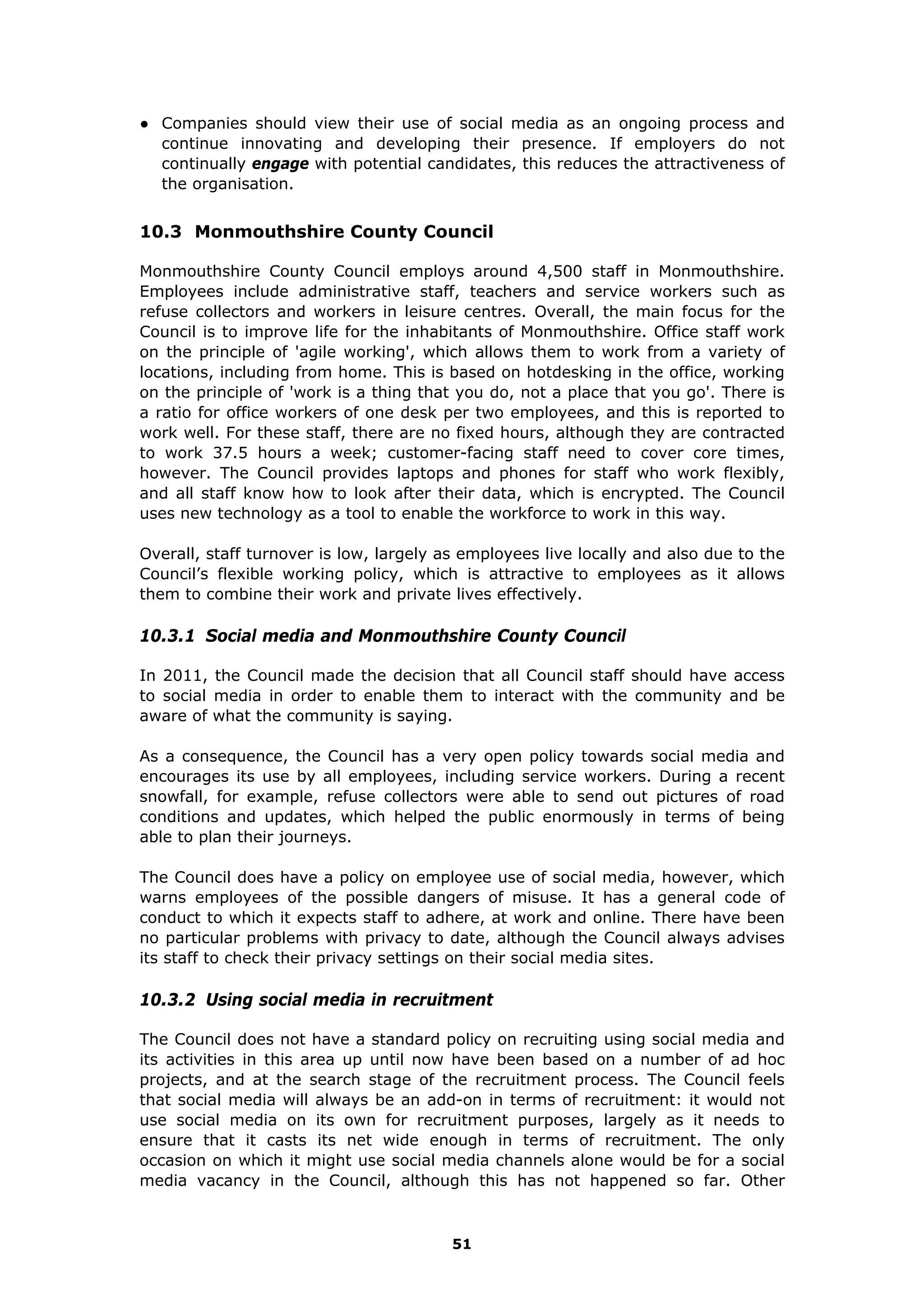 ● Companies should view their use of social media as an ongoing process and
continue innovating and developing their presence. If employers do not
continually engage with potential candidates, this reduces the attractiveness of
the organisation.
10.3 Monmouthshire County Council
Monmouthshire County Council employs around 4,500 staff in Monmouthshire.
Employees include administrative staff, teachers and service workers such as
refuse collectors and workers in leisure centres. Overall, the main focus for the
Council is to improve life for the inhabitants of Monmouthshire. Office staff work
on the principle of 'agile working', which allows them to work from a variety of
locations, including from home. This is based on hotdesking in the office, working
on the principle of 'work is a thing that you do, not a place that you go'. There is
a ratio for office workers of one desk per two employees, and this is reported to
work well. For these staff, there are no fixed hours, although they are contracted
to work 37.5 hours a week; customer-facing staff need to cover core times,
however. The Council provides laptops and phones for staff who work flexibly,
and all staff know how to look after their data, which is encrypted. The Council
uses new technology as a tool to enable the workforce to work in this way.
Overall, staff turnover is low, largely as employees live locally and also due to the
Council’s flexible working policy, which is attractive to employees as it allows
them to combine their work and private lives effectively.
10.3.1 Social media and Monmouthshire County Council
In 2011, the Council made the decision that all Council staff should have access
to social media in order to enable them to interact with the community and be
aware of what the community is saying.
As a consequence, the Council has a very open policy towards social media and
encourages its use by all employees, including service workers. During a recent
snowfall, for example, refuse collectors were able to send out pictures of road
conditions and updates, which helped the public enormously in terms of being
able to plan their journeys.
The Council does have a policy on employee use of social media, however, which
warns employees of the possible dangers of misuse. It has a general code of
conduct to which it expects staff to adhere, at work and online. There have been
no particular problems with privacy to date, although the Council always advises
its staff to check their privacy settings on their social media sites.
10.3.2 Using social media in recruitment
The Council does not have a standard policy on recruiting using social media and
its activities in this area up until now have been based on a number of ad hoc
projects, and at the search stage of the recruitment process. The Council feels
that social media will always be an add-on in terms of recruitment: it would not
use social media on its own for recruitment purposes, largely as it needs to
ensure that it casts its net wide enough in terms of recruitment. The only
occasion on which it might use social media channels alone would be for a social
media vacancy in the Council, although this has not happened so far. Other
51
 